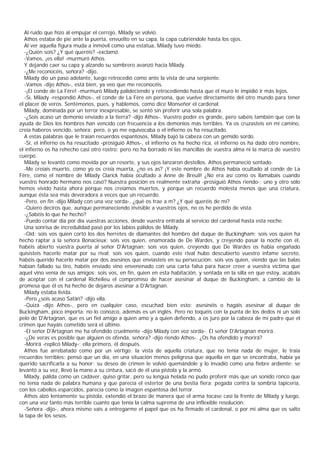 Al ruido que hizo al empujar el cerrojo, Milady se volvió.
  Athos estaba de pie ante la puerta, envuelto en su capa, la capa cubriéndole hasta los ojos.
  Al ver aquella figura muda a inmóvil como una estatua, Milady tuvo miedo.
  -¿Quién sois? ¿Y qué queréis? -exclamó.
  -Vamos, ¡es ella! -murmuró Athos.
  Y dejando caer su capa y alzando su sombrero avanzó hacia Milady.
  -¿Me reconocéis, señora? -dijo.
  Milady dio un paso adelante, luego retrocedió como ante la vista de una serpiente.
  -Vamos -dijo Athos-, está bien, ya veo que me reconocéis.
  -¡El conde de La Fère! -murmuró Milady palideciendo y retrocediendo hasta que el muro le impidió ir más lejos.
  -Sí, Milady -respondió Athos-, el conde de La Fère en persona, que vuelve directamente del otro mundo para tener
el placer de veros. Sentémonos, pues, y hablemos, como dice Monseñor el cardenal.
  Milady, dominada por un terror inexpresable, se sentó sin proferir una sola palabra.
  -¿Sois acaso un demonio enviado a la tierra? -dijo Athos-. Vuestro poder es grande, pero sabéis también que con la
ayuda de Dios los hombres han vencido con frecuencia a los demonios más terribles. Ya os cruzasteis en mi camino,
creía haberos vencido, señora; pero, o yo me equivocaba o el infierno os ha resucitado.
  A estas palabras que le traían recuerdos espantosos, Milady bajó la cabeza con un gemido sordo.
  -Sí, el infierno os ha resucitado -prosiguió Athos-, el infierno os ha hecho rica, el infierno os ha dado otro nombre,
el infierno os ha rehecho casi otro rostro; pero no ha borrado ni las mancillas de vuestra alma ni la marca de vuestro
cuerpo.
  Milady se levantó como movida por un resorte, y sus ojos lanzaron destellos. Athos permaneció sentado.
  -Me creíais muerto, como yo os creía muerta, ¿no es as? ¡Y este nombre de Athos había ocultado al conde de La
Fère, como el nombre de Milady Clarick había ocultado a Anne de Breuil! ¿No era así como os llamabais cuando
vuestro honrado hermano nos casó? Nuestra posición es realmente extraña -prosiguió Athos riendo-; uno y otro sólo
hemos vivido hasta ahora porque nos creíamos muertos, y porque un recuerdo molesta menos que una criatura,
aunque ésta sea más devoradora a veces que un recuerdo.
  -Pero, en fin -dijo Milady con una voz sorda-, ¿qué os trae a m? ¿Y qué queréis de mí?
  -Quiero deciros que, aunque permaneciendo invisible a vuestros ojos, no os he perdido de vista.
  -¿Sabéis lo que he hecho?
  -Puedo contar día por día vuestras acciones, desde vuestra entrada al servicio del cardenal hasta esta noche.
  Una sonrisa de incredulidad pasó por los labios pálidos de Milady.
  -Oíd: sois vos quien cortó los dos herretes de diamantes del hombro del duque de Buckingham; sois vos quien ha
hecho raptar a la señora Bonacieux; sois vos quien, enamorada de De Wardes, y creyendo pasar la noche con él,
habéis abierto vuestra puerta al señor D'Artagnan; sois vos quien, creyendo que De Wardes os había engañado
quisisteis hacerlo matar por su rival; sois vos quien, cuando este rival hubo descubierto vuestro infame secreto,
habéis querido hacerlo matar por dos asesinos que enviasteis en su persecución; sois vos quien, viendo que las balas
habían fallado su tiro, habéis enviado vino envenenado con una carta falsa para hacer creer a vuestra víctima que
aquel vino venía de sus amigos; sois vos, en fin, quien en esta habitación, y sentada en la silla en que estoy, acabáis
de aceptar con el cardenal Richelieu el compromiso de hacer asesinar al duque de Buckingham, a cambio de la
promesa que él os ha hecho de dejaros asesinar a D'Artagnan.
  Milady estaba lívida.
  -Pero ¿sois acaso Satán? -dijo ella.
  -Quizá -dijo Athos-, pero en cualquier caso, escuchad bien esto: asesinéis o hagáis asesinar al duque de
Buckingham, poco importa; no lo conozco, además es un inglés. Pero no toquéis con la punta de los dedos ni un solo
pelo de D'Artagnan, que es un fiel amigo a quien amo y a quien defiendo, a os juro por la cabeza de mi padre que el
crimen que hayáis cometido será el último.
  -El señor D'Artagnan me ha ofendido cruelmente -dijo Milady con voz sorda-. El señor D'Artagnan morirá.
  -¿De veras es posible que alguien os ofenda, señora? -dijo riendo Athos-. ¿Os ha ofendido y morirá?
  -Morirá -replicó Milady-; ella primero, él después.
  Athos fue arrebatado como por un vértigo: la vista de aquella criatura, que no tenía nada de mujer, le traía
recuerdos terribles; pensó que un día, en una situación menos peligrosa que aquella en que se encontraba, había ya
querido sacrificarla a su honor; su deseo de crimen le volvió quemándole y lo invadió como una fiebre ardiente: se
levantó a su vez, llevó la mano a su cintura, sacó de él una pistola y la armó.
  Milady, pálida como un cadáver, quiso gritar, pero su lengua helada no pudo proferir más que un sonido ronco que
no tenía nada de palabra humana y que parecía el estertor de una bestia fiera; pegada contra la sombría tapicería,
con los cabellos esparcidos, parecía como la imagen espantosa del terror.
  Athos alzó lentamente su pistola, extendió el brazo de manera que el arma tocase casi la frente de Milady y luego,
con una voz tanto más terrible cuanto que tenía la calma suprema de una inflexible resolución:
  -Señora -dijo-, ahora mismo vais a entregarme el papel que os ha firmado el cardenal, o por mi alma que os salto
la tapa de los sesos.
 