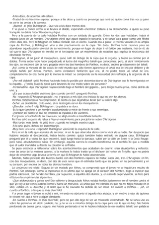 -A las doce, de acuerdo, allí estaré.
   -Tratad de no hacerme esperar, porque a las doce y cuarto os prevengo que seré yo quien coma tras vos y quien
os corte las orejas a la camera.
   -¡Bueno! -le gritó D'Artagnan-. Que sea a las doce menos diez.
   Y se puso a comer como si lo llevara el diablo, esperando encontrar todavía a su desconocido, a quien su paso
tranquilo no debía haber llevado muy lejos.
   Pero a la puerta de la calle hablaba Porthos con un soldado de guardia. Entre los dos que hablaban, había el
espacio justo de un hombre. D'Artagnan creyó que aquel espacio le bastaría, y se lanzó para pasar como una flecha
entre ellos dos. Pero D'Artagnan no había contado con el viento. Cuando iba a pasar, el viento sacudió en la amplia
capa de Porthos, y D'Artagnan vino a dar precisamente en la capa. Sin duda, Porthos tenía razones para no
abandonar aquella parte esencial de su vestimenta, porque en lugar de dejar ir el faldón que sostenía, tiró de él, de
tal suerte que D'Artagnan se enrolló en el terciopelo con un movimiento de rotación que explica la resistencia del
obstinado Porthos.
   D'Artagnan, al oír jurar al mosquetero, quiso salir de debajo de la capa que lo cegaba, y buscó su camino por el
doblez. Temía sobre todo haber perjudicado el lustre del magnífico tahalí que conocemos; pero, al abrir tímidamente
los ojos, se encontró con la nariz pegada entre los dos hombros de Porthos, es decir, encima precisamente del tahalí.
   ¡Ay!, como la mayoría de las cosas de este mundo que sólo tienen apariencia el tahalí era de oro por delante y de
simple búfalo por detrás. Porthos, como verdadero fanfarrón que era, al no poder tener un tahalí de oro,
completamente de oro, tenía por lo menos la mitad; se comprende así la necesidad del resfriado y la urgencia de la
capa.
   -¡Por mil diablos! -gritó Porthos haciendo todo lo posible por desembarazarse de D'Artagnan que le hormigueaba en
la espalda-. ¿Tenéis acaso la rabia para lanzaros de ese modo sobre las personas?
   -Perdonadme -dijo D'Artagnan reapareciendo bajo el hombro del gigante-, pero tengo mucha prisa, como detrás de
uno, y...
   -¿Es que acaso olvidáis vuestros ojos cuando corréis? -preguntó Porthos.
   -No -respondió D'Artagnan picado-, no, y gracias a mis ojos veo incluso lo que no ven los demás.
   Porthos comprendió o no comprendió; lo cierto es que dejándose llevar por su cólera dijo:
   -Señor, os desollaréis, os lo aviso, si os restregáis así en los mosqueteros.
   -¿Desollar, señor? -dijo D'Artagnan-. La palabra es dura.
   -Es la que conviene a un hombre acostumbrado a mirar de frente a sus enemigos.
   -¡Pardiez! De sobra sé que no enseñáis la espalda a los vuestros.
   Y el joven, encantado de su travesura, se alejó riendo a mandíbula batiente.
   Porthos echó espuma de rabia a hizo un movimiento para precipitarse sobre D'Artagnan.
   -Más tarde, más tarde -le gritó éste-, cuando no tengáis vuestra capa.
   -A la una, pues, detrás del Luxemburgo.
   -Muy bien, a la una -respondió D'Artagnan volviendo la esquina de la calle.
   Pero ni en la calle que acababa de recorrer, ni en la que abarcaba ahora con la vista vio a nadie. Por despacio que
hubiera andado el desconocido, había hecho camino; quizá también había entrado en alguna casa. D'Artagnan
preguntó por él a todos los que encontró, bajó luego hasta la barcaza, subió por la calle de Seine y la Croix Rouge;
pero nada, absolutamente nada. Sin embargo, aquella carrera le resultó beneficiosa en el sentido de que a medida
que el sudor inundaba su frente su corazón se enfriaba.
   Se puso entonces a reflexionar sobre los acontecimientos que acababan de ocurrir; eran abundantes y nefastos:
eran las once de la mañana apenas, y la mañana le había traído ya el disfavor del señor de Tréville, que no podría
dejar de encontrar algo brusca la forma en que D’     Artagnan lo había abandonado.
   Además, había pescado dos buenos duelos con dos hombres capaces de matar, cada uno, tres D'Artagnan; en fin,
con dos mosqueteros, es decir, con dos de esos seres que él estimaba tanto que los ponía, en su pensamiento y en
su corazón, por encima de todos los demás hombres.
   La coyuntura era triste. Seguro de ser matado por Athos, se comprende que el joven no se inquietara mucho de
Porthos. Sin embargo, como la esperanza es lo último que se apaga en el corazón del hombre, llegó a esperar que
podría sobrevivir, con heridas terribles, por supuesto, a aquellos dos duelos, y, en caso de supervivencia, se hizo para
el futuro las reprimendas siguientes:
   -¡Qué atolondrado y ganso soy! Ese valiente y desgraciado Athos estaba herido justamente en el hombro contra el
que yo voy a dar con la cabeza como si fuera un morueco. Lo único que me extraña es que no me haya matado en el
sitio; estaba en su derecho y el dolor que le he causado ha debido de ser atroz. En cuanto a Porthos..., ¡oh, en
cuanto a Porthos, a fe que es más divertido!
   Y a pesar suyo, el joven se echó a reír, mirando no obstante si aquella risa aislada, y sin motivo a ojos de quienes
le viesen reír, iba a herir a algún viandante.
   -En cuanto a Porthos, es más divertido; pero no por ello dejo de ser un miserable atolondrado. No se lanza uno así
sobre las personas sin decir cuidado, no, y no se va a mirarlos debajo de la capa para ver lo que no hay. Me habría
perdonado de buena gana, seguro; me habría perdonado si no le hubiera hablado de ese maldito tahalí, con palabras
 