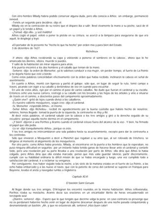 Con otro hombre Milady habría podido conservar alguna duda, pero ella conocía a Athos; sin embargo, permaneció
inmóvil.
  -Tenéis un segundo para decidiros -dijo él.
  Milady vio en la contracción de su rostro que el disparo iba a salir; llevó vivamente la mano a su pecho, sacó de él
un papel y lo tendió a Athos.
  -¡Tomad -dijo ella-, y sed maldito!
  Athos cogió el papel, volvió a poner la pistola en su cintura, se acercó a la lámpara para asegurarse de que era
aquél, lo desplegó y leyó:

  «El portador de la presente ha "hecho lo que ha hecho" por orden mía y para bien del Estado.
  3 de diciembre de 1627.
                                                                Richelieu»

  -Y ahora -dijo Athos recobrando su capa y volviendo a ponerse el sombrero en la cabeza-, ahora que lo he
amancado los dientes, víbora, muerde si puedes.
  Y salió de la habitación sin mirar siquiera para atrás.
  A la puerta encontró a los dos hombres y el caballo que tenían de la mano.
  -Señores -dijo- la orden de Monseñor, ya lo sabéises conducir a esa mujer, sin perder tiempo, al fuerte de La Pointe
y no dejarla hasta que esté a bordo.
  Como estas palabras concordaban efectivamente con la orden que había recibido, inclinaron la cabeza en señal de
asentimiento.
  En cuanto a Athos, montó con ligereza y partió al galope; sólo que, en lugar de seguir la ruta, tomó campo a
través, picando con vigor a su caballo y deniéndose de vez en cuando para escuchar.
  En uno de estos altos, oyó por el camino el paso de varios caballos. No dudó que fueran el cardenal y su escolta.
Entonces echó una nueva camera, restregó a su caballo con los brezales y las hojas de los árboles y vino a situarse
de través en el camino, a doscientos pasos del campamento aproximadamente.
  -¿Quién vive? -gritó de lejos cuando divisó a los caballeros.
  -Es nuestro valiente mosquetero, según creo -dijo el cardenal.
  -Sí, Monseñor -respondió Athos-, el mismo.
  -Señor Athos -dijo Richelieu-, recibid mi agradecimiento por la buena custodia que habéis hecho de nosotros;
señores, hemos llegado: tomad la puerta de la izquierda, la contraseña es Rey y Ré.
  Al decir estas palabras, el cardenal saludó con la cabeza a los tres amigos y giró a la derecha seguido de su
escudero; porque aquella noche dormía en el campamento.
  -¡Y bien! -dijeron a una Porthos y Aramis cuando el cardenal estuvo fuera del alcance de la voz-. Y bien, ha firmado
el papel que ella pedía.
  -Lo sé -dijo tranquilamente Athos-, porque es éste.
  Y los tres amigos no intercambiaron una sola palabra hasta su acuartelamiento, excepto para dar la contraseña a
los centinelas.
  Sólo que enviaron a Mosquetón a decir a Planchet que rogaban a su amo que, al ser relevado de trinchera, se
dirigiese al momento al alojamiento de los mosqueteros.
  Por otra parte, como Athos había previsto, Milady, al encontrarse en la puerta a los hombres que la esperaban, no
puso ninguna dificultad en seguirlos; por un instante había tenido ganas de hacerse llevar ante el cardenal y contarle
todo, pero una revelación por su parte llevaba a una revelación por parte de Athos: ella diría que Athos la había
colgado, pero Athos diría que ella estaba marcada; pensó que más valía guardar silencio, partir discretamente,
cumplir con su habilidad ordinaria la difícil misión de que se había encargado y luego, una vez cumplido todo a
satisfacción del cardenal, ir a reclamar su venganza.
  Por consiguiente, tras haber viajado toda la noche, a las siete de la mañana estaba en el fuerte de La Pointe, a las
ocho había embarcado y a las nueve el navío, que con la patente de corso del cardenal se suponía en franquía para
Bayonne, levaba el ancla y navegaba rumbo a Inglaterra.

                                                     Capítulo XLVI

                                                El bastión Saint-Geruais

  Al llegar donde sus tres amigos, D'Artagnan los encontró reunidos en la misma habitación: Athos reflexionaba,
Porthos rizaba su mostacho, Aramis decía sus oraciones en un encantador librito de horas encuadernado en
terciopelo azul.
  -¡Diantre, señores! -dijo-. Espero que lo que tengáis que decirme valga la pena; en caso contrario os prevengo que
no os perdonaré haberme hecho venir en lugar de dejarme descansar después de una noche pasada conquistando y
desmantelando un bastión. ¡Ah, y que no estuvierais allí, señores! ¡Hizo buen calor!
 