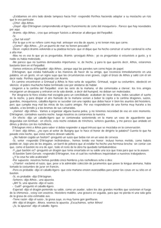 -¡Estábamos en otro lado donde tampoco hacía frío! -respondió Porthos haciendo adoptar a su mostacho un rizo
que le era particular.
   -¡Chis! -dijo Athos.
   -¡Vaya! -dijo D'Artagnan comprendiendo el ligero fruncimiento de ceño del mosquetero-. Parece que hay novedades
por aquí.
   -Aramis -dijo Athos-, creo que anteayer fuisteis a almorzar al albergue del Parpaillot.
   -Sí.
   -¿Qué tal está?
   -Por lo que a mí se refiere comí muy mal: anteayer era día de ayuno, y no tenían más que carne.
   -¿Cómo? -dijo Athos-. ¿En un puerto de mar no tienen pescado?
   -Dicen -replicó Aramis volviendo a su piadosa lectura- que el dique que ha hecho construir el señor cardenal lo echa
a alta mar.
   -Mas no es eso lo que yo os preguntaba, Aramis -prosiguió Athos-; yo os preguntaba si estuvisteis a gusto, y si
nadie os había molestado.
   -Me parece que no tuvimos demasiados importunos; sí, de hecho, y para lo que queréis decir, Athos, estaremos
bastante bien en el Parpaillot.
   -Vamos entonces al Parpaillot -dijo Athos-, porque aquí las paredes son corno hojas de papel.
   D'Artagnan, que estaba habituado a las maneras de hacer de su amigo, que reconocía inmediatamente en una
palabra, en un gesto, en un signo suyo que las circunstancias eran graves, cogió el brazo de Athos y salió con él sin
decir nada; Porthos siguió platicando con Aramis.
   En camino encontraron a Grimaud y Athos le hizo seña de seguirlos; Grimaud, según su costumbre, obedeció en
silencio; el pobre muchacho había terminado casi por olvidarse de hablar.
   Llegaron a la cantina del Parpaillot: eran las siete de la mañana, el día comenzaba a clarear; los tres amigos
encargaron un desayuno y entraron en la sala donde, a decir del huésped, no debían ser molestados.
   Por desgracia la hora estaba mal escogida para un conciliábulo; acababan de tocar diana, todos sacudían el sueño
de la noche, y para disipar el aire húmedo de la mañana venían a beber la copita a la cantina dragones, suizos,
guardias, mosqueteros, caballos-ligeros se sucedíar con una rapidez que debía hacer ir bien los asuntos del hostelero,
perc que cumplía muy mal las miras de los cuatro amigos. Por eso respondieron de una forma muy huraña a los
saludos, a los brindis y a las bromas de sus camaradas.
   -¡Vamos! -dijo Athos-. Vamos a organizar alguna buena pelea, y no tenemos necesidad de eso en este momento.
D'Artagnan, contadnos vuestra noche; luego nosotros os contaremos la nuestra.
   -En efecto -dijo un caballo-ligero que se contoneaba sosteniendo en la mano un vaso de aguardiente que
degustaba con lentitud-; en efecto, esta noche estabais de trinchera, señores guardias, y me parece que andado en
dimes y diretes con los rochelleses.
   D'Artagnan miró a Athos para saber si debía responder a aquel intruso que se mezclaba en la conversación.
   -Y bien -dijo Athos-, ¿no oyes al señor de Busigny que te hace el honor de dirigirte la palabra? Cuenta lo que ha
pasado esta noche, que estos señores desean saberlo.
   -¿No habrán cogido un fasitón? -preguntó un suizo que bebía ron en un vaso de cerveza.
   -Sí, señor -respondió D'Artagnan inclinándose-, hemos tenido ese honor; incluso hemos metido, como habéis
podido oír, bajo uno de los ángulos, un barril de pólvora que al estallar ha hecho una hermosa brecha; sin contar con
que, como el bastión no era de ayer, todo el resto de la obra ha quedado tambaleándose.
   -Y ¿qué bastión es? -preguntó un dragón que tenía ensartada en su sable una oca que traía para que se la asasen.
   -El bastión Saint-Gervais -respondió D'Artagnan, tras el cual los rochelleses inquietaban a nuestros trabajadores.
   -¿Y la cosa ha sido acalorada?
   -Por supuesto; nosotros hemos perdido cinco hombres y los rochelleses ocho o diez.
   -¡Triante! -exclamó el suizo, que, pese a la admirable colección de juramentos que posee la lengua alemana, había
tomado la costumbre de jurar en francés.
   -Pero es probable -dijo el caballo-ligero- que esta mañana envíen avanzadillas para poner las cosas en su sitio en el
bastión.
   -Sí, es probable -dijo D'Artagnan.
   -Señores -dijo Athos-, una apuesta.
   -¡Ah! Sí, una apuesta -dijo el suizo.
   - Cuál? -preguntó el caballo-ligero.
   -Esperad -dijo el dragón poniendo su sable, como un asador, sobre los dos grandes morillos que sostenían el fuego
de la chimenea-, estoy con vosotros. Hostelero maldito, una grasera en seguida, para que no pierda ni una sola gota
de la grasa de esta estimable ave.
   -Tiene razón -dijo el suizo-, la grasa zuya, es muy fuena gon gonfituras.
   -Ahí -dijo el dragón-. Ahora, veamos la apuesta. ¡Escuchamos, señor Athos!
   -¡Sí, la apuesta! -dijo el caballo- ligero.
 