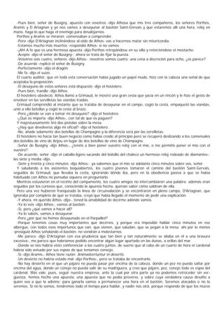 -Pues bien, señor de Busigny, apuesto con vosotros -dijo Athosa que mis tres compañeros, los señores Porthos,
Aramis y D Artagnan y yo nos vamos a desayunar al bastión Saint-Gervais y que estaremos allí una hora, reloj en
mano, haga lo que haga el enemigo para desalojarnos.
  Porthos y Aramis se miraron; comenzaban a comprender.
  -Pero -dijo D'Artagnan inclinándose al oído de Athos- vas a hacernos matar sin misericordia.
  -Estamos mucho más muertos -respondió Athos- si no vamos.
  -¡Ah! A fe que es una hermosa apuesta -dijo Porthos retrepándose en su silla y retorciéndose el mostacho.
  -Acepto -dijo el señor de Busigny-; ahora se trata de fijar la puesta.
  -Vosotros sois cuatro, señores -dijo Athos-; nosotros somos cuatro; una cena a discreción para ocho, ¿os parece?
  -De acuerdo -replicó el señor de Busigny.
  -Perfectamente -dijo el dragón.
  -Me fa -dijo el suizo.
  El cuarto auditor, que en toda esta conversación había jugado un papel mudo, hizo con la cabeza una señal de que
aceptaba la proposición.
  -El desayuno de estos señores está dispuesto -dijo el hostelero.
  -Pues bien, traedlo -dijo Athos.
  El hostelero obedeció. Athos llamó a Grimaud, le mostró una gran cesta que yacía en un rincón y le hizo el gesto de
envolver en las servilletas las viandas traídas.
  Grimaud comprendió al instante que se trataba de desayunar en el campo, cogió la cesta, empaquetó las viandas,
unió a ello botellas y cogió la cesta al brazo.
  -Pero ¿dónde se van a tomar mi desayuno? -dijo el hostelero.
  -¿Qué os importa -dijo Athos-, con tal de que os paguen?
  Y majestuosamente tiró dos pistolas sobre la mesa.
  -¿Hay que devolveros algo mi oficial? -dijo el hostelero.
  -No, añade solamente dos botellas de Champagne y la diferencia será por las servilletas.
  El hostelero no hacía tan buen negocio como había creído al principio pero se recuperó deslizando a los comensales
dos botellas de vino de Anjou en lugar de dos botellas de vino de Champagne.
  -Señor de Busigny -dijo Athos-, ¿tenéis a bien poner vuestro reloj con el mío, o me permitís poner el mío con el
vuestro?
  -De acuerdo, señor -dijo el caballo-ligero sacando del bolsillo del chaleco un hermoso reloj rodeado de diamantes-;
las siete y media -dijo.
  -Siete y treinta y cinco minutos -dijo Athos-; ya sabemos que el mío se adelanta cinco minutos sobre vos, señor.
  Y saludando a los asistentes boquiabiertos, los cuatro jóvenes tomaron el camino del bastión Saint-Gervais,
seguidos de Grimaud, que llevaba la cesta, ignorando dónde iba, pero en la obediencia pasiva a que se había
habituado con Athos no pensaba siquiera en preguntarlo.
  Mientras estuvieron en el recinto del campamento, los cuatro amigos no intercambiaron una palabra; además eran
seguidos por los curiosos que, conociendo la apuesta hecha, querían saber cómo saldrían de ella.
  Pero una vez hubieron franqueado la línea de circunvalación y se encontraron en pleno campo, D'Artagnan, que
ignoraba por completo de qué se trataba, creyó que había llegado el momento de pedir una explicación.
  -Y ahora, mi querido Athos -dijo-, tened la amabilidad de decirme adónde vamos.
  -Ya lo veis -dijo Athos-, vamos al bastión.
  -Sí, pero ¿qué vamos a hacer all?
  -Ya lo sabéis, vamos a desayunar.
  -Pero ¿por qué no hemos desayunado en el Parpaillot?
  -Porque tenemos cosas muy importantes que decirnos, y porque era imposible hablar cinco minutos en ese
albergue, con todos esos importunos que van, que vienen, que saludan, que se pegan a la mesa; ahí por lo menos
-prosiguió Athos señalando el bastión- no vendrán a molestarnos.
  -Me parece -dijo D'Artagnan con esa prudencia que tan bien y tan naturalmente se aliaba en él a una bravura
excesiva-, me parece que habríamos podido encontrar algún lugar apartado en las dunas, a orillas del mar.
  -Donde se nos habría visto conferenciar a los cuatro juntos, de suerte que al cabo de un cuarto de hora el cardenal
habría sido avisado por sus espías de que teníamos consejo.
  -Sí -dijo Aramis-, Athos tiene razón: Animadvertuntur in desertis.
  -Un desierto no habría estado mal -dijo Porthos-, pero se trataba de encontrarlo.
  -No hay desierto en el que un pájaro no pueda pasar por encima de la cabeza, donde un pez no pueda saltar por
encima del agua, donde un conejo no pueda salir de su madriguera, y creo que pájaro, pez, conejo todo es espía del
cardenal. Más vale, pues, seguir nuestra empresa, ante la cual por otra parte ya no podemos retroceder sin ver-
güenza; hemos hecho una apuesta, una apuesta que no podía preverse, y sobre cuya verdadera causa desafío a
quien sea a que la adivine: para ganarla vamos a permanecer una hora en el bastión. Seremos atacados o no lo
seremos. Si no lo somos, tendremos todo el tiempo para hablar, y nadie nos oirá, porque respondo de que los muros
 