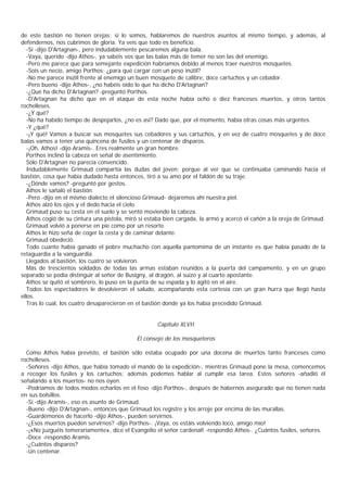 de este bastión no tienen orejas; si lo somos, hablaremos de nuestros asuntos al mismo tiempo, y además, al
defendernos, nos cubrimos de gloria. Ya veis que todo es beneficio.
   -Sí -dijo D'Artagnan-, pero indudablemente pescaremos alguna bala.
   -Vaya, querido -dijo Athos-, ya sabéis vos que las balas más de temer no son las del enemigo.
   -Pero me parece que para semejante expedición habríamos debido al menos traer nuestros mosquetes.
   -Sois un necio, amigo Porthos; ¿para qué cargar con un peso inútil?
   -No me parece inútil frente al enemigo un buen mosquete de calibre, doce cartuchos y un cebador.
   -Pero bueno -dijo Athos-, ¿no habéis oído lo que ha dicho D'Artagnan?
   -¿Qué ha dicho D'Artagnan? -preguntó Porthos.
   -D'Artagnan ha dicho que en el ataque de esta noche había ocho o diez franceses muertos, y otros tantos
rochelleses.
   -¿Y qué?
   -No ha habido tiempo de despojarlos, ¿no es así? Dado que, por el momento, había otras cosas más urgentes.
   -Y ¿qué?
   -¡Y qué! Vamos a buscar sus mosquetes sus cebadores y sus cartuchos, y en vez de cuatro mosquetes y de doce
balas vamos a tener una quincena de fusiles y un centenar de disparos.
   -¡Oh, Athos! -dijo Aramis-. Eres realmente un gran hombre.
   Porthos inclinó la cabeza en señal de asentimiento.
   Sólo D'Artagnan no parecía convencido.
   Indudablemente Grimaud compartía las dudas del joven; porque al ver que se continuaba caminando hacia el
bastión, cosa que había dudado hasta entonces, tiró a su amo por el faldón de su traje.
   -¿Dónde vamos? -preguntó por gestos.
   Athos le sañaló el bastión.
   -Pero -dijo en el mismo dialecto el silencioso Grimaud- dejaremos ahí nuestra piel.
   Athos alzó los ojos y el dedo hacia el cielo.
   Grimaud puso su cesta en el suelo y se sentó moviendo la cabeza.
   Athos cogió de su cintura una pistola, miró si estaba bien cargada, la armó y acercó el cañón a la oreja de Grimaud.
   Grimaud volvió a ponerse en pie como por un resorte.
   Athos le hizo seña de coger la cesta y de caminar delante.
   Grimaud obedeció.
   Todo cuanto había ganado el pobre muchacho con aquella pantomima de un instante es que había pasado de la
retaguardia a la vanguardia.
   Llegados al bastión, los cuatro se volvieron.
   Más de trescientos soldados de todas las armas estaban reunidos a la puerta del campamento, y en un grupo
separado se podía distinguir al señor de Busigny, al dragón, al suizo y al cuarto apostante.
   Athos se quitó el sombrero, lo puso en la punta de su espada y lo agitó en el aire.
   Todos los espectadores le devolvieron el saludo, acompañando esta cortesía con un gran hurra que llegó hasta
ellos.
   Tras lo cual, los cuatro desaparecieron en el bastión donde ya los había precedido Grimaud.


                                                     Capítulo XLVII

                                             El consejo de los mosqueteros

  Como Athos había previsto, el bastión sólo estaba ocupado por una docena de muertos tanto franceses como
rochelleses.
  -Señores -dijo Athos, que había tomado el mando de la expedición-, mientras Grimaud pone la mesa, comencemos
a recoger los fusiles y los cartuchos; además podemos hablar al cumplir esa tarea. Estos señores -añadió él
señalando a los muertos- no nos oyen.
  -Podríamos de todos modos echarlos en el foso -dijo Porthos-, después de habernos asegurado que no tienen nada
en sus bolsillos.
  -Sí -dijo Aramis-, eso es asunto de Grimaud.
  -Bueno -dijo D'Artagnan-, entonces que Grimaud los registre y los arroje por encima de las murallas.
  -Guardémonos de hacerlo -dijo Athos-, pueden servirnos.
  -¿Esos muertos pueden servirnos? -dijo Porthos-. ¡Vaya, os estáis volviendo loco, amigo mío!
  -¡«No juzguéis temerariamente», dice el Evangelio el señor cardenal! -respondió Athos-. ¿Cuántos fusiles, señores.
  -Doce -respondió Aramis.
  -¿Cuántos disparos?
  -Un centenar.
 