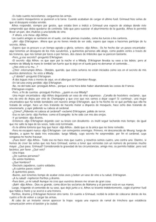 -Es todo cuanto necesitamos; carguemos las armas.
   Los cuatro mosqueteros se pusieron a la tarea. Cuando acababan de cargar el último fusil, Grimaud hizo señas de
que el desayuno estaba servido.
   Athos respondió, siempre por gestos, que estaba bien a indicó a Grimaud una especie de atalaya donde éste
comprendió que debía quedarse de centinela. Sólo que para suavizar el aburrimiento de la guardia, Athos le permitió
llevar un pan, dos chuletas y una botella de vino.
   -Y ahora, a la mesa -dijo Athos.
   Los cuatro amigos se sentaron en el suelo, con las piernas cruzadas, como los turcos o los canteros.
   -¡Ah! -dijo D'Artagnan-. Ahora que ya no tienes miedo de ser oído, espero que vayas a hacernos participe de tu
secreto, Athos.
   -Espero que os procure a un tiempo agrado y gloria, señores -dijo Athos-. Os he hecho dar un paseo encantador;
aquí tenemos un desayuno de los más suculentos, y quinientas personas allá abajo, como podéis verles a través de
las troneras, que nos toman por locos o por héroes, dos clases de imbéciles que se parecen bastante.
   -Pero ¿y ese secreto? -preguntó D'Artagnan.
   -El secreto -dijo Athos- es que ayer por la noche vi a Milady. D'Artagnan llevaba su vaso a los labios; pero al
nombre de Milady la mano le tembló tan fuerte que lo dejó en el suelo para no derramar el contenido...
   -¿Has visto a tu mu...?
   -¡Chis! -interrumpió Athos-. Olvidáis, querido, que estos señores no están iniciados como vos en el secreto de mis
asuntos domésticos; he visto a Milady.
   -¿Y dónde? -preguntó D'Artagnan.
   -A dos leguas más o menos de aquí, en el albergue del Colombier-Rouge.
   -En tal caso estoy perdido -dijo D'Artagnan.
   -No, no del todo aún -prosiguió Athos-, porque a esta hora debe haber abandonado las costas de Francia.
   D'Artagnan respiró.
   -Pero, a fin de cuentas -prosiguió Porthos-, ¿quién es esa Milady?
   -Una mujer encantadora -dijo Athos degustando un vaso de vino espumoso-. ¡Canalla de hostelero -exclamó-, que
nos da vino de Anjou por vino de Champagne y que cree que nos vamos a dejar coger! Sí -continuó-, una mujer
encantadora que ha tenido bondades con nuestro amigo D'Artagnan, que le ha hecho no sé qué perfidia que ella ha
tratado de vengar, hace un mes tratando de hacerlo matar a disparos de mosquete, hace ocho días tratando de
envenenarlo, y ayer pidiendo su cabeza al cardenal.
   -¿Cómo? ¿Pidiendo mi cabeza al cardenal? -exclamó D'Artagnan, pálido de terror.
   -Eso es tan cierto -dijo Porthos- como el Evangelio; lo he oído con mis dos orejas.
   -Y yo también -dijo Aramis.
   -Entonces -dijo D'Artagnan dejando caer su brazo con desaliento- es inútil seguir luchando más tiempo; da igual
que me salte la tapa de los sesos, todo está terminado.
   -Es la última tontería que hay que hacer -dijo Athos-, dado que es la única que no tiene remedio.
   -Pero no escaparé nunca -dijo D'Artagnan- con semejantes enemigos. Primero, mi desconocido de Meung; luego de
Wardes, a quien he dado tres estocadas; luego Milady, cuyo secreto he sorprendido; por fin el cardenal, cuya
venganza he hecho fracasar.
   -¡Pues bien! -dijo Athos-. Todo eso no hace más que cuatro, y nosotros somos cuatro, uno contra uno. Diantre, si
hemos de creer las señas que nos hace Grimaud, vamos a tener que vérnoslas con un número de personas mucho
mayor. ¿Qué pasa, Grimaud? Considerando la gravedad de las circunstancias, amigo mío, os permito hablar, pero sed
lacónico, por favor. ¿Qué veis?
   -Una tropa.
   -¿De cuántas personas?
   -De veinte hombres.
   -¿Qué hombres?
   -Dieciséis zapadores, cuatro soldados.
   -¿A cuántos pasos están?
   -A quinientos pasos.
   -Bueno, aún tenemos tiempo de acabar estas aves y beber un vaso de vino a tu salud, D'Artagnan.
   -¡A tu salud! -repitieron Porthos y Aramis.
   -Pues bien, ¡a mi salud! Aunque no creo que vuestros deseos me sirvan de gran cosa.
   -¡Bah! -dijo Athos-. Dios es grande, como dicen los sectarios de Mahoma y el porvenir está en sus manos.
   Luego, tragando el contenido de su vaso, que dejó junto a sí, Athos se levantó indolentemente, cogió el primer fusil
que había a mano y se acercó a una tronera.
   Porthos, Aramis y D'Artagnan hicieron otro tanto. En cuanto a Grimaud, recibió la orden de colocarse detrás de los
cuatro a fin de volver a cargar las armas.
   Al cabo de un instante vieron aparecer la tropa; seguía una especie de ramal de trinchera que establecía
comunicación entre el bastión y la ciudad.
 