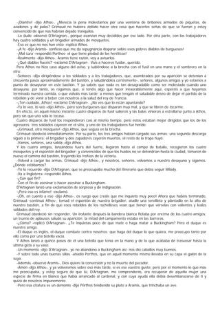 -¡Diantre! -dijo Athos-. ¿Merecía la pena molestarnos por una veintena de bribones armados de piquetas, de
azadones y de palas? Grimaud no hubiera debido hacer otra cosa que hacerles señas de que se fueran y estoy
convencido de que nos habrían dejado tranquilos.
   -Lo dudo -observó D'Artagnan-, porque avanzan muy decididos por ese lado. Por otra parte, con los trabajadores
hay cuatro soldados y un brigadier armados de mosquetes.
   -Eso es que no nos han visto -replicó Athos.
   -¡A fe -dijo Aramis- confieso que me da repugnancia disparar sobre esos pobres diablos de burgueses!
   -¡Mal cura -respondió Porthos- el que tiene piedad de los heréticos!
   -Realmente -dijo Athos-, Aramis tiene razón, voy a avisarlos.
   -¿Qué diablos hacéis? -exclamó D'Artagnan-. Vais a haceros fusilar, querido.
   Pero Athos no hizo caso alguno del aviso, y subiéndose a la brecha con el fusil en una mano y el sombrero en la
otra:
   -Señores -dijo dirigiéndose a los soldados y a los trabajadores, que, asombrados por su aparición se detenían a
cincuenta pasos aproximadamente del bastión, y saludándolos cortésmente-, señores, algunos amigos y yo estamos a
punto de desayunar en este bastión. Y ya sabéis que nada es tan desagradable como ser molestado cuando uno
desayuna; por tanto, os rogamos que, si tenéis algo que hacer inexorablemente aquí, esperéis a que hayamos
terminado nuestra comida, o que volváis más tarde; a menos que tengáis el saludable deseo de dejar el partido de la
rebelión y de venir a beber con nosotros a la salud del rey de Francia.
   -¡Ten cuidado, Athos! -exclamó D'Artagnan-. ¿No ves que lo están apuntando?
   -Ya lo veo, lo veo -dijo Athos-, pero son burgueses que disparan muy mal, y que se libren de tocarme.
   En efecto, en aquel mismo instante cuatro disparos de fusil salieron y las balas vinieron a estrellarse junto a Athos,
pero sin que una sola lo tocase.
   Cuatro disparos de fusil los respondieron casi al mismo tiempo, pero éstos estaban mejor dirigidos que los de los
agresores: tres soldados cayeron en el sitio, y uno de los trabajadores fue herido.
   -¡Grimaud, otro mosquete! -dijo Athos, que seguía en la brecha.
   Grimaud obedeció inmediatamente. Por su parte, los tres amigos habían cargado sus armas; una segunda descarga
siguió a la primera: el brigadier y dos zapadores cayeron muertos, el resto de la tropa huyó.
   -Vamos, señores, una salida -dijo Athos.
   Y los cuatro amigos, lanzándose fuera del fuerte, llegaron hasta el campo de batalla, recogieron los cuatro
mosquetes y el espontón del brigadier; y convencidos de que los huidos no se detendrían hasta la ciudad, tomaron de
nuevo el camino del bastión, trayendo los trofeos de la victoria.
   -Volved a cargar las armas, Grimaud -dijo Athos-, y nosotros, señores, volvamos a nuestro desayuno y sigamos.
¿Dónde estábamos?
   -Yo lo recuerdo -dijo D'Artagnan, que se preocupaba mucho del itinerario que debía seguir Milady.
   -Va a Inglaterra -respondió Athos.
   -¿Con qué fin?
   -Con el fin de asesinar o hacer asesinar a Buckingham.
   D'Artagnan lanzó una exclamación de sorpresa y de indignación.
   -¡Pero eso es infame! -exclamó.
   -¡Oh, en cuanto a eso -dijo Athos-, os ruego que creáis que me inquieto muy poco! Ahora que habéis terminado,
Grimaud -continuó Athos-, tomad el espontón de nuestro brigadier, atadle una servilleta y plantadlo en lo alto de
nuestro bastión, a fin de que esos rebeldes de los rochelleses vean que tienen que vérselas con valientes y leales
soldados del rey.
   Grimaud obedeció sin responder. Un instante después la bandera blanca flotaba por encima de los cuatro amigos;
un trueno de aplausos saludó su aparición; la mitad del campamento estaba en las barreras.
   -¿Cómo? -replicó D'Artagnan-. ¿Te inquietas poco de que mate o haga matar a Buckingham? Pero el duque es
nuestro amigo.
   -El duque es inglés, el duque combate contra nosotros; que haga del duque lo que quiera, me preocupo tanto por
ello como por una botella vacía.
   Y Athos lanzó a quince pasos de él una botella que tenía en la mano y de la que acababa de trasvasar hasta la
última gota a su vaso.
   -Un momento -dijo D'Artagnan-, yo no abandono a Buckingham así; nos dio caballos muy buenos.
   -Y sobre todo unas buenas sillas -añadió Porthos, que en aquel momento mismo llevaba en su capa el galón de la
suya.
   -Además -observó Aramis-, Dios quiere la conversión y no la muerte del pecador.
   -Amén -dijo Athos-, y ya volveremos sobre eso más tarde, si es ese vuestro gusto; pero por el momento lo que más
me preocupaba, y estoy seguro de que tú, D'Artagnan, me comprenderás, era recuperar de aquella mujer una
especie de firma en blanco que había arrancado al cardenal, y con cuya ayuda ella debía desembarazarse de ti y
quizá de nosotros impunemente.
   -Pero esa criatura es un demonio -dijo Porthos tendiendo su plato a Aramis, que trinchaba un ave.
 