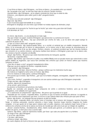-Y esa firma en blanco -dijo D'Artagnan-, esa firma en blanco, ¿ha quedado entre sus manos?
  -No, ha pasado a las mías; no diré que haya sido sin esfuerzo, porque mentiría.
  -Querido Athos -dijo D'Artagnan-, ya no seguiré contando las veces que os debo la vida.
  -Entonces, ¿nos dejasteis para volver junto a ella? -preguntó Aramis.
  -Exacto.
  -¿Y tienes esa carta del cardenal? -dijo D'Artagnan.
  -Aquí está -dijo Athos.
  Y sacó el precioso papel del bolsillo de su casaca.
  D'Artagnan lo desplegó con una mano cuyo temblor no trataba siquiera de disimular y leyó:

  «El portador de la presente ha "hecho lo que ha hecho" por orden mía y para bien del Estado.
  5 de diciembre de 1627.
                                                       Richelieu»

  -En efecto -dijo Aramis-, es una absolución en toda regla.
  -Hay que romper ese papel -exclamó D'Artagnan, que parecía leer su sentencia de muerte.
  -Muy al contrario -dijo Athos-, hay que conservarlo por encima de todo, y yo no daría este papel aunque lo
cubrieran de piezas de oro.
  -¿Y qué va a hacer ahora ella? -preguntó el joven.
  -Pues probablemente -dijo despreocupado Athos- va a escribir al cardenal que un maldito mosquetero, llamado
Athos, le ha arrancado por la fuerza su salvoconducto; en la misma carta le dará consejo de desembarazarse al
mismo tiempo que de él de sus dos amigos, Porthos y Aramis; el cardenal recordará que son los mismos hombres
que encontró en su camino entonces, una buena mañana hará detener a D'Artagnan y para que no se aburra solo,
nos enviará a hacerle compañía a la Bastilla.
  -¡Vaya! -dijo Porthos-. Me parece que estáis haciendo bromas de mal gusto, querido.
  -No bromeo -respondió Athos.
  -¿Sabéis -dijo Porthos- que retorcerle el cuello a esa maldita Milady sería un pecado menor que retorcérselo a estos
pobres diablos de hugonotes, que nunca han cometido más crímenes que cantar en francés salmos que nosotros
cantamos en latín?
  -¿Qué dice el abate a esto? -preguntó tranquilamente Athos.
  -Digo que soy de la opinión de Porthos -respondió Aramis.
  -¡Y yo también! -dijo D'Artagnan.
  -Suerte que ella está lejos -observó Porthos-; porque confieso que me molestaría mucho aquí.
  -Me molesta en Inglaterra tanto como en Francia -dijo Athos.
  -A mí me molesta en todas partes -continuó D'Artagnan.
  -Pero puesto que la teníais -dijo Porthos-, ¿por qué no la habéis ahogado, estrangulado, colgado? Sólo los muertos
no vuelven.
  -¿Eso creéis, Porthos? -respondió el mosquetero con una sonrisa sombría que sólo D'Artagnan comprendió.
  -Tengo una idea -dijo D'Artagnan.
  -Veamos -dijeron los mosqueteros.
  -¡A las armas! -gritó Grimaud.
  Los jóvenes se levantaron con presteza a los fusiles.
  Aquella vez avanzaba una pequeña tropa compuesta de veinte o veinticinco hombres; pero ya no eran
trabajadores, eran soldados de la guarnición.
  -¿Y si volviéramos al campamento? -dijo Porthos-. Me parece que la partida no es igual.
  -Imposible por tres razones -respondió Athos-; la primera es que no hemos terminado de almorzar; la segunda es
que aún tenemos cosas importantes que decir, la tercera es que todavía faltan diez minutos para que pase la hora.
  -Bueno -dijo Aramis-, sin embargo hay que preparar un plan de batalla.
  -Es muy simple -respondió Athos-:tan pronto como el enemigo esté al alcance del mosquete, nosotros hacemos
fuego; si continúa avanzando, nosotros volvemos a hacer fuego; hacemos fuego mientras tengamos los fusiles
cargados; si lo que quede de la tropa quiere todavía subir al asalto, dejamos a los asaltantes bajar hasta el foso, y
entonces les echamos encima de la cabeza ese lienzo de muralla que sólo está en pie por un milagro de equilibrio.
  -¡Bravo! -exclamó Porthos-. Decididamente, Athos, habéis nacido para general, y el cardenal, que se cree un gran
hombre de guerra, es bien poca cosa a vuestro lado.
  -Señores -dijo Athos-, nada de repeticiones inútiles, por favor; que cada uno apunte bien a su hombre.
  -Yo tengo el mío -dijo D'Artagnan.
  -Y yo el mío -dijo Porthos.
  -Y yo ídem -dijo Aramis.
  -¡Entonces fuego! -dijo Athos.
  Los cuatro disparos de fusil no hicieron más que una detonación. y cuatro hombres cayeron.
 