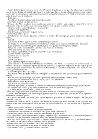 -Palabra de honor que el tambor se acerca -dijo D'Artagnan. -Dejadlo que se acerque -dijo Athos-, hay un cuarto de
hora de camino de aquí a la ciudad, y por tanto de la ciudad aquí. Es más tiempo del que necesitamos para preparar
nuestro plan; si nos vamos de aquí nunca encontraremos un lugar tan conveniente. Y mirad, precisamente, señores,
acaba de ocurrírseme la idea buena.
  -Decid, pues.
  -Permitid que dé a Grimaud algunas órdenes indispensables.
  Athos hizo a su criado señal de acercarse.
  -Grimaud -dijo Athos señalando a los muertos que yacían en el bastión-, vais a coger a estos señores, vais a
enderezarlos contra la muralla, vais a ponerles su sombrero en la cabeza y su fusil en la mano.
  -¡Oh gran hombre -exclamó D'Artagnan-, lo comprendo!
  -¿Comprendéis? -dijo Porthos.
  -Y tú, Grimaud, ¿comprendes? -preguntó Aramis.
  Grimaud hizo seña de que sí.
  -Es todo lo que se necesita -dijo Athos-, volvamos a mi idea. -Sin embargo, yo quisiera comprender -observó
Porthos.
  -Es inútil.
  -Sí, sí, la idea de Athos -dijeron al mismo tiempo D'Artagnan y Aramis.
  -Esa Milady, esa mujer esa criatura ese demonio tiene un cuñado, según creo que me habéis dicho D'Artagnan.
  -Sí, yo lo conozco incluso mucho, y creo además que no tiene grandes simpatías por su cuñada.
  -No hay mal en ello -respondió Athos-, a incluso sería mejor que la detestara.
  -En tal caso estamos servidos a placer.
  -Sin embargo -dijo Potthos-, me gustaría comprender lo que Grimaud hace.
  -¡Silencio, Porthos! -dijo Aramis.
  -¿Cómo se llama ese cuñado?
  -Lord de Winter.
  -¿Dónde está ahora?
  -Volvió a Londres al primer rumor de guerra.
  -¡Pues bien ése es precisamente el hombre que necesitamos! -dijo Athos-. Ese es al que nos conviene avisar; le
haremos saber que su cuñada está a punto de asesinar a alguien, y le rogaremos no perderla de vista. Espero que en
Londres haya algún establecimiento del género de las Madelonetas, o Muchachas arrepentidas; hace meter allá a su
cuñada, y nosotros tranquilos.
  -Sí -dijo D'Artagnan-, hasta que salga.
  -A fe -replicó Athos- que pedís demasiado, D'Artagnan, os he dado lo que tenía y os prevengo que es el fondo de
mi bolso.
  -A mí me parece que es lo mejor -dijo Aramis-; prevenimos a la vez a la reina y a lord de Winter.
  -Sí, pero ¿a quién enviaremos con la carta a Tours y con la carta a Londres?
  -Yo respondo de Bazin -dijo Aramis.
  -Y yo de Planchet -continuó D'Artagnan.
  -En efecto -dijo Porthos-, si nosotros no podemos ausentarnos del campamento, nuestros lacayos pueden dejarlo.
  -Por supuesto -dijo Aramis-, y hoy mismo escribimos las cartas, les damos dinero y parten.
  -¿Les damos dinero? -replicó Athos-. ¿Tenéis, pues, dinero?
  Los cuatro amigos se miraron, y una nube pasó por las frentes que un instante antes estaban despejadas.
  -¡Alerta! -gritó D'Artagnan-. Veo puntos negros y puntos rojos que se agitan allá. ¿Qué decíais de un regimiento,
Athos? Es un verdadero ejército.
  -A fe que sí -dijo Athos-, ahí están. ¡Vaya con los hipócritas que venían sin tambor ni trompeta. ¡Ah, ah! ¿Has
terminado Grimaud?
  Grimaud hizo seña de que sí, y mostró una docena de muertos que había colocado en las actitudes más
pintorescas: los unos sosteniendo las armas, los otros con pinta de echárselas a la cara, los otros con la espada en la
mano.
  -¡Bravo! -repitió Athos-. Eso honra tu imaginación.
  -Es igual -dijo Porthos-. Me gustaría sin embargo comprender.
  -Levantemos el campo primero -lo interrumpió D'Artagnan-, luego comprenderás.
  -¡Un instante, señores, un instante! Demos a Grimaud tiempo de quitar la mesa.
  -¡Ah! -dijo Aramis-. Mirad cómo los puntos negros y los puntos rojos crecen visiblemente, y yo soy de la opinión de
D'Artagnan: creo que no tenemos tiempo que perder para ganar nuestro campamento.
  -A fe -dijo Athos- que no tengo nada contra la retirada; habíamos apostado por una hora, y nos hemos quedado
hora y media; no hay nada que decir; partamos, señores, partamos.
  Grimaud había tomado ya la delantera con la cesta y el servicio.
  Los cuatro amigos salieron tras él y dieron una decena de pasos.
  -¡Eh! -exclamó Athos-. ¿Qué diablos hacemos, señores?
 