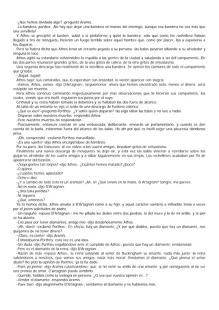 -¿Nos hemos olvidado algo? -preguntó Aramis.
   -La bandera, pardiez. ¡No hay que dejar una bandera en manos del enemigo, aunque esa bandera no sea más que
una servilleta!
   Y Athos se precipitó al bastión, subió a la plataforma y quitó la bandera; sólo que como los rochellese habían
llegado a tiro de mosquete, hicieron un fuego terrible sobre aquel hombre que, como por placer, iba a exponerse a
los disparos.
   Pero se habría dicho que Athos tenía un encanto pegado a su persona: las balas pasaron silbando a su alrededor y
ninguna lo tocó.
   Athos agitó su estandarte volviéndoles la espalda a las gentes de la ciudad y saludando a las del campamento. De
las dos partes resonaron grandes gritos, de la una gritos de cólera, de la otra gritos de entusiasmo.
   Una segunda descarga hizo realmente de la servilleta una bandera. Se oyeron los clamores de todo el campamento
que gritaba:
   -¡Bajad, bajad!
   Athos bajó; sus camaradas, que lo esperaban con ansiedad, lo vieron aparecer con alegría.
   -Vamos, Athos, vamos -dijo D'Artagnan-, larguémonos; ahora que hemos encontrado todo, menos el dinero, sería
estúpido ser muertos.
   Pero Athos continuó caminando majestuosamente por más observaciones que le hicieran sus compañeros, los
cuales, viendo que era inútil, regularon sus pasos por el suyo.
   Grimaud y su cesta habían tomado la delantera y se hallaban los dos fuera de alcance.
   Al cabo de un instante se oyó el ruido de una descarga de fusilería colérica.
   -¿Qué es eso? -preguntó Porthos-. ¿Y sobre quién disparan? No oigo silbar las balas y no veo a nadie.
   -Disparan sobre nuestros muertos -respondió Athos.
   -Pero nuestros muertos no responderán.
   -Precisamente: entonces creerán en una emboscada, deliberarán; enviarán un parlamentario, y cuando se den
cuenta de la burla, estaremos fuera del alcance de las balas. He ahí por qué es inútil coger una pleuresía dándonos
prisa.
   -¡Oh, comprendo! -exclamó Porthos maravillado.
   -¡Es una suerte! -dijo Athos encogiéndose de hombros.
   Por su parte, los franceses, al ver volver a los cuatro amigos, lanzaban gritos de entusiasmo.
   Finalmente una nueva descarga de mosquetes se dejó oír, y esta vez las balas vinieron a estrellarse sobre los
guijarros alrededor de los cuatro amigos y a silbar lúgubremente en sus orejas. Los rochelleses acababan por fin de
apoderarse del bastión.
   -¡Vaya gentes tan torpes! -dijo Athos-. ¿Cuántos hemos matado? ¿Doce?
   -O quince.
   -¿Cuántos hemos aplastado?
   -Ocho o diez.
   -¿Y a cambio de todo esto ni un arañazo? ¡Ah, sí! ¿Qué tenéis en la mano, D Artagnan? Sangre, me parece.
   -No es nada -dijo D'Artagnan.
   -¿Una bala perdida?
   -Ni siquiera.
   -¿Qué, entonces?
   Ya lo hemos dicho, Athos amaba a D'Artagnan como a su hijo, y aquel carácter sombrío a inflexible tenía a veces
por el joven solicitudes de padre.
   -Un rasguño -repuso D'Artagnan-; me he pillado los dedos entre dos piedras, la del muro y la de mi anillo; y la piel
se ha abierto.
   -Eso pasa por tener diamantes, amigo mío -dijo desdeñosamente Athos.
   -¡Ah, claro! -exclamó Porthos-. En efecto, hay un diamante. ¿Y por qué diablos, puesto que hay un diamante, nos
quejamos de no tener dinero?
   -¡Claro, es cierto! -dijo Aramis.
   -Enhorabuena Porthos; esta vez es una idea.
   -Sin duda -dijo Porthos engallándose ante el cumplido de Athos-, puesto que hay un diamante, vendámoslo.
   -Pero es el diamante de la reina -dijo D'Artagnan.
   -Razón de más -repuso Athos-, la reina salvando al señor de Buckingham su amante, nada más justo; la reina
salvándonos a nosotros, que somos sus amigos, nada más moral. Vendamos el diamante. ¿Qué piensa el señor
abate? No pido la opinión de Porthos, ya la ha dado.
   -Pues yo pienso -dijo Aramis ruborizándose- que, al no venir su anillo de una amante, y por consiguiente al no ser
una prenda de amor, D'Artagnan puede venderlo.
   -Querido, habláis como la teología en persona. ¿O sea que vuestra opinión es...?
   -Vender el diamante -respondió Aramis.
   -Pues bien -dijo alegremente D'Artagnan-, vendamos él diamante y no hablemos más.
 
