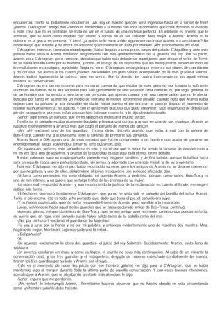 encubiertas, cierto; sí, bellamente encubiertas. ¡Ah, soy un maldito gascón, sería ingenioso hasta en la sartén de freír!
¡Vamos, D'Artagnan, amigo mío -continuó, hablándole a sí mismo con toda la confianza que creía deberse- si escapas
a ésta, cosa que no es probable, se trata de ser en el futuro de una cortesía perfecta. En adelante es preciso que te
admiren, que te citen como modelo. Ser atento y cortés no es ser cobarde. Mira mejor a Aramis: Aramis es la
dulzura, es la gracia en persona. ¡Y bien!, ¿a quién se le ha ocurrido alguna vez decir que Aramis era un cobarde? No
desde luego que a nadie y de ahora en adelante quiero tomarle en todo por modelo. ¡Ah, precisamente ahí está!
   D'Artagnan, mientras caminaba monologando, había llegado a unos pocos pasos del palacio D'Aiguillon y ante este
palacio había visto a Aramis hablando alegremente con tres gentileshombres de la guardia del rey. Por su parte,
Aramis vio a D'Artagnan; pero como no olvidaba que había sido delante de aquel joven ante el que el señor de Trévi-
lle se había irritado tanto por la mañana, y como un testigo de los reproches que los mosqueteros habían recibido no
le resultaba en modo alguno agradable, fingía no verlo. D'Artagnan, entregado por entero a sus planes de conciliación
y de cortesía, se acercó a los cuatro jóvenes haciéndoles un gran saludo acompañado de la más graciosa sonrisa.
Aramis inclinó ligeramente la cabeza, pero no sonrió. Por lo demás, los cuatro interrumpieron en aquel mismo
instante su conversación.
   D'Artagnan no era tan necio como para no darse cuenta de que estaba de más; pero no era todavía lo suficiente
ducho en las formas de la alta sociedad para salir gentilmente de una situación falsa como lo es, por regla general, la
de un hombre que ha venido a mezclarse con personas que apenas conoce y en una conversación que no le afecta.
Buscaba por tanto en su interior un medio de retirarse lo menos torpemente posible, cuando notó que Aramis había
dejado caer su pañuelo y, por descuido sin duda, había puesto el pie encima; le pareció llegado el momento de
reparar su inconveniencia: se agachó, y con el gesto más gracioso que pudo encontrar, sacó el pañuelo de debajo del
pie del mosquetero, por más esfuerzos que hizo éste por retenerlo, y le dijo devolviéndoselo:
   -Señor, aquí tenéis un pañuelo que en mi opinión os molestaría mucho perder.
   En efecto, el pañuelo estaba ricamente bordado y llevaba una corona y armas en una de sus esquinas. Aramis se
ruborizó excesivamente y arrancó más que cogió el pañuelo de manos del gascón.
   -¡Ah, ah! -exclamó uno de los guardias-. Encima dirás, discreto Aramis, que estás a mal con la señora de
Bois-Tracy, cuando esa graciosa dama tiene la cortesía de prestarte sus pañuelos.
   Aramis lanzó a D'Artagnan una de esas miradas que hacen comprender a un hombre que acaba de ganarse un
enemigo mortal; luego, volviendo a tomar su tono dulzarrón, dijo:
   -Os equivocáis, señores, este pañuelo no es mío, y no sé por qué el señor ha tenido la fantasía de devolvérmelo a
mí en vez de a uno de vosotros, y prueba de lo que digo es que aquí está el mío, en mi bolsillo.
   A estas palabras, sacó su propio pañuelo, pañuelo muy elegante también, y de fina batista, aunque la batista fuera
cara en aquella época, pero pañuelo bordado, sin armas, y adornado con una sola inicial, la de su propietario.
   Esta vez, D'Artagnan no dijo ni pío, había reconocido su error, pero los amigos de Aramis no se dejaron convencer
por sus negativas, y uno de ellos, dirigiéndose al joven mosquetero con seriedad afectada, dijo:
   -Si fuera como pretendes, me vería obligado, mi querido Aramis, a pedírtelo; porque, como sabes, Bois-Tracy es
uno de mis íntimos, y no quiero que se haga trofeo de las prendas de su mujer.
   -Lo pides mal -respondió Aramis-; y aun reconociendo la justeza de tu reclamación en cuanto al fondo, me negaré
debido a la forma.
   -El hecho es -aventuró tímidamente D'Artagnan-, que yo no he visto salir el pañuelo del bolsillo del señor Aramis.
Tenía el pie encima, eso es todo, y he pensado que, dado que tenía el pie, el pañuelo era suyo.
   -Y os habéis equivocado, querido señor -respondió fríamente Aramis, poco sensible a la reparación.
   Luego, volviéndose hacia aquel de los guardias que se había declarado amigo de Bois-Tracy, continuó:
   -Además, pienso, mi querido íntimo de Bois-Tracy, que yo soy amigo suyo no menos cariñoso que puedas serlo tú;
de suerte que, en rigor, este pañuelo puede haber salido tanto de tu bolsillo como del mío.
   -¡No, por mi honor! -exclamó el guardia de Su Majestad.
   -Tú vas a jurar por tu honor y yo por mi palabra, y entonces evidentemente uno de nosotros dos mentirá. Mira,
hagámosio mejor, Montaran, cojamos cada uno la mitad.
   -¿Del pañuelo?
   -Sí.
   -De acuerdo -exclamaron lo otros dos guardias- el juicio del rey Salomón. Decididamente, Aramis, estás lleno de
sabiduría.
   Los jóvenes estallaron en risas, y como es lógico, el asunto no tuvo más continuación. Al cabo de un instante la
conversación cesó, y los tres guardias y el mosquetero, después de haberse estrechado cordialmente las manos,
tiraron los tres guardias por su lado y Aramis por el suyo.
   -Este es el momento de hacer las paces con ese hombre galante -se dijo para sí D'Artagnan, que se había
mantenido algo al margen durante toda la última parte de aquella conversación. Y con estas buenas intenciones,
acercándose a Aramis, que se alejaba sin prestarle más atención, le dijo:
   -Señor, espero que me perdonéis.
   -¡Ah, señor! -le interrumpió Aramis-. Permitidme haceros observar que no habéis obrado en esta circunstancia
como un hombre galante debe hacerlo.
 