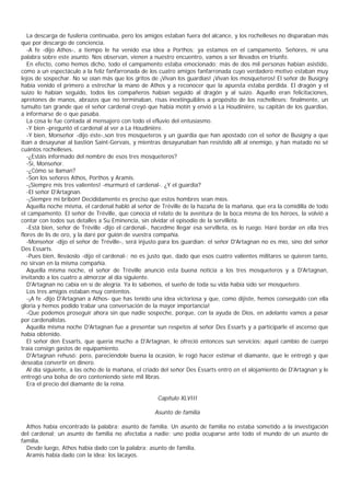 La descarga de fusilería continuaba, pero los amigos estaban fuera del alcance, y los rochelleses no disparaban más
que por descargo de conciencia.
   -A fe -dijo Athos-, a tiempo le ha venido esa idea a Porthos: ya estamos en el campamento. Señores, ni una
palabra sobre este asunto. Nos observan, vienen a nuestro encuentro, vamos a ser llevados en triunfo.
   En efecto, como hemos dicho, todo el campamento estaba emocionado; más de dos mil personas habían asistido,
como a un espectáculo a la feliz fanfarronada de los cuatro amigos fanfarronada cuyo verdadero motivo estaban muy
lejos de sospechar. No se oían más que los gritos de ¡Vivan los guardias! ¡Vivan los mosqueteros! El señor de Busigny
había venido el primero a estrechar la mano de Athos y a reconocer que la apuesta estaba perdida. El dragón y el
suizo lo habían seguido, todos los compañeros habían seguido al dragón y al suizo. Aquello eran felicitaciones,
apretones de manos, abrazos que no terminaban, risas inextinguibles a propósito de los rochelleses; finalmente, un
tumulto tan grande que el señor cardenal creyó que había motín y envió a La Houdinière, su capitán de los guardias,
a informarse de o que pasaba.
   La cosa le fue contada al mensajero con todo el efluvio del entusiasmo.
   -Y bien -preguntó el cardenal al ver a La Houdinière.
   -Y bien, Monseñor -dijo éste-,son tres mosqueteros y un guardia que han apostado con el señor de Busigny a que
iban a desayunar al bastión Saint-Gervais, y mientras desayunaban han resistido allí al enemigo, y han matado no sé
cuántos rochelleses.
   -¿Estáis informado del nombre de esos tres mosqueteros?
   -Sí, Monseñor.
   -¿Cómo se llaman?
   -Son los señores Athos, Porthos y Aramis.
   -¡Siempre mis tres valientes! -murmuró el cardenal-. ¿Y el guardia?
   -El señor D'Artagnan.
   -¡Siempre mi bribón! Decididamente es preciso que estos hombres sean míos.
   Aquella noche misma, el cardenal habló al señor de Tréville de la hazaña de la mañana, que era la comidilla de todo
el campamento. El señor de Tréville, que conocía el relato de la aventura de la boca misma de los héroes, la volvió a
contar con todos sus detalles a Su Eminencia, sin olvidar el episodio de la servilleta.
   -Está bien, señor de Tréville -dijo el cardenal-, hacedme llegar esa servilleta, os lo ruego. Haré bordar en ella tres
flores de lis de oro, y la daré por guión de vuestra compañía.
   -Monseñor -dijo el señor de Tréville-, será injusto para los guardian: el señor D'Artagnan no es mío, sino del señor
Des Essarts.
   -Pues bien, lleváoslo -dijo el cardenal-; no es justo que, dado que esos cuatro valientes militares se quieren tanto,
no sirvan en la misma compañía.
   Aquella misma noche, el señor de Tréville anunció esta buena noticia a los tres mosqueteros y a D'Artagnan,
invitando a los cuatro a almorzar al día siguiente.
   D'Artagnan no cabía en sí de alegría. Ya lo sabemos, el sueño de toda su vida había sido ser mosquetero.
   Los tres amigos estaban muy contentos.
   -¡A fe -dijo D'Artagnan a Athos- que has tenido una idea victoriosa y que, como dijiste, hemos conseguido con ella
gloria y hemos podido trabar una conversación de la mayor importancia!
   -Que podemos proseguir ahora sin que nadie sospeche, porque, con la ayuda de Dios, en adelante vamos a pasar
por cardenalistas.
   Aquella misma noche D'Artagnan fue a presentar sun respetos al señor Des Essarts y a participarle el ascenso que
había obtenido.
   El señor den Essarts, que quería mucho a D'Artagnan, le ofreció entonces sun servicios: aquel cambio de cuerpo
traía consign gastos de equipamiento.
   D'Artagnan rehusó; pero, pareciéndole buena la ocasión, le rogó hacer estimar el diamante, que le entregó y que
deseaba convertir en dinero.
   Al día siguiente, a las ocho de la mañana, el criado del señor Des Essarts entró en el alojamiento de D'Artagnan y le
entregó una bolsa de oro conteniendo siete mil libras.
   Era el precio del diamante de la reina.

                                                     Capítulo XLVIII

                                                    Asunto de familia

  Athos había encontrado la palabra: asunto de familia. Un asunto de familia no estaba sometido a la investigación
del cardenal; un asunto de familia no afectaba a nadie; uno podía ocuparse ante todo el mundo de un asunto de
familia.
  Desde luego, Athos había dado con la palabra: asunto de familia.
  Aramis había dado con la idea: los lacayos.
 