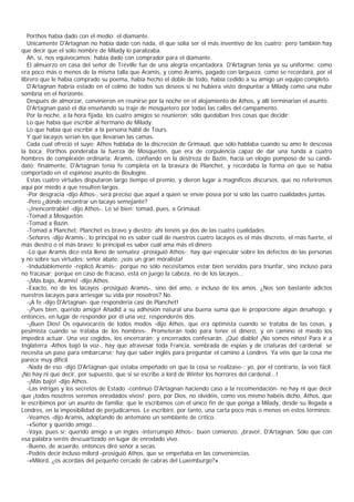 Porthos había dado con el medio: el diamante.
   Unicamente D'Artagnan no había dado con nada, él que solía ser el más inventivo de los cuatro; pero también hay
que decir que el solo nombre de Milady lo paralizaba.
   Ah, sí, nos equivocamos: había dado con comprador para el diamante.
   El almuerzo en casa del señor de Tréville fue de una alegría encantadora. D'Artagnan tenía ya su uniforme; como
era poco más o menos de la misma talla que Aramis, y como Aramis, pagado con largueza, como se recordará, por el
librero que le había comprado su poema, había hecho el doble de todo, había cedido a su amigo un equipo completo.
   D'Artagnan habría estado en el colmo de todos sus deseos si no hubiera visto despuntar a Milady como una nube
sombría en el horizonte.
   Después de almorzar, convinieron en reunirse por la noche en el alojamiento de Athos, y allí terminarían el asunto.
   D'Artagnan pasó el día enseñando su traje de mosquetero por todas las calles del campamento.
   Por la noche, a la hora fijada, los cuatro amigos se reunieron; sólo quedaban tres cosas que decidir:
   Lo que había que escribir al hermano de Milady.
   Lo que había que escribir a la persona hábil de Tours.
   Y qué lacayos serían los que llevarían las camas.
   Cada cual ofreció el suyo: Athos hablaba de la discreción de Grimaud, que sólo hablaba cuando su amo le descosía
la boca; Porthos ponderaba la fuerza de Mosquetón, que era de corpulencia capaz de dar una tunda a cuatro
hombres de complexión ordinaria; Aramis, confiando en la destreza de Bazin, hacía un elogio pomposo de su candi-
dato; finalmente, D'Artagnan tenía fe completa en la bravura de Planchet, y recordaba la forma en que se había
comportado en el espinoso asunto de Boulogne.
   Estas cuatro virtudes disputaron largo tiempo el premio, y dieron lugar a magníficos discursos, que no referiremos
aquí por miedo a que resulten largos.
   -Por desgracia -dijo Athos-, será preciso que aquel a quien se envíe posea por sí solo las cuatro cualidades juntas.
   -Pero ¿dónde encontrar un lacayo semejante?
   -¡Inencontrable! -dijo Athos-. Lo sé bien: tomad, pues, a Grimaud.
   -Tomad a Mosquetón.
   -Tomad a Bazin.
   -Tomad a Planchet; Planchet es bravo y diestro; ahí tenéis ya dos de las cuatro cualidades.
   -Señores -dijo Aramis-, lo principal no es saber cuál de nuestros cuatro lacayos es el más discreto, el rnás fuerte, el
más diestro o el más bravo; lo principal es saber cuál ama más el dinero.
   -Lo que Aramis dice está lleno de sensatez -prosiguió Athos-; hay que especular sobre los defectos de las personas
y no sobre sus virtudes; señor abate, ¡sois un gran móralista!
   -Indudablemente -replicó Aramis-; porque no sólo necesitamos estar bien servidos para triunfar, sino incluso para
no fracasar; porque en caso de fracaso, está en juego la cabeza, no de los lacayos...
   -¡Más bajo, Aramis! -dijo Athos.
   -Exacto, no de los lacayos -prosiguió Aramis-, sino del amo, e incluso de los amos. ¿Nos son bastante adictos
nuestros lacayos para arriesgar su vida por nosotros? No.
   -¡A fe -dijo D'Artagnan- que respondería casi de Planchet!
   -¡Pues bien, querido amigo! Añadid a su adhesión natural una buena suma que le proporcione algún desahogo, y
entonces, en lugar de responder por él una vez, responderéis dos.
   -¡Buen Dios! Os equivocaréis de todos modos -dijo Athos, que era optimista cuando se trataba de las cosas, y
pesimista cuando se trataba de los hombres-. Prometerán todo para tener el dinero, y en camino el miedo los
impedirá actuar. Una vez cogidos, los encerrarán; y encerrados confesarán. ¡Qué diablo! ¡No somos niños! Para ir a
Inglaterra -Athos bajó la voz-, hay que atravesar toda Francia, sembrada de espías y de criaturas del cardenal; se
necesita un pase para embarcarse; hay que saber inglés para preguntar el camino a Londres. Ya véis que la cosa me
parece muy difícil.
   -Nada de eso -dijo D'Artagnan que estaba empeñado en que la cosa se realizase-; yo, por el contrario, la veo fácil.
¡No hay ni que decir, por supuesto, que si se escribe a lord de Winter los horrores del cardenal...!
   -¡Más bajo! -dijo Athos.
   -Las intrigas y los secretos de Estado -continuó D'Artagnan haciendo caso a la recomendación- no hay ni que decir
que ¡todos nosotros seremos enrodados vivos!; pero, por Dios, no olvidéis, como vos mismo habéis dicho, Athos, que
le escribimos por un asunto de familia; que le escribimos con el único fin de que ponga a Milady, desde su llegada a
Londres, en la imposibilidad de perjudicarnos. Le escribiré, por tanto, una carta poco más o menos en estos términos:
   -Veamos -dijo Aramis, adoptando de antemano un semblante de crítico.
   -«Señor y querido amigo...
   -Vaya, pues sí; querido amigo a un inglés -interrumpió Athos-; buen comienzo, ¡bravo!, D'Artagnan. Sólo que con
esa palabra seréis descuartizado en lugar de enrodado vivo.
   -Bueno, de acuerdo, entonces diré señor a secas.
   -Podéis decir incluso milord -prosiguió Athos, que se empeñaba en las conveniencias.
   -«Milord, ¿os acordáis del pequeño cercado de cabras del Luxemburgo?»
 