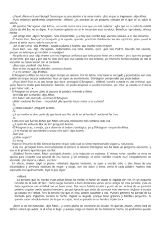 -¡Vaya! ¡Ahora el Luxemburgo! Creerá que es una alusión a la reina madre. ¡Eso sí que es ingenioso! -dijo Athos.
  -Pues entonces pondremos simplemente: «Milord, ¿os acordáis de un pequeño cercado en el que se os salvó la
vida?»
  -Mi querido D'Artagnan -dijo Athos-, no seréis nunca otra cosa que un mal redactor: «¡En que se os salvó la vida!H
¡Quita de ahli Eso no es digno. A un hombre galante no se le recuerdan esos servicios. Beneficio reprochado, ofensa
hecha.
  -¡Ah amigo mío! -dijo D'Artagnan-. Sois insoportable, y si hay que escribir bajo vuestra censura, a fe que renuncio.
  -Y hacéis bien. Manejad el mosquete y la espada, querido, practicáis hábilmente los dos ejercicios, pero pasad la
pluma al señor abate, esto le concierne.
  -¡Ah sí por cierto -dijo Porthos-, pasad la pluma a Aramis, que escribe tesis en latín!
  -Pues bien, sea -dijo D'Artagnan-, redactadnos esa nota, Aramis, pero, ¡por San Pedro!, hacedlo con cautela,
porque os aviso que yo también os espulgaré.
  -No pido otra cosa -dijo Aramis con esa ingenua confianza que todo poeta tiene en sí mismo-; pero que me pongan
al corriente; por aquí y por allá he oído decir que esa cuñada era una bribona, yo mismo he tenido pruebas de ello al
escuchar su conversación con el cardenal.
  -¡Más bajo, pardiez! -dijo Athos.
  -Mas se me escapan los detalles -continuó Aramis.
  -Y a mí también -dijo Porthos.
  D'Artagnan y Athos se miraron algún tiempo en silencio. Por fin Athos, tras haberse recogido y poniéndose aún más
pálido de lo que era por costumbre, hizo un signo de asentimiento; D'Artagnan comprendió que podía hablar.
  -¡Pues bien! Esto es lo que tengo que decir -prosiguió D'Artagnan-: «Milord, vuestra cuñada es una criminal, que
quiso haceros matar para heredaros. Además, no podía desposar a vuestro hermano, por estar ya casada en Francia
y por haber sido...»
  D'Artagnan se detuvo como si buscase la palabra, mirando a Athos.
  -Arro'ada por su marido -dijo Athos.
  -Por haber sido marcada -continuó D'Artagnan.
  -¡Bah! -exclamó Porthos-. ¡Imposible! ¿Ha querido hacer matar a su cuñado?
  -Sí.
  -¿Estaba casada? -preguntó Aramis.
  -Sí.
  -¿Y su marido se dio cuenta de que tenía una flor de lis en el hombro? -exclamó Porthos.
  -Sí.
  Estos tres síes fueron dichos por Athos con una entonación más sombría cada vez.
  -¿Y quién ha visto esa flor de lis? -preguntó Aramis.
  -D'Artagnan y yo, o mejor, para observar el orden cronológico, yo y D'Artagnan -respondió Athos.
  -¿Y el marido de esa horrible criatura vive aún?- dijo Aramis.
  -Aún vive.
  -¿Estáis seguro?
  -Lo estoy.
  Hubo un instante de frío silencio durante el que cada cual se sintió impresionado según su naturaleza.
  -Esta vez -prosiguió Athos interrumpiendo el primero el silencio D'Artagnan nos ha dado un programa excelente, y
eso es lo primero que hay que escribir.
  -¡Diablos! Tenéis razón, Athos -prosiguió Aramis-, y la redacción es espinosa. El mismo señor canciller se vería en
apuros para redactar una epístola de esa fuerza, y sin embargo, el señor canciller redacta muy tranquilamente un
atestado. ¡No importa, callaos, escribo!
  En efecto, Aramis cogió la pluma, reflexionó algunos instantes, se puso a escribir ocho o diez líneas de una
encantadora y diminuta escritura de mujer, y luego, con voz dulce y lenta, como si cada palabre hubiera sido
sopesada escrupulosamente, leyó lo que sigue:

      «Milord:
      La persona que os escribe estas pocas líneas ha tenido el honor de cruzar la espada con vos en un pequeño
    cercado de la calle d'Enfer. Como luego tuvisteis a bien declararos varias veces amigo de esta persona, ésta os
    debe agradecer esa amistad con un buen aviso. Dos veces habéis estado a punto de ser víctima de un pariente
    próximo a quien creéis vuestro heredero, porque ignoráis que antes de contraer matrimonio en Inglaterra estaba
    ya casada en Francia. Pero la tercera vez que es ésta, podéis sucumbir a ella. Vuestro pariente ha partido de La
    Rochelle para Inglaterra durante la noche. Vigilad su llegada, porque tiene grandes y terribles proyectos. Si
    queréis saber absolutamente de lo que es capaz, leed su pasado en su hombro izquierdo.»

 -¡Bien! A las mil maravillas -dijo Athos-, y tenéis pluma de secretario de Estado, mi querido Aramis. Ahora lord de
Winter estará ojo avizor, si el aviso le llega; y aunque caiga en manos de Su Eminencia misma, no podríamos quedar
 