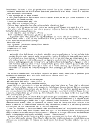 comprometidos. Mas como el criado que partirá podría hacernos creer que ha estado en Londres y detenerse en
Chátellerault, démosle sólo con la carta la mitad de la suma, prometiéndole la otra mitad a cambio de la respuesta.
¿Tenéis el diamante? -continuó Athos.
  -Tengo algo mejor que eso, tengo el dinero.
  Y D'Artagnan arrojó la bolsa sobre la mesa: al sonido del oro, Aramis alzó los ojos. Porthos se estremeció; en
cuanto a Athos, permaneció impasible.
  -¿Cuánto hay en esa pequeña bolsa? -dijo.
  -Siete mil libras en luises de doce francos.
  -¡Siete mil libras! -exclamó Porthos-. ¿Ese mal diamantucho valía siete mil libras?
  -Eso parece -dijo Athos-, porque aquí están; no creo que nuestro amigo D'Artagnan haya puesto de lo suyo.
  -Pero señores -dijo D'Artagnan-, en todo esto no pensamos en la reina. Cuidemos algo la salud de su querido
Buckingham. Es lo menos que le debemos.
  -Es justo -dijo Athos-, pero eso concierne a Aramis.
  -¡Bien! -respondió éste ruborizándose-. ¿Qué tengo que hacer?
  -Es muy sencillo -replicó Athos-, redactar una segunda carta para esa persona hábil que vive en Tours.
  Aramis volvió a tomar la pluma, se puso a reflexionar de nuevo y escribió las siguientes líneas, que sometió al
instante mismo a la aprobación de sus amigos:
  «Mi querida prima...»
  -Vaya -dijo Athos-, ¿esa persona hábil es pariente vuestra?
  -Prima hermana -dijo Aramis.
  -¡Vaya entonces por prima!
  Aramis continuó:

       «Mi querida prima, Su Eminencia el cardenal, a quien Dios conserve para felicidad de Francia y confusión de los
    enemigos del reino, está a punto de acabar con los rebeldes heréticos de La Rochelle: es probable que el socorro
    de la flota inglesa no llegue siquiera a la vista de la plaza; me atrevería a decir incluso que estoy seguro de que el
    señor de Buckingham se verá impedido de partir por algún gran acontecimiento. Su Eminencia es el politico más
    ilustre de los tiempos pasados, del tiempo presente y probablemente de los tiempos futuros. Apagaría el sol si el
    sol le molestara. Dad estas felices nuevas a vuestra hermana, querida prima. He soñado que ese maldito inglés
    era matado. No puedo recordar si lo era por el hierro o por el veneno; sólo estoy segura de que he soñado que
    era matado, y, ya lo sabéis, mis sueños no me engañan jamás. Estad segura, por tanto, de que pronto me veréis
    volver.»

   -¡De maravilla! -exclamó Athos-. Sois el rey de los poetas; mi querido Aramis, habláis como el Apocalipsis y sois
verdadero como el Evangelio. Ahora no os queda mas que poner las señas en esa carta.
   -Es muy fácil -dijo Aramis.
   Y plegó coquetamente la carta, la volvió y escribió:
   «A mademoiselle Marie Michon, costurera de Tours.»
   Los tres amigos se miraron riendo: estaban prendados.
   -Ahora -dijo Aramis- comprenderéis, señores, que sólo Bazin puede llevar esta carta a Tours; mi prima sólo conoce
a Bazin y no tiene confianza más que en él: cualquier otro haría fracasar el asunto. Además, Bazin es ambicioso y
sabio; Bazin ha leído la historia, señores, sabe que Sixto V se convirtió en Papa tras haber guardado puercos. Pues
bien, como cuenta con entrar en la iglesia al tiempo que yo, no desespera convertirse él también en Papa o al menos
en cardenal: comprenderéis que un hombre que tiene semejantes miras no se dejará prender o, si es prendido,
sufrirá el martirio antes que hablar.
   -Bien, bien -dijo D'Artagnan-, os concedo de buena gana a Bazin; pero concededme a mí a Planchet: Milady lo hizo
poner en la calle cierto día a fuerza de bastonazos; ahora bien, Planchet tiene buena memoria y, os respondo de ello,
si puede suponer una venganza posible, antes se dejará romper la crisma que renunciar a ella. Si vuestros asuntos en
Tours son vuestros asuntos, Aramis, los de Londres son los míos. Ruego por tanto que se escoja a Planchet, quien
además ya ha estado en Londres conmigo y sabe decir muy correctamente: London, sir, if you please y my master
lord D'Artagnan; con esto, estad traquilos, hará su camino de ida y vuelta.
   -En ese caso -dijo Athos-, es preciso que Planchet reciba setecientas libras para ir y setecientas libras para volver, y
Bazin, trescientas libras para ir y trescientas para volver; esto reducirá la suma a cinco mil libras; nosotros cogeremos
mil libras cada uno para emplearlas como bien nos parezca, y dejaremos un fondo de mil libras que guardará el abate
para los casos extraordinarios o para las necesidades comunes. ¿Estáis de acuerdo?
   -Mi querido Athos -dijo Aramis-, habláis como Néstor, que era, como todos sabemos, el más sabio de los griegos.
   -Pues bien, todo resuelto -prosiguió Athos-: Planchet y Bazin partirán; en última instancia, no me molesta conservar
a Grimaud; está acostumbrado a mis modales, y me quedo con él, el día de ayer ha debido baldarle, y ese viaje lo
perdería.
 