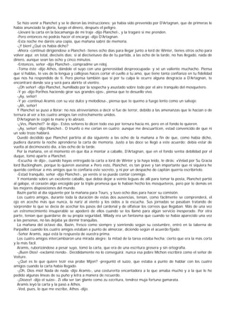 Se hizo venir a Planchet y se le dieron las instrucciones; ya había sido prevenido por D'Artagnan, que de primeras le
había anunciado la gloria, luego el dinero, después el peligro.
  -Llevaré la carta en la bocamanga de mi traje -dijo Planchet-, y la tragaré si me prenden.
  -Pero entonces no podrás hacer el encargo -dijo D'Artagnan.
  -Esta noche me daréis una copia, que mañana sabré de memoria.
  -¡Y bien! ¿Qué os había dicho?
  -Ahora -continuó dirigiéndose a Planchet- tienes ocho días para llegar junto a lord de Winter, tienes otros ocho para
volver aquí; en total, dieciséis días; si al dieciseisavo día de tu partida, a las ocho de la tarde, no has llegado, nada de
dinero, aunque sean las ocho y cinco minutos.
  -Entonces, señor -dijo Planchet-, compradme un reloj.
  -Toma éste -dijo Athos, dándole el suyo con una generosidad despreocupada- y sé un valiente muchacho. Piensa
que si hablas, te vas de la lengua y callejeas haces cortar el cuello a tu amo, que tiene tanta confianza en tu fidelidad
que nos ha respondido de ti. Pero piensa también que si por tu culpa le ocurre alguna desgracia a D'Artagnan, te
encontraré donde sea y será para abrirte el vientre.
  -¡Oh señor! -dijo Planchet, humillado por la sospecha y asustado sobre todo por el aire tranquilo del mosquetero.
  -Y yo -dijo Porthos haciendo girar sus grandes ojos-, piensa que te desuello vivo.
  -¡Ay, señor!
  -Y yo -continuó Aramis con su voz dulce y melodiosa-, piensa que te quemo a fuego lento como un salvaje.
  -¡Ah, señor!
  Y Planchet se puso a llorar; no nos atreveríamos a decir si fue de terror, debido a las amenanzas que le hacían o de
ternura al ver a los cuatro amigos tan estrechamente unidos.
  D'Artagnan le cogió la mano y lo abrazó.
  -¿Ves, Planchet? -le dijo-. Estos señores lo dicen todo eso por ternura hacia mí, pero en el fondo lo quieren.
  -¡Ay, señor! -dijo Planchet-. O triunfo o me cortan en cuatro; aunque me descuarticen, estad convencido de que ni
un solo trozo hablará.
  Quedó decidido que Planchet partiría al día siguiente a las ocho de la mañana a fin de que, como había dicho,
pudiera durante la noche aprenderse la carta de memoria. Justo a las doce se llegó a este acuerdo; debía estar de
vuelta al decimosexto día, a las ocho de la tarde.
  Por la mañana, en el momento en que iba a montar a caballo, D'Artagnan, que en el fondo sentía debilidad por el
duque, tomó aparte a Planchet.
  -Escucha -le dijo-, cuando hayas entregado la carta a lord de Winter y la haya leido, le dirás: «Velad por Su Gracia
lord Buckingham, porque lo quieren asesinar.» Pero esto, Planchet, es tan grave y tan importante que ni siquiera he
querido confesar a mis amigos que te confiaría este secreto, y ni por un despacho de capitán querría escribírtelo.
  -Estad tranquilo, señor -dijo Planchet-, ya veréis si se puede contar conmigo.
  Y montando sobre un excelente caballo, que debía dejar a veinte leguas de allí para tomar la posta, Planchet partió
al galope, el corazón algo encogido por la triple promesa que le habían hecho los mosqueteros, pero por lo demás en
las mejores disposiciones del mundo.
  Bazin partió al día siguiente por la mañana para Tours, y tuvo ocho días para hacer su comisión.
  Los cuatro amigos, durante toda la duración de estas dos ausencias, tenían, como fácilmente se comprenderá, el
ojo en acecho más que nunca, la nariz al viento y los oídos a la escucha. Sus jornadas se pasaban tratando de
sorprender lo que se decía de acechar los pasos del cardenal y de olfatear los correos que llegaban. Más de una vez
un estremecimiento insuperable se apoderó de ellos cuando se los llamó para algún servicio inesperado. Por otra
parte, tenían que guardarse de su propia seguridad, Milady era un fantasma que cuando se había aparecido una vez
a las personas, no las dejaba ya dormir tranquilas.
  La mañana del octavo día, Bazin, fresco como siempre y sonriendo según su costumbre, entró en la taberna de
Parpaillot cuando los cuatro amigos estaban a punto de almorzar, diciendo según el acuerdo fijado:
  -Señor Aramis, aquí está la respuesta de vuestra prima.
  Los cuatro amigos intercambiaron una mirada alegre: la mitad de la tarea estaba hecha; cierto que era la más corta
y la más fácil.
  Aramis, ruborizándose a pesar suyo, tomó la carta, que era de una escritura grosera y sin ortografía.
  -¡Buen Dios! -exclamó riendo-. Decididamente no lo conseguirá; nunca esa pobre Michon escribirá como el señor de
Voiture.
  -¿Qué es lo que quiere tezir esa probe Mijon? -preguntó el suizo, que estaba a punto de hablar con los cuatro
amigos cuando la carta había llegado.
  -¡Oh, Dios mío! Nada de nada -dijo Aramis-, una costurerita encantadora a la que amaba mucho y a la que le he
pedido algunas líneas de su puño y letra a manera de recuerdo.
  -¡Diozez! -dijo el suizo-. Zi ella ser tan glante como zu ezcritura, tendrez muja fortuna gamarata.
  Aramis leyó la carta y la pasó a Athos.
  -Ved, pues, lo que me escribe, Athos -dijo.
 