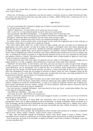 Athos lanzó una mirada sobre la epístola, y para hacer desvanecerse todas las sospechas que hubieran podido
nacer, leyó en alta voz:

  «Prima mía, mi hermana y yo adivinamos muy bien los sueños, y tenemos incluso un miedo horroroso por ellos;
pero espero que del vuestro pueda decir que todo sueño es mentira. ¡Adiós! Portaos bien, y haced que de vez en
cuando oigamos hablar de voz.

                                                                Aglae Michon

  ¿Y de qué sueño habla ella? -preguntó el dragón que se había a cercado durante la lectura.
  -Zí, ¿de qué zueño? -dijo el suizo.
  -¡Diantre! -dijo Aramis-. Es muy sencillo: de un sueño que tuve y le conté.
  -¡Oh!, zí, por Tios; ez muy sencijo de gontar zu zueño; pero yo no zueño jamás.
  -Sois muy dichoso -dijo Athos levantándose-. ¡Y me gustaría poder decir lo mismo que vos!
  -¡Jamás! -exclamó el suizo, encantado de que un hombre como Athos le envidiase algo-. ¡Jamás! ¡Jamás!
  D'Artagnan, viendo que Athos se levantaba, hizo otro tanto, tomó su brazo y salió.
  Porthos y Aramis se quedaron para hacer frente a las chirigotas del dragón y del suizo.
  En cuanto a Bazin, se fue a acostar sobre un haz de paja; y como tenía más imaginación que el suizo, soñó que el
señor Aramis, vuelto Papa, le tocaba con un capelo de cardenal.
  Pero como hemos dicho, Bazin con su feliz retorno no había quitado más que una parte de la inquietud que
aguijoneaba a los cuatro ami gos. Los días de la espera son largos, y D'Artagnan sobre todo hubieri apostado que
ahora los días tenían cuarenta y ocho horas. Olvidaba las lentitudes obligadas de la navegación, exageraba el poder
de Milady. Prestaba a aquella mujer, que le parecía semejante a un demonio, auxiliares sobrenaturales como ella; al
menor ruido se imaginaba que venían a detenerle y que traían a Planchet para carearlo con él y con sus amigos. Hay
más: su confianza de antaño tan grande en el digno picardo disminuía de día en día. Esta inquietud era tan grande
que ganaba a Porthos y a Aramis. Sólo Athos permanecía impasible como si ningún peligro se agitara en torno suyo,
y como si respirase su atmósfera cotidiana.
  El decimosexto día sobre todo estos signos de agitación eran tar visibles en D'Artagnan y sus dos amigos que no
podían quedarse er su sitio, y vagaban como sombras por el camino por el que debía volver Planchet.
  -Realmente -les decía Athos- no sois hombres, sino niños, para que una mujer os cause tan gran miedo. Después
de todo, ¿de qué se trata? ¡De ser encarcelados! De acuerdo, pero nos sacarán de prisión: de ella ha sido sacada la
señora Bonacieux. ¿De sér decapitados: Pero si todos los días, en la trinchera, vamos alegremente a exponernos a
algo peor que eso, porque una bala puede partirnos una pierna, y estoy convencido de que un cirujano nos hace
sufrir más cortándonos el muslo que un verdugo al cortarnos la cabeza. Estad, por tanto, tranquilos; dentro de dos
horas, de cuatro, de seis a más tardar, Planchet estará aquí: ha prometido estar aquí, y yo tengo grandísima fe ear
las promesas de Planchet, que me parece un muchacho muy valiente.
  -Pero ¿si no llega? -dijo D'Artagnan.
  -Pues bien, si no llega es que se habrá retrasado, eso es todo. Puede haberse caído del caballo, puede haber hecho
una cabriola por encima del puente, puede haber corrido tan deprisa que haya cogido una fluxión de pecho. Vamos,
señores, tengamos en cuenta los acontecimientos. La vida es un rosario de pequeñas miserias que el filósofo des-
grana riendo. Sed filósofos como yo, señores sentaos a la mesa y bebamos; nada hace parecer el porvenir color de
rosa como mirarlo a través de un vaso de chambertin.
  -Eso está muy bien -respondió D'Artagnan-; pero estoy harto de tener que temer, cuando bebo bebidas frías, que
el vino salga de la bodega de Milady.
  -¡Qué difícil sois! -dijo Athos-. ¡Una mujer tan bella!
  -¡Una mujer de marca! -dijo Porthos con su gruesa risa.
  Athos se estremeció, pasó la mano por su frente para enjugarse él sudor y se levantó a su vez con un movimiento
nervioso que no pudo reprimir.
  Sin embargo, el día pasó y la noche llegó más lentamente, pero al fin llegó; las cantinas se llenaron de
parroquianos; Athos, que se había embolsado su parte del diamante, no dejaba el Parpaillot. Había encontrado en el
señor de Busigny, que por lo demás le había dado una cena magnífica, un partner digno de él. Jugaban, pues, juntos,
como de costumbre, cuando las siete sonaron: se oyó pasar las patrullas que iban a doblar los puestos; a las siete y
media sonó la retreta.
  -Estamos perdidos -dijo D'Artagnan al oído de Athos.
  -Queréis decir que hemos perdido -dijo tranquilamente Athos sacando cuatro pistolas de su bolsillo y arrojándolas
sobre la mesa-. Vamos, señores -continuó-, tocan a retreta, vamos a acostarnos.-
  Y Athos salió del Parpaillot seguido de D'Artagnan. Aramis venía detras dando el brazo a Porthos. Aramis
mascullaba versos y Portos se arrancaba de vez en cuando algunos pelos del mostacho en señal de desesperación.
  Pero he aquí que, de pronto en la oscuridad, se dibuja una sombra, cuya forma es familiar a D'Artagnan, y que una
voz muy conocida le dice:
 