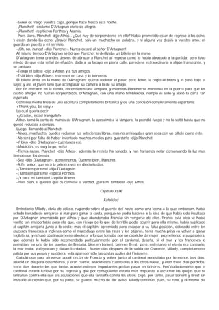 -Señor os traigo vuestra capa, porque hace fresco esta noche.
   -¡Planchet! -exclamó D'Artagnan ebrio de alegría.
   -¡Planchet! -repitieron Porthos y Aramis.
   -Pues claro, Planchet -dijo Athos-. ¿Qué hay de sorprendente en ello? Había prometido estar de regreso a las ocho,
y están dando las ocho. ¡Bravo! Planchet, sois un muchacho de palabra, y si alguna vez dejáis a vuestro amo, os
guardo un puesto a mi servicio.
   -¡Oh, no, nunca! -dijo Planchet-. Nunca dejaré al señor D'Artagnan!
   Al mismo tiempo D'Artagnan sintió que Planchet le deslizaba un billete en la mano.
   D'Artagnan tenía grandes deseos de abrazar a Planchet al regreso como lo había abrazado a la partida; pero tuvo
miedo de que esta señal de efusión, dada a su lacayo en plena calle, pareciese extraordinaria a algún transeúnte, y
se contuvo.
   -Tengo el billete -dijo a Athos y a sus amigos.
   -Está bien -dijo Athos-, entremos en casa y lo leeremos.
   El billete ardía en la mano de D'Artagnan; quería acelerar el paso; pero Athos le cogió el brazo y lo pasó bajo el
suyo; y así, el joven tuvo que acompasar su camera a la de su amigo.
   Por fin entraron en la tienda, encendieron una lámpara, y mientras Planchet se mantenía en la puerta para que los
cuatro amigos no fueran sorprendidos, D'Artagnan, con una mano temblorosa, rompió el sello y abrió la carta tan
esperada.
   Contenía media línea de una escritura completamente británica y de una concisión completamente espartana:
   «Thank you, be easy.»
   Lo cual quería decir:
   «¡Gracias, estad tranquilo!»
   Athos tomó la carta de manos de D'Artagnan, la aproximó a la lámpara, la prendió fuego y no la soltó hasta que no
quedó reducida a cenizas.
   Luego, llamando a Planchet:
   -Ahora, muchacho, puedes reclamar tus setecientas libras, mas no arriesgabas gran cosa con un billete como éste.
   -No será por falta de haber inventado muchos medios para guardarlo -dijo Planchet.
   -Y bien -dijo D'Artagnan- cuéntanos eso.
   -Maldición, es muy largo, señor.
   -Tienes razón, Planchet -dijo Athos-; además la retreta ha sonado, y nos haríamos notar conservando la luz más
tiempo que los demás.
   -Sea -dijo D'Artagnan-, acostémonos. Duerme bien, Planchet.
   -A fe, señor, que será la primera vez en dieciséis días.
   -¡También para mí! -dijo D'Artagnan.
   -¡También para mí! -replicó Porthos.
   -¡Y para mí también! -repitió Aramis.
   -Pues bien, si queréis que os confiese la verdad, ¡para mí también! -dijo Athos.

                                                      Capítulo XLIX

                                                        Fatalidad

  Entretanto Milady, ebria de cólera, rugiendo sobre el puente del navío como una leona a la que embarcan, había
estado tentada de arrojarse al mar para ganar la costa, porque no podía hacerse a la idea de que había sido insultada
por D'Artagnan amenazada por Athos y que abandonaba Francia sin vengarse de ellos. Pronto esta idea se había
vuelto tan insoportable para ella que, con riesgo de lo que de terrible podía ocurrir para ella misma, había suplicado
al capitán arrojarla junto a la costa; mas el capitán, apremiado para escapar a su falsa posición, colocado entre los
cruceros franceses a ingleses como el murciélago entre las ratas y los pájaros, tenía mucha prisa en volver a ganar
Inglaterra, y rehusó obstinadamente obedecer a lo que tomaba por un capricho de mujer, prometiendo a su pasajera,
que además le había sido recomendada particularmente por el cardenal, dejarla, si el mar y los franceses lo
permitían, en uno de los puertos de Bretaña, bien en Lorient, bien en Brest; pero, entretanto el viento era contrario,
la mar mala, voltejeaban y daban bordadas. Nueve días después de la salida de Charente, Milady, completamente
pálida por sus penas y su cólera, vela aparecer sólo las costas azules del Finisterre.
  Calculó que para atravesar aquel rincón de Francia y volver junto al cardenal necesitaba por lo menos tres días;
añadid un día para desembarco, y eran cuatro; añadid esos cuatro días a los otros nueve, y eran trece días perdidos,
trece días durante los que tantos acontecimientos importantes podían pasar en Londres. Pen"dudablemente que el
cardenal estaría furioso por su regreso y que por consiguiente estaría más dispuesto a escuchar las quejas que se
lanzarían contra ella que las acusaciones que ella lanzarfa contra los otros. Dejó, por tanto, pasar Lorient y Brest sin
insistirle al capitán que, por su parte, se guardó mucho de dar aviso. Milady continuo, pues, su ruta, y el mismo día
 