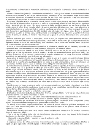 en que Planchet se embarcaba de Portsmouth para Francia, la mensajera de su Eminencia entraba triunfante en el
puerto.
   Toda la ciudad estaba agitada por un movimiento extraordinario: cuatro grandes bajeles recientemente terminados
acababan de ser lanzados al mar; de pie sobre la escollera engalanado de oro, deslumbrante, según su costumbre,
de diamantes y pedrerías, el sombrero de fieltro adornado con una pluma blanca que volvía a caer sobre su hombro,
se vela a Buckingham rodeado de un estado mayor casi tan brillante como él.
   Era una de esas bellas y raras jornadas de invierno en que Inglaterra se acuerda de que hay sol. El astro pálido,
pero sin embargo aún espléndido, se ponía en el horizonte empurpurando a la vez el cielo y el mar con bandas de
fuego y arrojando sobre las tomes y las viejas casas de la ciudad un último rayo de oro que hacía centellear los
cristales como el reflejo de un incendio. Milady, al respirar aquel aire del océano más vivo y más balsámico a la
proximidad de la tierra, al contemplar todo el poder de aquellos preparativos que ella estaba encargada de destruir,
todo el poderío de aquel ejército que ella debía combatir sola -ella mujer- con algunas bolsas de oro, se comparó
mentalmente a Judith, la terrible judía, cuando penetró en el campamento de los Asirios y cuando vio la masa
enorme de carros, de caballos, de hombres y de armas que un gesto de su mano debía disipar como una nube de
humo.
   Entraron en la rada pero cuando se aprestaban a echar el ancla, un pequeño cúter formidablemente armado se
aproximó al navío mercante declarándose guardacostas, a hizo echar al mar su bote, que se dirigió hacia la escala.
Aquel bote llevaba un oficial, un contramaestre y ocho remadores; sólo el oficial subió a bordo, donde fue recibido
con toda la deferencia que inspira un uniforme.
   El oficial se entretuvo algunos instantes con el patron, le hizo leer un papel de que era portador y, por orden del
capitán mercante, toda la tripulación del navío, marineros y pasajeros, fue llevada al puente.
   Cuando concluyó aquella especie de pase de lista, el official preguntó en voz alta del punto de partida de la
bricbarca, de su ruta, de sus puntos de tierra tocados, y a todas las preguntas el capitán satisfizo sin duda, y sin
dificultad. Entonces el official comenzó a pasar revista de todas las personas una tras otra y, deteniéndose en Milady,
la consideró con gran cuidado, pero sin dirigirle una sola palabra.
   Luego volvió al capitán, le dijo aún unas palabras; y como si fuera a él a quien en adelante el navío debiera
obedecer, ordenó una maniobra que la tripulación ejecutó al punto. Entonces el navío se puso en marcha, siempre
escoltado por el pequeño cúter, que bogaba borda con borda -a su lado, amenazando su flanco con la boca de sus
seis cañones; mientras, la barca seguía la estela del navío, débil punto junto a la enorme masa.
   Durante el examen que el oficial había hecho de Milady, Milady, como se supondrá, lo había devorado por su parte
con la mirada. Mas, sea el que fuere el hábito que esta mujer de ojos de llama tuviera de leer en el corazón de
aquellos cuyos secretos necesitaba adivinar, esta vez encontró un rostro de una impasibilidad tal que ningún
descubrimiento siguió a su investigación. El official, que se había detenido ante ella y que sigilosamente la había
estudiado con tanto cuidado, podía tener entre veinticinco y ventiséis años; era blanco de rostro, con ojos ; azul claro
algo sumidos; su boca, fina y bien dibujada, permanecía inmóvil en sus líneas correctas; su mentón, vigorosamente
acusado, de notaba esa fuerza de voluntad que en el tipo vulgar británico no es ordinariamente más que cabezonería;
una frente algo huidiza, como conviene a los poetas, a los entusiastas y a los soldados, estaba apenas sombreada por
una cabellera corta y rala que, como la barba que cubría la parte baja de su rostro, era de un hermoso color castaño
oscuro.
   Cuando entraron en el puerto era ya de noche. La bruma espesaba aún más la oscuridad y formaba en torno de los
fanales y de las linternas de las escolleras un círculo semejante al que rodea la luna cuando el tiempo amenaza con
volverse lluvioso. El aire que se respiraba era triste, húmedo y frío.
   Milady, aquella mujer tan fuerte, se sentía tiritar a pesar suyo.
   El official se hizo indicar los bultos de Milady, hizo llevar su equipaje al bote, y una vez que estuvo hecha esta
operación, la invitó a ella misma tendiéndole su mano.
   -¿Quién sois, señor -preguntó ella-, que habéis tenido la bondad de ocuparos tan particularmente de mí?
   -Debéis saberlo, señora, por mi uniforme; soy oficial de la marina inglesa -respondió el joven.
   -Pero ¿es costumbre que los oficiales de la marina inglesa se pongan a las órdenes de sus compatriotas cuando
llegan a un puerto de Gran Bretaña y lleven la galantería hasta conduciros a tierra?
   -Sí, Milady, es costumbre, no por galantería sino por prudencia, que en tiempo de guerra los extranjeros sean
conducidos a una hostería designada a fin de que queden bajo la vigilancia del gobierno hasta una perfecta
información sobre ellos.
   Estas palabras fueron pronunciadas con la cortesía más puntual y la calma más perfecta. Sin embargo, no tuvieron
el don de convencer a Milady.
   -Pero yo no soy extranjera, señor -dijo ella con el acento más puro que jamás haya sonado de Porstmouth a
Manchester-, me llamo lady Clarick, y esta medida...
   -Esta medida es general, Milady, y trataríais en vano de sustraeros a ella.
   -Entonces os seguiré, señor.
   Y aceptando la mano del official, comenzó a descender la escala, a cuyo extremo le esperaba el bote. El oficial la
siguió: una gran capa estaba extendida a popa, el official la hizo sentar sobre la capa y se sentó junto a ella.
 
