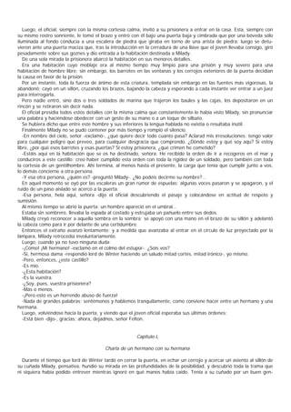 Luego, el oficial, siempre con la misma cortesía calma, invitó a su prisionera a entrar en la casa. Esta, siempre con
su mismo rostro sonriente, le tomó el brazo y entró con él bajo una puerta baja y cimbrada que por una bóveda sólo
iluminada al fondo conducía a una escalera de piedra que giraba en torno de una arista de piedra; luego se detu-
vieron ante una puerta maciza que, tras la introducción en la cerradura de una llave que el joven llevaba consigo, giró
pesadamente sobre sus goznes y dio entrada a la habitación destinada a Milady.
   De una sola mirada la prisionera abarcó la habitación en sus menores detalles.
   Era una habitación cuyo moblaje era al mismo tiempo muy limpio para una prisión y muy severo para una
habitación de hombre libre; sin embargo, los barrotes en las ventanas y los cerrojos exteriores de la puerta decidían
la causa en favor de la prisión.
   Por un instante, toda la fuerza de ánimo de esta criatura, templada sin embargo en las fuentes más vigorosas, la
abandonó; cayó en un sillón, cruzando los brazos, bajando la cabeza y esperando a cada instante ver entrar a un juez
para interrogarla.
   Pero nadie entró, sino dos o tres soldados de marina que trajeron los baúles y las cajas, los depositaron en un
rincón y se retiraron sin decir nada.
   El oficial presidía todos estos detalles con la misma calma que constantemente le había visto Milady, sin pronunciar
una palabra y haciéndose obedecer con un gesto de su mano o a un toque de silbato.
   Se hubiera dicho que entre este hombre y sus inferiores la lengua hablada no existía o resultaba inútil.
   Finalmente Milady no se pudo contener por más tiempo y rompió el silencio.
   -En nombre del cielo, señor -exclamó-, ¿qué quiere decir todo cuanto pasa? Aclarad mis irresoluciones; tengo valor
para cualquier peligro que preveo, para cualquier desgracia que comprendo. ¿Dónde estoy y qué soy aqu? Si estoy
libre, ¿por qué esos barrotes y esas puertas? Si estoy prisionera, ¿qué crimen he cometido?
   -Estáis aquí en la habitación que se os ha destinado, señora. He recibido la orden de ir a recogeros en el mar y
conduciros a este castillo; creo haber cumplido esta orden con toda la rigidez de un soldado, pero también con toda
la cortesía de un gentilhombre. Ahí termina, al menos hasta el presente, la carga que tenía que cumplir junto a vos,
lo demás concierne a otra persona.
   -Y esa otra persona, ¿quién es? -preguntó Milady-. ¿No podéis decirme su nombre?...
   En aquel momento se oyó por las escaleras un gran rumor de espuelas; algunas voces pasaron y se apagaron, y el
ruido de un paso aislado se acercó a la puerta.
   -Esa persona, hela aquí, señora -dijo el oficial descubriendo el pasaje y colocándose en actitud de respeto y
sumisión.
   Al mismo tiempo se abrió la puerta: un hombre apareció en el umbral...
   Estaba sin sombrero, llevaba la espada al costado y estrujaba un pañuelo entre sus dedos.
   Milady creyó reconocer a aquella sombra en la sombra; se apoyó con una mano en el brazo de su sillón y adelantó
la cabeza como para ir por delante de una certidumbre.
   Entonces el extraño avanzó lentamente; y a medida que avanzaba al entrar en el círculo de luz proyectado por la
lámpara, Milady retrocedía involuntariamente.
   Luego, cuando ya no tuvo ninguna duda:
   -¡Cómo! ¡Mi hermano! -exclamó en el colmo del estupor-. ¿Sois vos?
   -Sí, hermosa dama -respondió lord de Winter haciendo un saludo mitad cortés, mitad irónico-, yo mismo.
   -Pero, entonces, ¿este castillo?
   -Es mío.
   -¿Esta habitación?
   -Es la vuestra.
   -¿Soy, pues, vuestra prisionera?
   -Más o menos.
   -¡Pero esto es un horrendo abuso de fuerza!
   -Nada de grandes palabras; sentémonos y hablemos tranquilamente, como conviene hacer entre un hermano y una
hermana.
   Luego, volviéndose hacia la puerta, y viendo que el joven oficial esperaba sus últimas órdenes:
   -Está bien -dijo-, gracias; ahora, dejadnos, señor Felton.


                                                       Capítulo L

                                         Charla de un hermano con su hermana

  Durante el tiempo que lord de Winter tardó en cerrar la puerta, en echar un cerrojo y acercar un asiento al sillón de
su cuñada Milady, pensativa, hundió su mirada en las profundidades de la posibilidad, y descubrió toda la trama que
ni siquiera había podido entrever mientras ignoró en qué manos había caído. Tenía a su cuñado por un buen gen-
 