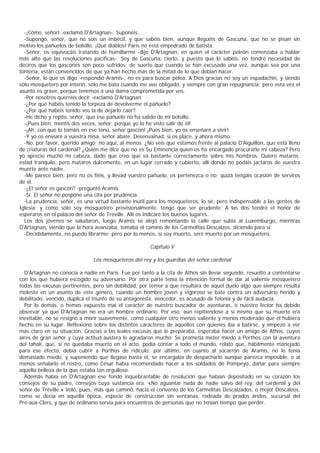 -¡Cómo, señor! -exclamó D'Artagnan-. Suponéis...
  -Supongo, señor, que no sois un imbécil, y que sabéis bien, aunque lleguéis de Gascuña, que no se pisan sin
motivo los pañuelos de bolsillo. ¡Qué diablos! Paris no está empedrado de batista.
  -Señor, os equivocáis tratando de humillarme -dijo D'Artagnan, en quien el carácter peleón comenzaba a hablar
más alto que las resoluciones pacíficas-. Soy de Gascuña, cierto, y puesto que lo sabéis, no tendré necesidad de
deciros que los gascones son poco sufridos; de suerte que cuando se han excusado una vez, aunque sea por una
tontería, están convencidos de que ya han hecho más de la mitad de lo que debían hacer.
  -Señor, lo que os digo -respondió Aramis-, no es para buscar pelea. A Dios gracias no soy un espadachín, y siendo
sólo mosquetero por ínterin, sólo me bato cuando me veo obligado, y siempre con gran repugnancia; pero esta vez el
asunto es grave, porque tenemos a una dama comprometida por vos.
  -Por nosotros querréis decir -exclamó D'Artagnan.
  -¿Por qué habéis tenido la torpeza de devolverme el pañuelo?
  -¿Por qué habéis tenido vos la de dejarlo caer?
  -He dicho y repito, señor, que ese pañuelo no ha salido de mi bolsillo.
  -¡Pues bien, mentís dos veces, señor, porque yo lo he visto salir de él!
  -¡Ah, con que lo tomáis en ese tono, señor gascón! ¡Pues bien, yo os enseñaré a vivir!
  -Y yo os enviaré a vuestra misa, señor abate. Desenvainad, si os place, y ahora mismo.
  -No, por favor, querido amigo; no aquí, al menos. ¿No veis que estamos frente al palacio D'Aiguillon, que está lleno
de criaturas del cardenal? ¿Quién me dice que no es Su Eminencia quien os ha encargado procurarle mi cabeza? Pero
yo aprecio mucho mi cabeza, dado que creo que va bastante correctamente sobre mis hombros. Quiero mataros,
estad tranquilo, pero mataros dulcemente, en un lugar cerrado y cubierto, allí donde no podáis jactaros de vuestra
muerte ante nadie.
  -Me parece bien, pero no os fiéis, y llevad vuestro pañuelo, os pertenezca o no; quizá tengáis ocasión de serviros
de él.
  -¿El señor es gascón? -preguntó Aramis.
  -Sí. El señor no pospone una cita por prudencia.
  -La prudencia, señor, es una virtud bastante inútil para los mosqueteros, lo sé, pero indispensable a las gentes de
Iglesia; y como sólo soy mosquetero provisionalmente, tengo que ser prudente. A las dos tendré el honor de
esperaros en el palacio del señor de Tréville. Allí os indicaré los buenos lugares.
  Los dos jóvenes se saludaron, luego Aramis se alejó remontando la calle que subía al Luxemburgo, mientras
D'Artagnan, viendo que la hora avanzaba, tomaba el camino de los Carmelitas Descalzos, diciendo para sí:
  -Decididamente, no puedo librarme; pero por lo menos, si soy muerto, seré muerto por un mosquetero.

                                                      Capítulo V

                               Los mosqueteros del rey y los guardias del señor cardenal

  D'Artagnan no conocía a nadie en París. Fue por tanto a la cita de Athos sin llevar segundo, resuelto a contentarse
con los que hubiera escogido su adversario. Por otra parte tenía la intención formal de dar al valiente mosquetero
todas las excusas pertinentes, pero sin debilidad, por temor a que resultara de aquel duelo algo que siempre resulta
molesto en un asunto de este género, cuando un hombre joven y vigoroso se bate contra un adversario herido y
debilitado: vencido, duplica el triunfo de su antagonista; vencedor, es acusado de felonía y de fácil audacia.
  Por lo demás, o hemos expuesto mal el carácter de nuestro buscador de aventuras, o nuestro lector ha debido
observar ya que D'Artagnan no era un hombre ordinario. Por eso, aun repitiéndose a sí mismo que su muerte era
inevitable, no se resignó a morir suavemente, como cualquier otro menos valiente y menos moderado que él hubiera
hecho en su lugar. Reflexionó sobre los distintos caracteres de aquellos con quienes iba a batirse, y empezó a ver
más claro en su situación. Gracias a las leales excusas que le preparaba, esperaba hacer un amigo de Athos, cuyos
aires de gran señor y cuya actitud austera le agradaron mucho. Se prometía meter miedo a Porthos con la aventura
del tahalí, que, si no quedaba muerto en el acto, podía contar a todo el mundo, relato que, hábilmente manejado
para ese efecto, debía cubrir a Porthos de ridículo; por último, en cuanto al socarrón de Aramis, no le tenía
demasiado miedo, y suponiendo que llegase hasta él, se encargaba de despacharlo aunque parezca imposible, o al
menos señalarle el rostro, como César había recomendado hacer a los soldados de Pompeyo, dañar para siempre
aquella belleza de la que estaba tan orgulloso.
  Además había en D'Artagnan ese fondo inquebrantable de resolución que habían depositado en su corazón los
consejos de su padre, consejos cuya sustancia era: «No aguantar nada de nadie salvo del rey, del cardenal y del
señor de Tréville.» Voló, pues, más que caminó, hacia el convento de los Carmelitas Descalzados, o mejor Descalzos,
como se decía en aquella época, especie de construcción sin ventanas, rodeada de prados áridos, sucursal del
Pré-aux-Clers, y que de ordinario servía para encuentros de personas que no tenían tiempo que perder.
 