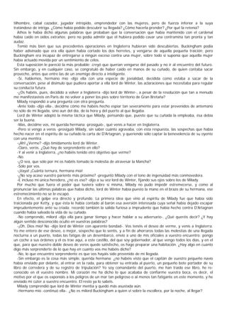 tilhombre, cabal cazador, jugador intrépido, emprendedor con las mujeres, pero de fuerza inferior a la suya
tratándose de intriga. ¿Cómo había podido descubrir su llegada? ¿Cómo hacerla prender? ¿Por qué la retenía?
   Athos le había dicho algunas palabras que probaban que la conversación que había mantenido con el cardenal
había caído en oídos extraños; pero no podía admitir que él hubiera podido cavar una contramina tan pronta y tan
audaz.
   Temió más bien que sus precedentes operaciones en Inglaterra hubieran sido descubiertas. Buckingham podia
haber adivinado que era ella quien había cortado los dos herretes, y vengarse de aquella pequeña traición; pero
Buckingham era incapaz de entregarse a ningún exceso contra una mujer, sobre todo si suponía que aquella mujer
había actuado movida por un sentimiento de celos.
   Esta suposición le pareció la más probable; creyó que querían vengarse del pasado y no ir al encuentro del futuro.
Sin embargo, y en cualquier caso, se congratuló de haber caído en manos de su cuñado, de quien contaba sacar
provecho, antes que entre las de un enemigo directo a inteligente.
   -Sí, hablemos, hermano mío -dijo ella con una especie de jovialidad, decidida como estaba a sacar de la
conversación, pese al disimulo que pudiera aportar a ella lord de Winter, las aclaraciones que necesitaba para regular
su conducta futura.
   -¿Os habéis, pues, decidido a volver a Inglaterra -dijo lord de Winter-, a pesar de la resolución que tan a menudo
me manifestasteis en Paris de no volver a poner los pies sobre territorio de Gran Bretaña?
   Milady respondió a una pregunta con otra pregunta.
   -Ante todo -dijo ella-, decidme cómo me habéis hecho espiar tan severamente para estar prevenidos de antemano
no sólo de mi llegada, sino aun del día, de la hora y del puerto al que llegaba.
   Lord de Winter adoptó la misma táctica que Milady, pensando que, puesto que su cuñada la empleaba, ésa debía
ser la buena.
   -Mas, decidme vos, mi querida hermana -prosiguió-, qué venís a hacer en Inglaterra.
   -Pero si vengo a veros -prosiguió Milady, sin saber cuánto agravaba, con esta respuesta, las sospechas que había
hecho nacer en el espíritu de su cuñado la carta de D'Artagnan, y queriendo sólo captar la benevolencia de su oyente
con una mentira.
   -¡Ah! ¿Verme? -dijo tímidamente lord de Winter.
   -Claro, veros. ¿Qué hay de sorprendente en ello?
   -Y al venir a Inglaterra, ¿no habéis tenido otro objetivo que verme?
   -No.
   -¿O sea, que sólo por mí os habéis tomado la molestia de atravesar la Mancha?
   -Sólo por vos.
   -¡Vaya! ¡Cuánta ternura, hermana mía!
   -¿No soy acaso vuestro pariente más próximo? -preguntó Milady con el tono de ingenuidad más conmovedora.
   -E incluso mi única heredera, ¿no es eso? -dijo a su vez lord de Winter, fijando sus ojos sobre los de Milady.
   Por mucho que fuera el poder que tuviera sobre sí misma, Milady no pudo impedir estremecerse, y como al
pronunciar las últimas palabras que había dicho, lord de Winter había puesto la mano en el brazo de su hermana, ese
estremecimiento no se le escapó.
   En efecto, el golpe era directo y profundo. La primera idea que vino al espíritu de Milady fue que había sido
traicionada por Ketty, y que ésta le había contado al barón esa aversión interesada cuya señal había dejado escapar
imprudentemente ante su criada; recordó también la salida furiosa a imprudente que había hecho contra D'Artagnan
cuando había salvado la vida de su cuñado.
   -No comprendo, milord -dijo ella para ganar tiempo y hacer hablar a su adversario-. ¿Qué queréis decir? ¿Y hay
algún sentido desconocido oculto en vuestras palabras?
   -¡Oh, Dios mío! No -dijo lord de Winter con aparente bondad-. Vos tenéis el deseo de verme, y venís a Inglaterra.
Yo me entero de ese deseo, o mejor, sospecho que lo sentís, y a fin de ahorraros todas las molestias de una llegada
nocturna a un puerto, todas las fatigas de un desembarco, envío a uno de mis oficiales a vuestro encuentro; pongo
un coche a sus órdenes y él os trae aquí, a este castillo, del que soy gobernador, al que vengo todos los días, y en el
que, para que nuestro doble deseo de veros quede satisfecho, os hago preparar una habitación. ¿Hay algo en cuanto
digo más sorprenderte de lo que hay en cuanto vos me habéis dicho?
   -No, lo que encuentro sorprendente es que vos hayáis sido prevenido de mi llegada.
   -Sin embargo es la cosa más simple, querida hermana: ¿no habéis visto que el capitán de vuestro pequeño navío
había enviado por delante, al entrar en la rada, para obtener su entrada al puerto, un pequeño bote portador de su
libro de corredera y de su registro de tripulación? Yo soy comandante del puerto, me han traído ese libro, he re-
conocido en él vuestro nombre. Mi corazón me ha dicho lo que acababa de confiarme vuestra boca, es decir, el
motivo por el que os exponíais a los peligros de un mar tan peligroso o al menos tan fatigante en este momento, y he
enviado mi cúter a vuestro encuentro. El resto ya lo sabéis.
   Milady comprendió que lord de Winter mentía y quedó más asustada aún.
   -Hermano mío -continuó ella-. ¿No es milord Buckingham a quien vi sobre la escollera, por la noche, al llegar?
 