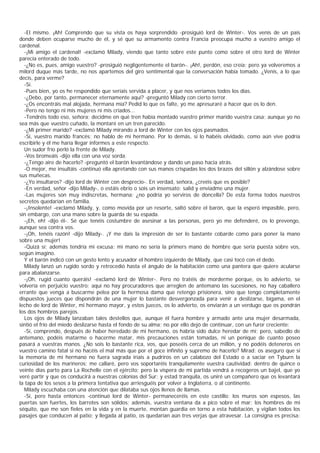-El mismo. ¡Ah! Comprendo que su vista os haya sorprendido -prosiguió lord de Winter-. Vos venís de un país
donde deben ocuparse mucho de él, y sé que su armamento contra Francia preocupa mucho a vuestro amigo el
cardenal.
  -¡Mi amigo el cardenal! -exclamó Milady, viendo que tanto sobre este punto como sobre el otro lord de Winter
parecía enterado de todo.
  -¿No es, pues, amigo vuestro? -prosiguió negligentemente el barón-. ¡Ah!, perdón, eso creía; pero ya volveremos a
milord duque más tarde, no nos apartemos del giro sentimental que la conversación había tomado. ¿Venís, a lo que
decís, para verme?
  -Sí.
  -Pues bien, yo os he respondido que seríais servida a placer, y que nos veríamos todos los días.
  -¿Debo, por tanto, permanecer eternamente aquí? -preguntó Milady con cierto terror.
  -¿Os encontráis mal alojada, hermana mía? Pedid lo que os falte, yo me apresuraré a hacer que os lo den.
  -Pero no tengo ni mis mujeres ni mis criados...
  -Tendréis todo eso, señora; decidme en qué tren había montado vuestro primer marido vuestra casa; aunque yo no
sea más que vuestro cuñado, la montaré en un tren parecido.
  -¿Mi primer marido? -exclamó Milady mirando a lord de Winter con los ojos pasmados.
  -Sí, vuestro marido francés; no hablo de mi hermano. Por lo demás, si lo habéis olvidado, como aún vive podría
escribirle y él me haría llegar informes a este respecto.
  Un sudor frío perló la frente de Milady.
  -Vos bromeáis -dijo ella con una voz sorda.
  -¿Tengo aire de hacerlo? -preguntó el barón levantándose y dando un paso hacia atrás.
  -O mejor, me insultáis -continuó ella apretando con sus manos crispadas los dos brazos del sillón y alzándose sobre
sus muñecas.
  -¿Yo insultaros? -dijo lord de Winter con desprecio-. En verdad, señora, ¿creéis que es posible?
  -En verdad, señor -dijo Milady-, o estáis ebrio o sois un insensato; salid y enviadme una mujer.
  -Las mujeres son muy indiscretas, hermana; ¿no podría yo serviros de doncella? De esta forma todos nuestros
secretos quedarían en familia.
  -¡Insolente! -exclamó Milady, y, como movida por un resorte, saltó sobre el barón, que la esperó impasible, pero,
sin embargo, con una mano sobre la guarda de su espada.
  -¡Eh, eh! -dijo él-. Sé que tenéis costumbre de asesinar a las personas, pero yo me defenderé, os lo prevengo,
aunque sea contra vos.
  -¡Oh, tenéis razón! -dijo Milady-. ¡Y me dais la impresión de ser lo bastante cobarde como para poner la mano
sobre una mujer!
  -Quizá sí; además tendría mi excusa: mi mano no sería la primers mano de hombre que sería puesta sobre vos,
según imagino.
  Y el barón indicó con un gesto lento y acusador el hombro izquierdo de Milady, que casi tocó con el dedo.
  Milady lanzó un rugido sordo y retrocedió hasta el ángulo de la habitación como una pantera que quiere acularse
para abalanzarse.
  -¡Oh, rugid cuanto queráis! -exclamó lord de Winter-. Pero no tratéis de morderme porque, os lo advierto, se
volvería en perjuicio vuestro; aquí no hay procuradores que arreglen de antemano las sucesiones, no hay caballero
errante que venga a buscarme pelea por la hermosa dama que retengo prisionera, sino que tengo completamente
dispuestos jueces que dispondrán de una mujer lo bastante desvergonzada para venir a deslizarse, bígama, en el
lecho de lord de Winter, mi hermano mayor, y estos jueces, os lo advierto, os enviarán a un verdugo que os pondrán
los dos hombros parejos.
  Los ojos de Milady lanzaban tales destellos que, aunque él fuera hombre y armado ante una mujer desarmada,
sintió el frío del miedo deslizarse hasta el fondo de su alma; no por ello dejó de continuar, con un furor creciente:
  -Sí, comprendo, después de haber heredado de mi hermano, os habría sido dulce heredar de mí; pero, sabedlo de
antemano, podéis matarme o hacerme matar, mis precauciones están tomadas, ni un penique de cuanto poseo
pasará a vuestras manos. ¿No sois lo bastante rica, vos, que poseéis cerca de un millón, y no podéis deteneros en
vuestro camino fatal si no hacéis el mal más que por el goce infinito y supremo de hacerlo? Mirad: os aseguro que si
la memoria de mi hermano no fuera sagrada iríais a pudriros en un calabozo del Estado o a saciar en Tyburn la
curiosidad de los marineros; me callaré, pero vos soportaréis tranquilamente vuestra cautividad; dentro de quince o
veinte días parto para La Rochelle con el ejército; pero la víspera de mi partida vendrá a recogeros un bajel, que yo
veré partir y que os conducirá a nuestras colonias del Sur; y estad tranquila, os uniré un compañero que os levantará
la tapa de los sesos a la primera tentativa que arriesguéis por volver a Inglaterra, o al continente.
  Milady escuchaba con una atención que dilataba sus ojos llenos de llamas.
  -Sí, pero hasta entonces -continuó lord de Winter- permaneceréis en este castillo: los muros son espesos, las
puertas son fuertes, los barrotes son sólidos; además, vuestra ventana da a pico sobre el mar; los hombres de mi
séquito, que me son fieles en la vida y en la muerte, montan guardia en torno a esta habitación, y vigilan todos los
pasajes que conducen al patio; y llegada al patio, os quedarían aún tres verjas que atravesar. La consigna es precisa:
 