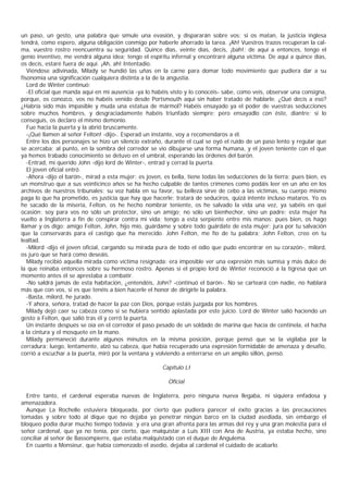 un paso, un gesto, una palabra que simule una evasión, y dispararán sobre vos; si os matan, la justicia inglesa
tendrá, como espero, alguna obligación conmigo por haberle ahorrado la tarea. ¡Ah! Vuestros trazos recuperan la cal-
ma, vuestro rostro reencuentra su seguridad. Quince días, veinte días, decís, ¡bah!; de aquí a entonces, tengo el
genio inventivo, me vendrá alguna idea; tengo el espíritu infernal y encontraré alguna víctima. De aquí a quince días,
os decís, estaré fuera de aquí. ¡Ah, ah! Intentadio.
   Viéndose adivinada, Milady se hundió las uñas en la carne para domar todo movimiento que pudiera dar a su
fisonomía una significación cualquiera distinta a la de la angustia.
   Lord de Winter continuó:
   -El oficial que manda aquí en mi ausencia -ya lo habéis visto y lo conocéis- sabe, como veis, observar una consigna,
porque, os conozco, vos no habéis venido desde Portsmouth aquí sin haber tratado de hablarle. ¿Qué decís a eso?
¿Habría sido más impasible y muda una estatua de mármol? Habéis ensayado ya el poder de vuestras seducciones
sobre muchos hombres, y desgraciadamente habéis triunfado siempre; pero ensayadlo con éste, diantre; si lo
conseguís, os declaro el mismo demonio.
   Fue hacia la puerta y la abrió bruscamente.
   -¡Qué llamen al señor Felton! -dijo-. Esperad un instante, voy a recomendaros a él.
   Entre los dos personajes se hizo un silencio extraño, durante el cual se oyó el ruido de un paso lento y regular que
se acercaba; al punto, en la sombra del corredor se vio dibujarse una forma humana, y el joven teniente con el que
ya hemos trabado conocimiento se detuvo en el umbral, esperando las órdenes del barón.
   -Entrad, mi querido John -dijo lord de Winter-, entrad y cerrad la puerta.
   El joven oficial entró.
   -Ahora -dijo el barón-, mirad a esta mujer: es joven, es bella, tiene todas las seducciones de la tierra; pues bien, es
un monstruo que a sus veinticinco años se ha hecho culpable de tantos crímenes como podáis leer en un año en los
archivos de nuestros tribunales; su voz habla en su favor, su belleza sirve de cebo a las víctimas, su cuerpo mismo
paga lo que ha prometido, es justicia que hay que hacerle; tratará de seduciros, quizá intente incluso mataros. Yo os
he sacado de la miseria, Felton, os he hecho nombrar teniente, os he salvado la vida una vez, ya sabéis en qué
ocasión; soy para vos no sólo un protector, sino un amigo; no sólo un bienhechor, sino un padre; esta mujer ha
vuelto a Inglaterra a fin de conspirar contra mi vida; tengo a esta serpiente entre mis manos; pues bien, os hago
llamar y os digo: amigo Felton, John, hijo mío, guárdame y sobre todo guárdate de esta mujer; jura por tu salvación
que la conservarás para el castigo que ha merecido. John Felton, me fío de tu palabra; John Felton, creo en tu
lealtad.
   -Milord -dijo el joven oficial, cargando su mirada pura de todo el odio que pudo encontrar en su corazón-, milord,
os juro que se hará como deseáis.
   Milady recibió aquella mirada como víctima resignada: era imposible ver una expresión más sumisa y más dulce de
la que reinaba entonces sobre su hermoso rostro. Apenas si el propio lord de Winter reconoció a la tigresa que un
momento antes él se aprestaba a combatir.
   -No saldrá jamás de esta habitación, ¿entendéis, John? -continuó el barón-. No se carteará con nadie, no hablará
más que con vos, si es que tenéis a bien hacerle el honor de dirigirle la palabra.
   -Basta, milord, he jurado.
   -Y ahora, señora, tratad de hacer la paz con Dios, porque estáis juzgada por los hombres.
   Milady dejó caer su cabeza como si se hubiera sentido aplastada por este juicio. Lord de Winter salió haciendo un
gesto a Felton, que salió tras él y cerró la puerta.
   Un instante después se oía en el corredor el paso pesado de un soldado de marina que hacía de centinela, el hacha
a la cintura y el mosquete en la mano.
   Milady permaneció durante algunos minutos en la misma posición, porque pensó que se la vigilaba por la
cerradura; luego, lentamente, alzó su cabeza, que había recuperado una expresión formidable de amenaza y desafío,
corrió a escuchar a la puerta, miró por la ventana y volviendo a enterrarse en un amplio sillón, pensó.

                                                        Capítulo LI

                                                          Oficial

  Entre tanto, el cardenal esperaba nuevas de Inglaterra, pero ninguna nueva llegaba, ni siquiera enfadosa y
amenazadora.
  Aunque La Rochelle estuviera bloqueada, por cierto que pudiera parecer el éxito gracias a las precauciones
tomadas y sobre todo al dique que no dejaba ya penetrar ningún barco en la ciudad asediada, sin embargo el
bloqueo podia durar mucho tiempo todavía; y era una gran afrenta para las armas del rey y una gran molestia para el
señor cardenal, que ya no tenía, por cierto, que malquistar a Luis XIII con Ana de Austria, ya estaba hecho, sino
conciliar al señor de Bassompierre, que estaba malquistado con el duque de Angulema.
  En cuanto a Monsieur, que había comenzado el asedio, dejaba al cardenal el cuidado de acabarlo.
 