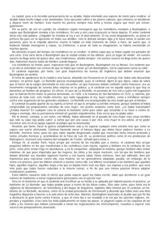 La ciudad, pese a la increíble perseverancia de su alcalde, había intentado una especie de motín para rendirse; el
alcalde había hecho colgar a los amotinados. Esta ejecución calmó a las peores cabezas, que entonces se decidieron
a dejarse morir de hambre. Esta muerte les parecía siempre más lenta y menos segura que morir por estran-
gulamiento.
   Por su parte, de vez en cuando, los sitiadores cogían mensajeros que los rochelleses enviaban a Buckingham, o
espías que Buckingham enviaba a los rochelleses. En uno y otro caso el proceso se hacía deprisa. El señor cardenal
decía esta sola palabra: ¡Colgadlo! Se invitaba al rey a ver el ahorcamiento. El rey venía lánguidamente, se ponía en
primera fila para ver la operación en todos sus detalles: esto le distraía siempre algo y le hacía tomar el asedio con
paciencia, pero no le impedía aburrirse mucho ni hablar en todo momento de volver a Paris, de suerte que, si
hubieran faltado mensajeros y espías, Su Eminencia, a pesar de toda su imaginación, se habría encontrado en
muchos apuros.
   No obstante el paso del tiempo, los rochelleses no se rendían: el último espía que se había cogido era portador de
una carta. Esta carta decía a Buckingham que la ciudad estaba en las últimas; pero en lugar de añadir: «Si vuestro
socorro no llega antes de quince días, nos rendiremos», añadía siempre: «Si vuestro socorro no llega antes de quince
días, habremos muerto todos de hambre cuando llegue».
   Los rochelleses no tenían, pues, esperanza más que en Buckingham. Buckingham era su Mesías. Era evidente que
si un día se enteraban con certeza de que no había que contar ya con Buckingham, con la esperanza caería su valor.
   El cardenal esperaba, por tanto, con gran impaciencia las nuevas de Inglaterra que debían anunciar que
Buckingham no vendría.
   El tema de apoderarse de la ciudad a viva fuerza, debatido con frecuencia en el consejo real, había sido descartado
siempre; en primer lugar, La Rochelle parecía inconquistable, pues el cardenal, dijera lo que dijera, sabía de sobra
que el horror de la sangre derramada en este encuentro, en que franceses debían combatir contra franceses, era un
movimiento retrógrado de sesenta años impreso en la política, y el cardenal era en aquella época lo que hoy se
denomina un hombre de progreso. En efecto, el saco de La Rochelle, el asesinato de tres mil o cuatro mil hugonotes
que se habrían hecho matar se parecía demasiado, en 1628, a la matanza de San Bartolomé en 1572; y, además, por
encima de todo esto, este medio extremo, que nada repugnaba al rey, buen católico, venía a estrellarse siempre
contra este argumento de los generales sitiadores: La Rochelle era inconquistable de otro modo que por el hambre.
   El cardenal no podia apartar de su espíritu el temor en que le arrojaba su terrible emisaria, porque también él había
comprendido las proposiciones extrañas de esta mujer, tan pronto serpiente como león. ¿Lo había traicionado?
¿Estaba muerta? En cualquier caso la conocía lo bastante como para saber que actuando a su favor o contra él,
amiga o enemiga, ella no permanecía inmóvil sin grandes impedimentos. Esto era lo que no podía saber.
   Por lo demás, contaba, y con razón, con Milady: había adivinado en el pasado de esta mujer esas cosas terribles
que sólo su capa roja podía cubrir; y sentía que por una causa o por otra, esta mujer le era adicta, al no poder
encontrar sino en él un apoyo superior al peligro que la amenazaba.
   Resolvió, por tanto, hacer la guerra completamente solo y no esperar cualquier éxito extraño más que como se
espera una suerte afortunada. Continuó haciendo elevar el famoso dique que debía hacer padecer hambre a La
Rochelle; mientras tanto, puso los ojos sobre aquella desgraciada ciudad que encerraba tanta miseria profunda y
tantas virtudes heroicas y, acordándose de la frase de Luis XI, su predecesor politico como él era predecesor de
Robespierre, murmuró esta máxima del compadre de Tristán: «Dividir para reinar.»
   Enrique IV, al asediar Paris, hacía arrojar por encima de las murallas pan y víveres; el cardenal hizo arrojar
pequeños billetes en los que manifestaba a los rochelleses cuán injusta, egoísta y bárbara era la conducta de sus
jefes; estos jefes tenían trigo en abundancia, y no lo compartían; adoptaban la máxima, porque también ellos tenían
máximas, de que poco importaba que las mujeres, los niños y los viejos muriesen, con tal que los hombres que
debían defender sus murallas siguiesen fuertes y con buena salud. Hasta entonces, bien por adhesión, bien por
impotencia para reaccionar contra ella, esta máxima, sin ser generalmene adoptada, pasaba, sin embargo, de la
teoría a la práctica; pero los billetes vinieron a atentar contra ella. Los billetes recordaban a los hombres que aquellos
hijos, aquellas mujeres, aquellos viejos a los que se dejaba morir eran sus hijos, sus esposas y sus padres; que sería
más justo que todos fueran reducidos a la miseria común, a fin de que una misma posición hiciera adoptar
resoluciones unánimes.
   Estos billetes causaron todo el efecto que podia esperar quien los había escrito, dado que decidieron a un gran
número de habitantes a iniciar negociaciones particulares con el ejército real.
   Pero en el momento en que el cardenal veía fructificar ya su medio y se aplaudía por haberlo puesto en práctica, un
habitante de La Rochelle, que había podido pasar a través de las líneas reales, Dios sabe cómo, pues tanta era la
vigilancia de Bossompierre, de Schomberg y del duque de Angulema, vigilados ellos mismos por el cardenal, un ha-
bitante de La Rochelle, decíamos, entró en la ciudad procedente de Porstmouth y diciendo que había visto una flota
magnífica dispuesta a hacerse a la vela antes de ocho días. Además, Buckingham anunciaba al alcalde que por fin iba
a declararse la gran lucha contra Francia, y que el reino iba a ser invadido a la vez por los ejércitos ingleses, im-
periales y españoles. Esta carta fue leída públicamente en todas las plazas, se pegaron copias en las esquinas de las
calles y los mismos que habían comenzado a iniciar las negociaciones las interrumpieron, resueltos a esperar este
socorro tan pomposamente anunciado.
 