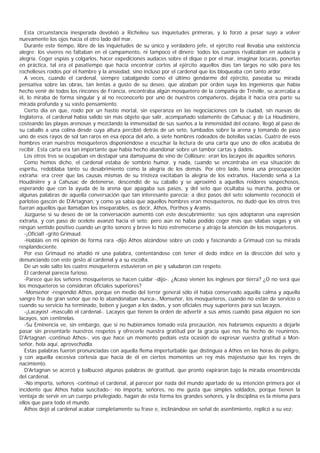 Esta circunstancia inesperada devolvió a Richelieu sus inquietudes primeras, y lo forzó a pesar suyo a volver
nuevamente los ojos hacia el otro lado del mar.
   Durante este tiempo, libre de las inquietudes de su único y verdadero jefe, el ejército real llevaba una existencia
alegre; los víveres no faltaban en el campamento, ni tampoco el dinero; todos los cuerpos rivalizaban en audacia y
alegría. Coger espías y colgarlos, hacer expediciones audaces sobre el dique o por el mar, imaginar locuras, ponerlas
en práctica, tal era el pasatiempo que hacía encontrar cortos al ejército aquellos días tan largos no sólo para los
rochelleses roídos por el hambre y la ansiedad, sino incluso por el cardenal que los bloqueaba con tanto ardor.
   A veces, cuando el cardenal, siempre cabalgando como el último gendarme del ejército, paseaba su mirada
pensativa sobre las obras, tan lentas a gusto de su deseo, que alzaban por orden suya los ingenieros que había
hecho venir de todos los rincones de Francia, encontraba algún mosquetero de la compañía de Tréville, se acercaba a
él, lo miraba de forma singular y al no reconocerlo por uno de nuestros compañeros, dejaba it hacia otra parte su
mirada profunda y su vasto pensamiento.
   Cierto día en que, roído por un hastío mortal, sin esperanza en las negociaciones con la ciudad, sin nuevas de
Inglaterra, el cardenal había salido sin más objeto que salir, acompañado solamente de Cahusac y de La Houdinière,
costeando las playas arenosas y mezclando la inmensidad de sus sueños a la inmensidad del océano, llegó al paso de
su caballo a una colina desde cuya altura percibió detrás de un seto, tumbados sobre la arena y tomando de paso
uno de esos rayos de sol tan raros en esa época del año, a siete hombres rodeados de botellas vacías. Cuatro de esos
hombres eran nuestros mosqueteros disponiéndose a escuchar la lectura de una carta que uno de ellos acababa de
recibir. Esta carta era tan importante que había hecho abandonar sobre un tambor cartas y dados.
   Los otros tres se ocupaban en destapar una damajuana de vino de Collioure; eran los lacayos de aquellos señores.
   Como hemos dicho, el cardenal estaba de sombrío humor, y nada, cuando se encontraba en esa situación de
espíritu, redoblaba tanto su desabrimiento como la alegría de los demás. Por otro lado, tenía una preocupación
extraña: era creer que las causas mismas de su tristeza excitaban la alegría de los extraños. Haciendo seña a La
Houdinière y a Cahusac de detenerse, descendió de su caballo y se aproximó a aquellos reidores sospechosos,
esperando que con la ayuda de la arena que apagaba sus pasos, y del seto que ocultaba su marcha, podría oír
algunas palabras de aquella conversación que tan interesante parecía; a diez pasos del seto solamente reconoció el
parloteo gascón de D'Artagnan, y como ya sabía que aquellos hombres eran mosqueteros, no dudó que los otros tres
fueran aquellos que llamaban los inseparables, es decir, Athos, Porthos y Aramis.
   Júzguese si su deseo de oír la conversación aumentó con este descubrimiento; sus ojos adoptaron una expresión
extraña, y con paso de ocelote avanzó hacia el seto; pero aún no había podido coger más que sílabas vagas y sin
ningún sentido positivo cuando un grito sonoro y breve lo hizo estremecerse y atrajo la atención de los mosqueteros.
   -¡Oficial! -gritó Grimaud.
   -Habláis en mi opinión de forma rara -dijo Athos alzándose sobre un codo y fascinando a Grimaud con su mirada
resplandeciente.
   Por eso Grimaud no añadió ni una palabra, contentándose con tener el dedo índice en la dirección del seto y
denunciando con este gesto al cardenal y a su escolta.
   De un solo salto los cuatro mosqueteros estuvieron en pie y saludaron con respeto.
   El cardenal parecía furioso.
   -Parece que los señores mosqueteros se hacen cuidar -dijo-. ¿Acaso vienen los ingleses por tierra? ¿O no será que
los mosqueteros se consideran oficiales superiores?
   -Monseñor -respondió Athos, porque en medio del terror general sólo él había conservado aquella calma y aquella
sangre fría de gran señor que no lo abandonaban nunca-, Monseñor, los mosqueteros, cuando no están de servicio o
cuando su servicio ha terminado, beben y juegan a los dados, y son oficiales muy superiores para sus lacayos.
   -¡Lacayos! -masculló el cardenal-. Lacayos que tienen la orden de advertir a sus amos cuando pasa alguien no son
lacayos, son centinelas.
   -Su Eminencia ve, sin embargo, que si no hubiéramos tomado esta precaución, nos habríamos expuesto a dejarle
pasar sin presentarle nuestros respetos y ofrecerle nuestra gratitud por la gracia que nos ha hecho de reunirnos.
D'Artagnan -continuó Athos-, vos que hace un momento pedíais esta ocasión de expresar vuestra gratitud a Mon-
señor, hela aquí, aprovechadla.
   Estas palabras fueron pronunciadas con aquella flema imperturbable que distinguía a Athos en las horas de peligro,
y con aquella excesiva cortesía que hacía de él en ciertos momentos un rey más majestuoso que los reyes de
nacimiento.
   D'Artagnan se acercó y balbuceó algunas palabras de gratitud, que pronto expiraron bajo la mirada ensombrecida
del cardenal.
   -No importa, señores -continuó el cardenal, al parecer por nada del mundo apartado de su intención primera por el
incidente que Athos había suscitado-; no importa, señores, no me gusta que simples soldados, porque tienen la
ventaja de servir en un cuerpo privilegiado, hagan de esta forma los grandes señores, y la disciplina es la misma para
ellos que para todo el mundo.
   Athos dejó al cardenal acabar completamente su frase e, inclinándose en señal de asentimiento, replicó a su vez:
 