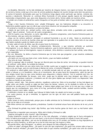 -La disciplina, Monseñor, no ha sido olvidada por nosotros de ninguna manera, eso espero al menos. No estamos
de servicio y hemos creído que al no estar de servicio podíamos disponer de nuestro tiempo como bien nos pareciera.
Si somos lo bastante afortunados para que Su Eminencia tenga alguna orden particular que darnos, estamos dis-
puestos a obedecerle. Monseñor ve -continuó Athos frunciendo el ceño porque aquella especie de interrogatorio
comenzaba a impacientarlo- que, para estar dispuestos a la menor alerta, hemos salido con nuestras armas.
  Y señaló con el dedo al cardenal los cuatro mosquetes en haz junto al tambor sobre el que estaban las camas y los
dados.
  -Tenga a bien Vuestra Eminencia creer -añadió D'Amagnan- que nos habríamos dirigido a su encuentro si
hubiéramos podido suponer que era ella la que venía hacia nosotros con tan pequeña compañía.
  El cardenal se mordió los mostachos y un poco los labios.
  -¿Sabéis de qué tenéis aire, siempre juntos, como aquí ahora, armados como estáis, y guardados por vuestros
lacayos? -dijo el cardenal-. Tenéis aire de cuatro conspiradores.
  -¡Oh! En cuanto a eso, Monseñor, es cierto -dijo Athos-, y nosotros conspiramos, como Vuestra Eminencia pudo ver
la otra mañana, sólo que contra los rochelleses.
  -¡Vaya con los señores politicos! -prosiguió el cardenal frunciendo a su vez el ceño-. Quizá se encontraría en
vuestros cerebros el secreto de muchas cosas que son ignoradas si se pudiera leer en ellos como leéis en esa cama
que habéis ocultado cuando me habéis visto venir.
  El rubor subió al rostro de Athos, que dio un paso hacia Su Eminencia.
  -Se diría que sospecháis de nosotros verdaderamente, Monseñor, y que estamos sufriendo un auténtico
interrogatorio; si es así, dígnese Vuestra Eminencia explicarse, y por lo menos sabremos a qué atenernos.
  -Y aunque esto fuera un interrogatorio -repücó el cardenal-, otros distintos a vosotros los han sufrido, señor Athos,
y han respondido.
  -Por eso, Monseñor, he dicho a Vuestra Eminencia que no tenía más que preguntar, y que nosotros estábamos
prestos para responder.
  -¿De quién era esa carta que íbais a leer, señor Aramis, y que vos habéis ocultado?
  -Una carta de mujer, Monseñor.
  -¡Oh! Lo supongo -dijo el cardenal-; hay que ser discreto para esa clase de cartas; sin embargo, se pueden mostrar
a un confesor; como sabéis, he recibido las órdenes.
  -Monseñor -dijo Athos con una calma tanto más terrible cuanto que se jugaba la cabeza al dar esta respuesta-, la
carta es de una mujer, pero no está firmada ni Marion de Lorme, ni señorita D'Aiguillon.
  El cardenal se volvió pálido como la muerte, un destello leonado salió de sus ojos; se volvió como para dar una
orden a Cahusac y a La Houdiniére. Athos vio el movimiento: dio un páso hacia los mosqueteros, sobre los que los
tres amigos tenían fijos los ojos como hombres poco dispuestos a dejarse detener. Con el cardenal eran tres; los
mosqueteros, comprendidos los lacayos, eran siete; juzgó que la pamida sería muy desigual, que Athos y sus
compañeros conspiraban realmente; y mediante uno de esos giros rápidos que siempre tenía a su disposición, toda
su cólera se fundió en una sonrisa.
  -¡Vamos, vamos! -dijo-. Sois jóvenes valientes, orgullosos a plena luz, fieles en la oscuridad; no hay mal alguno en
vigilar sobre uno mismo cuando se vigila tan bien sobre los demás; señores, no he olvidado la noche en que me
servisteis de escolta para it al Colombier-Rouge; si hubiera algún peligro que temer en la ruta que voy a seguir os
rogaría que me acompañaseis; pero como no lo hay, permaneced donde estáis, acabad vuestras botellas, vuestra
partida y vuestra carta. Adiós, señores.
  Y volviendo a montar en su caballo, que Cahusac le había traído, los saludó con la mano y se alejó.
  Los cuatro jóvenes, de pie a inmóviles, lo siguieron con los ojos sin decir una sola palabra hasta que hubo
desaparecido.
  Luego se miraron.
  Todos tenían el rostro consternado, porque pese al adiós amistoso de Su Eminencia comprendían que el cardenal
se iba con la rabia en el corazón.
  Sólo Athos sonreía con sonrisa potente y desdeñosa. Cuando el cardenal estuvo fuera del alcance de la voz y de la
vista:
  -¡Ese Grimaud ha gritado muy tarde! -dijo Porthos, que tenia muchas ganas de hacer caer su mal humor sobre
alguien.
  Grimaud iba a responder para excusarse. Athos alzó el dedo y Grimaud se calló.
  -¿Habrías entregado la carta, Aramis? -dijo D'Artagnan.
  -Estaba totalmente resuelto -dijo Aramis con su voz más aflautada-: si hubiera exigido que le fuera entregada la
carta, le habría presentado la carta con una mano, y con la otra le habría pasado mi espada a través del cuerpo.
  -Eso me esperaba -dijo Athos-; por eso me he lanzado entre vos y él. En verdad, ese hombre es muy imprudente al
hablar así a otros hombres; se diría que no se las ha visto más que con mujeres y niños.
  -Mi querido Athos -dijo D'Artagnan-, os admiro, pero después de todo estábamos en culpa.
  -¿Cómo en culpa? -prosiguió Athos-. ¿De quién es este aire que respiramos? ¿De quién este océano sobre el que se
extiende nuestras miradas? ¿De quién esta arena sobre la que estamos tumbados? ¿De quién esta carta de vuestra
 