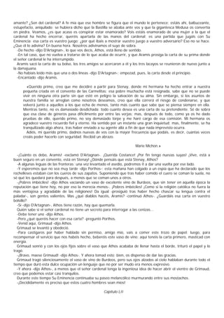 amante? ¿Son del cardenal? A fe mía que ese hombre se figura que el mundo le pertenece; estáis ahí, balbuceante,
estupefacto, aniquilado; se hubiera dicho que la Bastilla se alzaba ante vos y que la gigantesca Medusa os convertía
en piedra. Veamos, ¿es que acaso es conspirar estar enamorado? Vois estáis enamorado de una mujer a la que el
cardenal ha hecho encerrar, queréis apartarla de las manos del cardenal; es una partida que jugáis con Su
Eminencia: esa carta es vuestro juego; ¿por qué ibais a mostrar vuestro juego a vuestro adversario? Eso no se hace.
¿Que él lo adivina? En buena hora. Nosotros adivinamos el suyo de sobra.
  -De hecho -dijo D'Artagnan-, lo que vos decís, Athos, está lleno de sentido.
  -En tal caso, que no vuelva a tratarse de lo que acaba de ocurrir, y que Aramis prosiga la carta de su prima donde
el señor cardenal le ha interrumpido.
  Aramis sacó la carta de su bolso, los tres amigos se acercaron a él y los tres lacayos se reunieron de nuevo junto a
la damajuana.
  -No habíais leido más que una o dos líneas -dijo D'Artagnan-; empezad, pues, la carta desde el principio.
  -Encantado -dijo Aramis.

       «Querido primo, creo que me decidiré a partir para Stenay, donde mi hermana ha hecho entrar a nuestra
     pequeña criada en el convento de las Carmelitas; esa pobre muchacha está resignada, sabe que no se puede
     vivir en ninguna otra parte sin que esté en peligro la salvación de su alma. Sin embargo, si los asuntos de
     nuestra familia se arreglan como nosotros deseamos, creo que ella correrá el riesgo de condenarse, y que
     volverá junto a aquellos a los que echa de menos, tanto más cuanto que sabe que se piensa siempre en ella.
     Mientras tanto, no es damasiado desdichada: todo cuanto desea es una carta de su pretendiente. Sé de sobra
     que esa clase de géneros pasa difícilmente por entre las verjas; mas, después de todo, como ya os he dado
     pruebas de ello, querido primo, no soy demasiado torpe y me haré cargo de esa comisión. Mi hermana os
     agradece vuestro recuerdo fiel y eterno. Ha sentido por un instante una gran inquietud; mas, finalmente, se ha
     tranquilizado algo ahora, tras haber enviado a su agente allá a fin de que nada imprevisto ocurra.
       Adiós, mi querido primo, dadnos nuevas de vos con la mayor frecuencia que podáis, es decir, cuantas veces
     creáis poder hacerlo con seguridad. Recibid un abrazo.

                                                                         Marie Michon.»

   -¡Cuánto os debo, Aramis! -exclamó D'Artagnan-. ¡Querida Costance! ¡Por fin tengo nuevas suyas! ¡Vive, está a
buen seguro en un convento, está en Stenay! ¿Dónde pensáis que está Stenay, Athos?
   -A algunas leguas de las fronteras; una vez levantado el asedio, podremos it a dar una vuelta por ese lado.
   -Y esperemos que no sea muy tarde -dijo Porthos-; esta mañana han colgado a un espía que ha declarado que los
rochelleses estaban con los cueros de sus zapatos. Suponiendo que tras haber comido el cuero se coman la suela, no
sé qué les quedará para después, a menos que se coman unos a otros.
   -¡Pobres imbéciles! -dijo Athos vaciando un vaso de excelente vino de Burdeos, que sin tener en aquella época la
reputación que tiene hoy, no por eso la merecía menos-. ¡Pobres imbéciles! ¡Como si la religión católica no fuera la
más ventajosa y agradable de las religiones! Da igual -prosiguió tras haber hecho chascar su lengua contra el
paladar-, son gentes valientes. Mas ¿qué diablos hacéis, Aramis? -continuó Athos-. ¿Guardáis esa carta en vuestro
bolsillo?
   -Sí -dijo D'Artagnan-, Athos tiene razón, hay que quemarla.
   Quién sabe si el señor cardenal no tiene un secreto para interrogar a las cenizas...
   -Debe tener uno -dijo Athos.
   -Pero ¿qué queréis hacer con esa carta? -preguntó Porthos.
   -Venid aquí, Grimaud -dijo Athos.
   Grimaud se levantó y obedeció.
   -Para castigaros por haber hablado sin permiso, amigo mío, vais a comer este trozo de papel; luego, para
recompensar el servicio que nos habéis hecho, beberéis este vaso de vino; aquí tenéis la carta primero, masticad con
energía.
   Grimaud sonrió y con los ojos fijos sobre el vaso que Athos acababa de llenar hasta el borde, trituró el papel y lo
tragó.
   -¡Bravo, maese Grimaud! -dijo Athos-. Y ahora tomad esto; bien, os dispenso de dar las gracias.
   Grimaud tragó silenciosamente el vaso de vino de Burdeos, pero sus ojos alzados al cielo hablaban durante todo el
tiempo que duró esta dulce ocupación un lenguaje que no por ser mudo era menos expresivo.
   -Y ahora -dijo Athos-, a menos que el señor cardenal tenga la ingeniosa idea de hacer abrir el vientre de Grimaud,
creo que podemos estar casi tranquilos.
   Durante este tiempo Su Eminencia continuaba su paseo melancólico murmurando entre sus mostachos.
   -¡Decididamente es preciso que estos cuatro hombres sean míos!

                                                      Capítulo LII
 