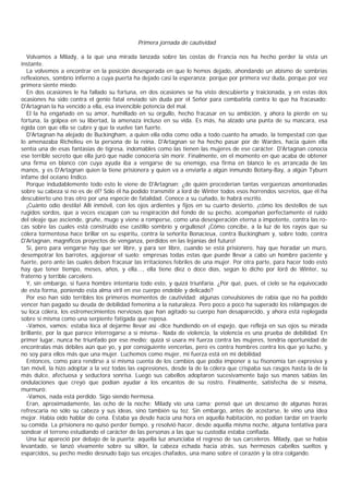Primera jornada de cautividad

  Volvamos a Milady, a la que una mirada lanzada sobre las costas de Francia nos ha hecho perder la vista un
instante.
  La volvemos a encontrar en la posición desesperada en que lo hemos dejado, ahondando un abismo de sombrías
reflexiones, sombrío infierno a cuya puerta ha dejado casi la esperanza; porque por primera vez duda, porque por vez
primera siente miedo.
  En dos ocasiones le ha fallado su fortuna, en dos ocasiones se ha visto descubierta y traicionada, y en estas dos
ocasiones ha sido contra el genio fatal enviado sin duda por el Señor para combatirla contra lo que ha fracasado:
D'Artagnan la ha vencido a ella, esa invencible potencia del mal.
  El la ha engañado en su amor, humillado en su orgullo, hecho fracasar en su ambición, y ahora la pierde en su
fortuna, la golpea en su libertad, la amenaza incluso en su vida. Es más, ha alzado una punta de su mascara, esa
égida con que ella se cubre y que la vuelve tan fuerte.
  D'Artagnan ha alejado de Buckingham, a quien ella odia como odia a todo cuanto ha amado, la tempestad con que
lo amenazaba Richelieu en la persona de la reina. D'Artagnan se ha hecho pasar por de Wardes, hacia quien ella
sentía una de esas fantasias de tigresa, indomables como las tienen las mujeres de ese carácter. D'Artagnan conocía
ese terrible secreto que ella juró que nadie conocería sin morir. Finalmente, en el momento en que acaba de obtener
una firma en blanco con cuya ayuda iba a vengarse de su enemigo, esa firma en blanco le es arrancada de las
manos, y es D'Artagnan quien la tiene prisionera y quien va a enviarla a algún inmundo Botany-Bay, a algún Tyburn
infame del océano Indico.
  Porque indudablemente todo esto le viene de D'Artagnan; ¿de quién procederían tantas vergüenzas amontonadas
sobre su cabeza si no es de él? Sólo él ha podido transmitir a lord de Winter todos esos horrendos secretos, que él ha
descubierto uno tras otro por una especie de fatalidad. Conoce a su cuñado, le habrá escrito.
  ¡Cuánto odio destila! Allí inmóvil, con los ojos ardientes y fijos en su cuarto desierto, ¡cómo los destellos de sus
rugidos sordos, que a veces escapan con su respiración del fondo de su pecho, acompañan perfectamente el ruido
del oleaje que asciende, gruñe, muge y viene a romperse, como una desesperación eterna a impotente, contra las ro-
cas sobre las cuales está construido ese castillo sombrío y orgulloso! ¡Cómo concibe, a la luz de los rayos que su
cólera tormentosa hace brillar en su espíritu, contra la señorita Bonacieux, contra Buckingham y, sobre todo, contra
D'Artagnan, magníficos proyectos de venganza, perdidos en las lejanías del futuro!
  Sí, pero para vengarse hay que ser libre, y para ser libre, cuando se está prisionero, hay que horadar un muro,
desempotrar los barrotes, agujerear el suelo; empresas todas estas que puede llevar a cabo un hombre paciente y
fuerte, pero ante las cuales deben fracasar las irritaciones febriles de una mujer. Por otra parte, para hacer todo esto
hay que tener tiempo, meses, años, y ella..., ella tiene diez o doce días, según lo dicho por lord de Winter, su
fraterno y terrible carcelero.
  Y, sin embargo, si fuera hombre intentaría todo esto, y quizá triunfaría. ¿Por qué, pues, el cielo se ha equivocado
de esta forma, poniendo esta alma viril en ese cuerpo endeble y delicado?
  Por eso han sido terribles los primeros momentos de cautividad: algunas convulsiones de rabia que no ha podido
vencer han pagado su deuda de debilidad femenina a la naturaleza. Pero poco a poco ha superado los relámpagos de
su loca cólera, los estremecimientos nerviosos que han agitado su cuerpo han desaparecido, y ahora está replegada
sobre sí misma como una serpiente fatigada que reposa.
  -Vamos, vamos; estaba loca al dejarme llevar así -dice hundiendo en el espejo, que refleja en sus ojos su mirada
brillante, por la que parece interrogarse a sí misma-. Nada de violencia, la violencia es una prueba de debilidad. En
primer lugar, nunca he triunfado por ese medio; quizá si usara mi fuerza contra las mujeres, tendría oportunidad de
encontralas más débiles aún que yo, y por consiguiente vencerlas, pero es contra hombres contra los que yo lucho, y
no soy para ellos más que una mujer. Luchemos como mujer, mi fuerza está en mi debilidad
  Entonces, como para rendirse a sí misma cuenta de los cambios que podía imponer a su fisonomía tan expresiva y
tan móvil, la hizo adoptar a la vez todas las expresiones, desde la de la cólera que crispaba sus rasgos hasta la de la
más dulce, afectuosa y seductora sonrisa. Luego sus cabellos adoptaron sucesivamente bajo sus manos sabias las
ondulaciones que creyó que podían ayudar a los encantos de su rostro. Finalmente, satisfecha de sí misma,
murmuró:
  -Vamos, nada está perdido. Sigo siendo hermosa.
  Eran, aproximadamente, las ocho de la noche; Milady vio una cama; pensó que un descanso de algunas horas
refrescaria no sólo su cabeza y sus ideas, sino también su tez. Sin embargo, antes de acostarse, le vino una idea
mejor. Había oído hablar de cena. Estaba ya desde hacía una hora en aquella habitación, no podían tardar en traerle
su comida. La prisionera no quiso perder tiempo, y resolvió hacer, desde aquella misma noche, alguna tentativa para
sondear el terreno estudiando el carácter de las personas a las que su custodia estaba confiada.
  Una luz apareció por debajo de la puerta; aquella luz anunciaba el regreso de sus carceleros. Milady, que se había
levantado, se lanzó vivamente sobre su sillón, la cabeza echada hacia atrás, sus hermosos cabellos sueltos y
esparcidos, su pecho medio desnudo bajo sus encajes chafados, una mano sobre el corazón y la otra colgando.
 