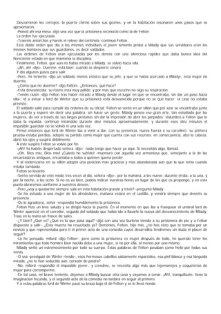 Descorrieron los cerrojos, la puerta chirrió sobre sus goznes, y en la habitación resonaron unos pasos que se
aproximaron.
   -Poned ahí esa mesa -dijo una voz que la prisionera reconoció como la de Felton.
   La orden fue ejecutada.
   -Traeréis antorchas y haréis el relevo del centinela -continuó Felton.
   Esta doble orden que dio a los mismos individuos el joven teniente probó a Milady que sus servidores eran los
mismos hombres que sus guardianes, es decir soldados.
   Las órdenes de Felton eran ejecutadas por los demás con una silenciosa rapidez que daba buena idea del
floreciente estado en que mantenía la disciplina.
   Finalmente, Felton, que aún no había mirado a Milady, se volvió hacia ella.
   -¡Ah, ah! -dijo-. Duerme, está bien; cuando se despierte cenará.
   Y dio algunos pasos para salir.
   -Pero, mi teniente -dijo un soldado menos estoico que su jefe, y que se había acercado a Milady-, esta mujer no
duerme.
   -¿Cómo que no duerme? -dijo Felton-. ¿Entonces, qué hace?
   -Está desvanecida; su rostro está muy pálido, y por más que escucho no oigo su respiración.
   -Tenéis razón -dijo Felton tras haber mirado a Milady desde el lugar en que se encontraba, sin dar un paso hacia
ella-; id a avisar a lord de Winter que su prisionera está desvanecida porque no sé qué hacer: el caso no estaba
previsto.
   El soldado salió para cumplir las órdenes de su oficial: Felton se sentó en un sillón que por azar se encontraba junto
a la puerta y esperó sin decir una palabra, sin hacer un gesto. Milady poseía ese gran arte, tan estudiado por las
mujeres, de ver a través de sus largas pestañas sin dar la impresión de abrir los párpados: vislumbró a Felton que le
daba la espalda, continuó mirándolo durante diez minutos aproximadamente, y durante esos diez minutos el
impasible guardián no se volvió ni una sola vez.
   Pensó entonces que lord de Winter iba a venir a dar, con su presencia, nueva fuerza a su carcelero: su primera
prueba estaba perdida, adoptó su partido como mujer que cuenta con sus recursos; en consecuencia, alzó la cabeza,
abrió los ojos y suspiró débilmente.
   A este suspiro Felton se volvió por fin.
   -¡Ah! Ya habéis despertado señora -dijo-; nada tengo que hacer ya aquí. Si necesitáis algo, llamad.
   -¡Oh, Dios mío, Dios mío! ¡Cuánto he sufrido! -murmuró con aquella voz armoniosa que, semejante a la de las
encantadoras antiguas, encantaba a todos a quienes quería perder.
   Y al enderezarse en su sillón adoptó una posición más graciosa y más abandonada aún que la que tenía cuando
estaba tumbada.
   Felton se levantó.
   -Seréis servida de este modo tres veces al día, señora -dijo-: por la mañana, a las nueve; durante el día, a la una, y
por la noche, a las ocho. Si no os va bien, podéis indicar vuestras horas en lugar de las que os propongo, y en este
punto obraremos conforme a vuestros deseos.
   -Pero ¿voy a quedarme siempre sola en esta habitación grande y triste? -preguntó Milady.
   -Se ha avisado a una mujer de los alrededores, mañana estará en el castillo, y vendrá siempre que deseéis su
presencia.
   -Os lo agradezco, señor -respondió humildemente la prisionera.
   Felton hizo un leve saludo y se dirigió hacia la puerta. En el momento en que iba a franquear el umbral lord de
Winter apareció en el corredor, seguido del soldado que había ido a llavarle la nueva del desvanecimiento de Milady.
Traía en la mano un frasco de sales.
   -¿Y bien? ¿Qué es? ¿Qué es lo que pasa aquî? -dijo con una voz burlona viendo a su prisionera de pie y a Felton
dispuesto a salir-. ¿Esta muerta ha resucitado ya? Demonios, Felton, hijo mío, ¿no has visto que te tomaba por un
novicio y que representaba para ti el primer acto de una comedia cuyos desarrollos tendremos sin duda el placer de
seguir?
   -Lo he pensado, milord -dijo Felton-; pero como la prisionera es mujer después de todo, he querido tener los
miramientos que todo hombre bien nacido debe a una mujer, si no por ella, al menos por uno mismo.
   Milady sintió un estremecimiento por todo su cuerpo. Estas palabras de Felton pasaban como hielo por todas sus
venas.
   -O sea -prosiguió de Winter riendo-, esos hermosos cabellos sabiamente esparcidos, esa piel blanca y esa lánguida
mirada, ¿no te han seducido aún, corazón de piedra?
   -No, milord -respondió el impasible joven-, y creedme, se necesita algo más que tejemanejes y coqueterías de
mujer para corromperme.
   -En tal caso, mi bravo teniente, dejemos a Milady buscar otra cosa y vayamos a cenar. ¡Ah!, tranquilízate, tiene la
imaginación fecunda, y el segundo acto de la comedia no tardará en seguir al primero.
   Y a estas palabras lord de Winter pasó su brazo bajo el de Felton y se lo llevó riendo.
 
