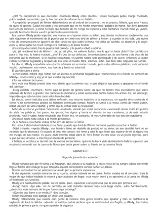 -¡Oh! Ya encontraré lo que necesitas -murmuró Milady entre dientes-; estáte tranquilo pobre monje frustrado,
pobre soldado convertido, que te has cortado el uniforme de un hábito.
  -A propósito -prosiguió de Winter deteniéndose en el umbral de la puerta-, no es preciso, Milady, que este fracaso
os quite el apetito. Catad ese pollo y ese pescado que no he hecho envenenar, palabra de honor. Me llevo bastante
bien con mi cocinero, y como no tiene que heredar de mí, tengo en él plena y total confianza. Haced como yo. ¡Adiós,
querida hermana! Hasta vuestro próximo desvanecimiento.
  Era cuanto Milady podía soportar: sus manos se crisparon sobre su sillón, sus dientes rechinaron sordamente, sus
ojos siguieron el movimiento de la puerta que se cerró tras lord de Winter y Felton; y cuando se vio sola, una nueva
crisis de desesperación se apoderó de ella; lanzó los ojos sobre la mesa, vio brillar un cuchillo, se abalanzó y lo cogió;
pero su desengaño fue cruel: la hoja era redonda y de plata flexible.
  Una carcajada resonó tras la puerta mal cerrada, y la puerta volvió a abrirse.
  -¡Ja, ja! -exclamó lord de Winter-. ¡Ja, ja, ja! ¿Ves, mi valiente Felton, ves lo que te había dicho? Ese cuchillo era
para ti; hijo mío, te habría matado. ¿Ves? Es uno de sus defectos, desembarazarse así, de una forma o de otra, de las
personas que la molestan. Si te hubiera escuchado, el cuchillo habría sido puntiagudo y de acero: entonces se acabó
Felton, te habría degollado y después de ti a todo el mundo. Mira, además, John, qué bien sabe empuñar su cuchillo.
  En efecto, Milady empuñaba aún el arma ofensiva en su mano crispada, pero estas últimas palabras, este supremo
insulto, destensaron sus manos, sus fuerzas y hasta su voluntad.
  El cuchillo cayó a tierra.
  -Tenéis razón, milord -dijo Felton con un acento de profundo disgusto que resonó hasta en el fondo del corazón de
Milady-, tenéis razón y soy yo el que estaba equivocado.
  Y los os salieron de nuevo.
  Pero esta vez Milady prestó oído más atento que la primera vez, y oyó alejarse sus pasos y apagarse en el fondo
del corredor.
  -Estoy perdida -murmuró-, heme aquí en poder de gentes sobre las que no tendré más ascendiente que sobre
estatuas de bronce o granito; me conocen de memoria y están acorazados contra todas mis armas. Es, sin embargo,
imposible que esto termine como ellos han decidido.
  En efecto, como indicaba esta última reflexión, ese retorno instintivo a la esperanza, en aquella alma profunda el
temor y los sentimientos débiles no flotaban demasiado tiempo. Milady se sentó a la mesa, comió de varios platos,
bebió un poco de vino español, y sintió que le volvía toda su resolución.
  Antes de acostarse ya había comentado, analizado, mirado por todas su facetas, examinado desde todos los puntos
de vista las palabras, los pasos, los gestos, los signos y hasta el silencio de sus carceleros, y de este estudio
profundo, hábil y sabio, había resultado que Felton era, en conjunto, el más vulnerable de sus dos perseguidores.
  Una frase sobre todo volvía a la mente prisionera:
  -Si te hubiera escuchado -había dicho lord de Winter a Felton.
  Por tanto, Felton había hablado en su favor, puesto que lord de Winter no había querido escuchar a Felton.
  -Débil o fuerte -repetía Milady-, ese hombre tiene un destello de piedad en su alma; de ese destelló haré yo un
incendio que lo devovará. En cuanto al otro, me conoce, me teme y sabe lo que tiene que esperar de mí si alguna vez
me escapo de sus manos; es, pues, inútil intentar nada sobre él. Pero Felton es otra cosa: es un joven ingenuo, puro
y que parece virtuoso; a éste hay un medio de perderlo.
  Y Milady se acostó y se durmió con la sonrisa en los labios; quien la hubiera visto durmiendo la habría supuesto una
muchacha soñando con la corona de flores que debía poner sobre su frente en la próxima fiesta.

                                                       Capitulo LIII

                                              Segunda jornada de cautividad

  Milady soñaba que por fin tenía a D'Artagnan, que asistía a su suplicio, y era la vista de su sangre odiosa corriendo
bajo el hacha del verdugo lo que dibujaba aquella encantadora sonrisa sobre sus labios.
  Dormía como duerme un prisionero acunado por su primera esperanza.
  Al día siguiente, cuando entraron en su cuarto, estaba todavía en su cama. Felton estaba en el corredor: traía la
mujer de que había hablado la víspera y que acababa de llegar; esta mujer entró y se aproximó a la cama de Milady
ofreciéndole sus servicios.
  Milady era habitualmente pálida; su tez podia, pues, equivocar a una persona que la viera por primera vez.
  -Tengo fiebre -dijo ella-; no he dormido un solo instante durante toda esta larga noche, sufro horriblemente;
¿seréis vos más humana de lo que fueron ayer conmigo?
  -¿Queréis que llame a un médico? -dijo la mujer.
  Felton escuchaba este diálogo sin decir una palabra.
  Milady reflexionaba que cuanta más gente la rodease más gente tendría que apiadar y más se redoblaría la
vigilancia de lord de Winter; además, el médico podría declarar que la enfermedad era fingida, y Milady, tras haber
perdido la primera parte, no quería perder la segunda.
 