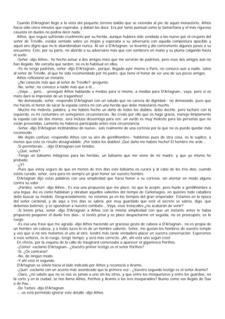 Cuando D'Artagnan llegó a la vista del pequeño terreno baldío que se extendía al pie de aquel monasterio, Athos
hacía sólo cinco minutos que esperaba, y daban las doce. Era por tanto puntual como la Samaritana y el más riguroso
casuista en duelos no podría decir nada.
  Athos, que seguía sufriendo cruelmente por su herida, aunque hubiera sido vendada a las nueve por el cirujano del
señor de Tréville, estaba sentado sobre un mojón y esperaba a su adversario con aquella compostura apacible y
aquel aire digno que no le abandonaban nunca. Al ver a D'Artagnan, se levantó y dio cortésmente algunos pasos a su
encuentro. Este, por su parte, no abordó a su adversario más que con sombrero en mano y su pluma colgando hasta
el suelo.
  -Señor -dijo Athos-, he hecho avisar a dos amigos míos que me servirán de padrinos, pero esos dos amigos aún no
han llegado. Me extraña que tarden: no es lo habitual en ellos.
  -Yo no tengo padrinos, señor -dijo D'Artagnan-, porque, llegado ayer mismo a Paris, no conozco aún a nadie, salvo
al señor de Tréville, al que he sido recomendado por mi padre, que tiene el honor de ser uno de sus pocos amigos.
  Athos reflexionó un instante.
  -¿No conocéis más que al señor de Tréville? -preguntó.
  -No, señor, no conozco a nadie más que a él...
  -¡Vaya..., pero... -prosiguió Athos hablando a medias para sí mismo, a medias para D'Artagnan-, vaya, pero si os
mato daré la impresión de un traganiños!
  -No demasiado, señor -respondió D'Artagnan con un saludo que no carecía de dignidad-; no demasiado, pues que
me hacéis el honor de sacar la espada contra mí con una herida que debe molestaros mucho.
  -Mucho me molesta, palabra, y me habéis hecho un daño de todos los diablos, debo decirlo; pero lucharé con la
izquierda, es mi costumbre en semejantes circunstancias. No creáis por ello que os hago gracia, manejo limpiamente
la espada con las dos manos; será incluso desventaja para vos: un zurdo es muy molesto para las personas que no
están prevenidas. Lamento no haberos participado antes esta circunstancia.
  -Señor -dijo D'Artagnan inclinándose de nuevo-, sois realmente de una cortesía por la que no os puedo quedar más
reconocido.
  -Me dejáis confuso -respondió Athos con su aire de gentilhombre-; hablemos pues de otra cosa, os lo suplico, a
menos que esto os resulte desagradable. ¡Por todos los diablos! ¡Qué daño me habéis hecho! El hombro me arde...
  -Si permitierais... -dijo D'Artagnan con timidez.
  -¿Qué, señor?
  -Tengo un bálsamo milagroso para las heridas, un bálsamo que me viene de mi madre, y que yo mismo he
probado.
  -¿Y?
  -Pues que estoy seguro de que en menos de tres días este bálsamo os curará y al cabo de los tres días, cuando
estéis curado, señor, sera para mí siempre un gran honor ser vuestro hombre.
  D'Artagnan dijo estas palabras con una simplicidad que hacía honor a su cortesía, sin atentar en modo alguno
contra su valor.
  -¡Pardiez, señor! -dijo Athos-. Es esa una propuesta que me place, no que la acepte, pero huele a gentilhombre a
una legua. Así es como hablaban y obraban aquellos valientes del tiempo de Carlomagno, en quienes todo caballero
debe buscar su modelo. Desgraciadamente, no estamos ya en los tiempos del gran emperador. Estamos en la época
del señor cardenal, y de aquí a tres días se sabría, por muy guardado que esté el secreto se sabría, digo, que
debemos batirnos, y se opondrían a nuestro combate... Vaya, esos trotacalles ¿no acabarán de venir?
  -Si tenéis prisa, señor -dijo D'Artagnan a Athos con la misma simplicidad con que un instante antes le había
propuesto posponer el duelo tres días-, si tenéis prisa y os place despacharme en seguida, no os preocupéis, os lo
ruego.
  -Es esa una frase que me agrada -dijo Athos haciendo un gracioso gesto de cabeza a D'Artagnan-, no es propia de
un hombre sin cabeza, y a todas luces lo es de un hombre valiente. Señor, me gustan los hombres de vuestro temple
y veo que si no nos matamos el uno al otro, tendré más tarde verdadero placer en vuestra conversación. Esperemos
a esos señores, os lo ruego, tengo tiempo, y será más correcto. ¡Ah, ahí está uno según creo!
  En efecto, por la esquina de la calle de Vaugirard comenzaba a aparecer el gigantesco Porthos.
  -¡Cómo! -exclamó D'Artagnan-. ¿Vuestro primer testigo es el señor Porthos?
  -Sí. ¿Os contraría?
  -No, de ningún modo.
  -Y ahí está el segundo.
  D'Artagnan se volvió hacia el lado indicado por Athos y reconoció a Aramis.
  -¡Qué! -exclamó con un acento más asombrado que la primera vez-. ¿Vuestro segundo testigo es el señor Aramis?
  -Claro, ¿no sabéis que no se nos ve jamás a uno sin los otros, y que entre los mosqueteros y entre los guardias, en
la corte y en la ciudad, se nos llama Athos, Porthos y Aramis o los tres inseparables? Bueno como vos llegáis de Dax
o de Pau...
  -De Tarbes -dijo D'Artagnan.
  -...os está permitido ignorar este detalle -dijo Athos.
 