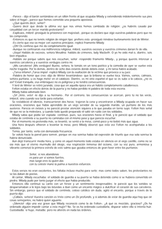 -Parece - dijo el barón sentándose en un sillón frente al que ocupaba Milady y extendiendo indolentemente sus pies
sobre el hogar-, parece que hemos cometido una pequeña apostasía.
  -¿Qué queréis decir, señor?
  -Quiero decir que desde la última vez que nos vimos hemos cambiado de religión; ¿os habréis casado por
casualidad con un tercer marido protestante?
  -Explicaos, milord -prosiguió la prisionera con majestad-, porque os declaro que oigo vuestras palabras pero que no
las comprendo.
  -Entonces es que no tenéis religión de ningún tipo; prefiero esto -prosiguió riéndose burlonamente lord de Winter.
  -Es cierto que eso va mejor con vuestros principios -replicó fríamente Milady.
  -¡Oh! Os confieso que me da completamente igual.
  -Aunque no confesarais esa indiferencia religiosa, milord, vuestros excesos y vuestros crímenes darían fe de ella.
  -¡Vaya! Habláis de excesos, señora Mesalina; habláis de crímenes, lady Macbeth. O yo he oído mal o, diantre, sois
bien impúdica.
  -Habláis así porque sabéis que nos escuchan, señor -respondió fríamente Milady-, y porque queréis interesar a
vuestros carceleros y a vuestros verdugos contra mí.
  -¡Mis carceleros! ¡Mis verdugos! Bueno, señora, lo tomáis en un tono poético y la comedia de ayer se vuelve esta
noche tragedia. Por lo demás, dentro de ocho días estaréis donde debéis estar, y mi tarea habrá acabado.
  -¡Tarea infame! ¡Tarea impía! -replicó Milady con la exaltación de la víctima que provoca a su juez.
  -Palabra de honor que creo -dijo de Winter levantándose- que la bribona se vuelve loca. Vamos, vamos, calmaos,
señora puritana, u os hago meter en el calabozo. Diantre, es mi vino español el que se os sube a la cabeza, ¿no es
así? Estad tranquila, esa embriaguez no es peligrosa y no tendrá consecuencias.
  Y lord de Winter se retiró jurando, cosa que en aquella época era un hábito completamente caballeresco.
  Felton estaba en efecto detrás de la puerta y no había perdido ni palabra de toda esta escena.
  Milady había adivinado bien.
  -¡Sí! ¡Vete, vete! -le dijo a su hermano-. Por el contrario, las consecuencias se acercan, pero tú no las verás,
imbécil, sino cuando sea tarde para evitarlas.
  Se restableció el silencio, transcurrieron dos horas; trajeron la cena y encontraron a Milady ocupada en hacer sus
oraciones, oraciones que había aprendido de un viejo servidor de su segundo marido, un puritano de los más
austeros. Parecía en éxtasis y no pareció prestar atención siquiera a lo que pasaba en torno suyo. Felton hizo señal
de que no se la molestara, y cuando todo quedó preparado él salió sin ruido con los soldados.
  Milady sabía que podia ser espiada; continuó, pues, sus oraciones hasta el final, y le pareció que el soldado que
estaba de centinela a su puerta no caminaba con el mismo paso y que parecía escuchar.
  Por el momento no pretendía más, se levantó, se sentó a la mesa, comió poco y no bebió más que agua.
  Una hora después vihieron a levantar la mesa, pero Milady observó que esta vez Felton no acompañaba a los
soldados.
  Temía, por tanto, verla con demasiada frecuencia.
  Se volvió hacia la pared para sonreír, porque en esa sonrisa había tal expresión de triunfo que esa sola sonrisa la
habría denunciado.
  Aún dejó transcurrir media hora, y como en aquel momento todo estaba en silencio en el viejo castillo, como no se
oía más que el eterno murmullo del oleaje, esa respiración inmensa del océano, con su voz pura, armoniosa y
vibrante comenzó la primera estrofa de este salmo que gozaba entonces de gran favor entre los puritanos:

                Señor, si nos abandonas
                es para uer si somos fuertes,
                mas luego eres tú quien das
                con tu celeste mano la palma a nuestros esfuerzos.

  Estos versos no eran excelentes, les faltaba incluso mucho para serlo; mas como todos saben, los protestantes no
se las daban de poetas.
  Al cantar, Milady escuchaba: el soldado de guardia a su puerta se había detenido como si se hubiera convertido en
piedra. Milady pudo por tanto juzgar el efecto que había producido.
  Entonces ella continuó su canto con un fervor y un sentimiento inexpresables; le pareció que los sonidos se
desparramaban a lo lejos bajo las bóvedas a iban como un encanto mágico a dulcificar el corazón de sus carceleros.
Sin embargo, parece que el soldado de centinela, celoso católico sin duda, agitó el encanto, porque a través de la
puerta dijo:
  -¡Callaos, señora! Vuestra canción es triste como un De profundis, y si además de estar de guardia aquí hay que oír
cosas semejantes, no habrá quien aguante.
  -¡Silencio! -dijo una voz grave que Milady reconoció como la de Felton-. ¿A qué os mezcláis, gracioso? ¿Os ha
ordenado alguien impedir cantar a esta mujer? No. Se os ha ordenado custodiarla, disparar sobre ella si intenta huir.
Custodiadla; si huye, matadla; pero no alteréis en nada las órdenes.
 