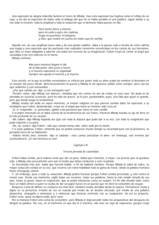 Una expresión de alegría indecible iluminó el rostro de Milady, mas esta expresión fue fugitiva como el reflejo de un
rayo, y sin dar la impresión de haber oído el diálogo del que no se había perdido ni una palabra, siguió dando a su
voz todo el encanto, toda la amplitud y toda la seducción que el demonio había puesto en ella:

                        Para tantos lloros y miseria,
                        para mi exilio y para mis cadenas,
                        tengo mi juuentud, mi plegaria,
                        y Dios, que tendrá en cuenta los males que he sufrido

  Aquella voz, de una amplitud nunca oída y de una pasión sublime, daba a la poesía ruda a inculta de estos salmos
una magia y una expresión que los puritanos más exaltados raramente encontraban en los cantos de sus hermanos,
que ellos se veían obligados a adornar con todos los recursos de su imaginación: Felton creyó oír cantar al ángel que
consolaba a los tres hebreos en el horno:
  Milady continuó:

                Mas para nosotros llegará el día
                de la liberación, Dios justo y fuerte;
                y si nuestra esperanza es engañado
                siempre nos queda el martirio y la muerte.

  Esta estrofa, en la que la terrible encantadora se esforzó por poner toda su alma acabó de sembrar el desorden en
el corazón del joven oficial; abrió bruscamente la puerta y Milady lo vio aparecer pálido como siempre, pero con los
ojos ardientes y casi extraviados.
  -¿Por qué cantáis así -dijo- y con semejante voz?
  -Perdón, señor -dijo Milady con dulzura-, olvidaba que mis cantos no son de recibo en esta casa. Sin duda os he
ofendido en vuestras creencias; pero ha sido sin querer, os lo juro, perdonadme, pues, una falta que quizá es grande,
pero que desde luego es involuntaria.
  Milady estaba tan bella en aquel momento, el éxtasis religioso en que parecía sumida daba tal expresión a su
semblante que Felton, deslumbrado, creyó ver al ángel que hacía un instante sólo creía oír.
  -Sí, sí -respondió-, sí: perturbáis, agitáis a las personas que viven en este castillo.
  Y el pobre insensato no se daba cuenta de la incoherencia de sus frases, mientras Milady hundía su ojo de lince en
lo más profundo de su corazón.
  -Me callaré -dijo Milady bajando los ojos con toda la dulzara que pudo dar a su voz, con toda la resignación que
pudo impnmir a su porte.
  -No, no, señora -dijo Felton-; sólo que cantad menos alto, sobre todo por la noche.
  Y a estas palabras, Felton, sintiendo que no podría conservar mucho tiempo su severidad para con la prisionera, se
precipitó fuera de su habitación.
  -Habéis hecho bien, teniente -dijo el soldado-; esos cantos perturban el alma; sin embargo, uno termina por
acostumbrarse. ¡Es tan hermosa su voz!

                                                      Capítulo LIV

                                             Tercera jornada de cautividad

  Felton había venido, pero todavía tenía que dar un paso. Había que retenerlo, o mejor, era preciso que se quedase
solo, y Milady sólo oscuramente veía aún el medio que debía conducirla a este resultado.
  Se necesitaba más aún: había que hacerlo hablar, a fin de hablarle también. Porque Milady lo sabía de sobra, su
mayor seducción estaba en su voz, que recorría con tanta habilidad toda la gama de tonos, desde la palabra humana
hasta el lenguaje celeste.
  Y, sin embargo, pese a toda su seducción, Milady podría fracasar porque Felton estaba prevenido, y esto contra el
menor azar. Desde ese momento, vigiló todas sus acciones, todas sus palabras, hasta la más simple mirada de sus
ojos, hasta su gesto, hasta su respiración, que se podía interpretar como un suspiro. En fin ella estudió todo, como
hace un hábil cómico a quien se acaba de dar un papel nuevo en un puesto que no tiene la costumbre de ocupar.
  Respecto a lord de Winter su conducta era más fácil: también estaba decidida desde la víspera. Permanecer muda y
digna en su presencia, irritarlo de vez en cuando por medio de un desdén afectado, por medio de una palabra
despectiva, empujarlo a amenazas y a violencias que hicieran contraste con su resignación, tal era su proyecto.
Felton vería: quizá no dijera nada; pero vería.
  Por la mañana Felton vino como de costumbre; pero Milady le dejó presidir todos los preparativos del desayuno sin
dirigirle la palabra. Por eso, en el momento en que iba él a retirarse, ella tuvo un rayo de esperanza; porque creyó
 