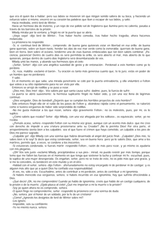 que era él quien iba a hablar; pero sus labios se movieron sin que ningún sonido saliera de su boca, y haciendo un
esfuerzo sobre sí mismo, encerró en su corazón las palabras que iban a escapar de sus labios, y salió.
   Hacia mediodía, entró lord de Winter.
   Hacía un hermoso día de invierno, y un rayo de ese pálido sol de Inglaterra que ilumina pero no calienta, pasaba a
través de los barrotes de la prisión.
   Milady miraba por la ventana, y fingió no oír la puerta que se abría.
   -¡Vaya vaya! -dijo lord de Winter-. Tras haber hecho comedia, tras haber hecho tragedia, ahora hacemos
melancolía.
   La prisionera no respondió.
   -Sí, sí -continuó lord de Winter-, comprendo; de buena gana quisierais estar en libertad en esa orilla; de buena
gana querríais, sobre un buen navío, hender las olas de ese mar verde como la esmeralda; querríais de buena gana,
bien en tierra, bien sobre el océano, tenderme una de esas buenas emboscadas que tan bien sabéis combinar. ¡Pa-
ciencia, paciencia! Dentro de cuatro días os será permitida la orilla, os será abierto el mar, más abierto de lo que
quisierais, porque dentro de cuatro días Inglaterra será desembarazada de vos.
   Milady unió las manos, y alzando sus hermosos ojos al cielo:
   -¡Señor, Señor! -dijo con una angélica suavidad de gesto y de entonación-. Perdonad a este hombre como yo lo
perdono.
   -Sí, reza, maldita -exclamó el barón-. Tu oración es tanto más generosa cuanto que, te lo juro, estás en poder de
un hombre que no perdonará.
   Y salió.
   En el momento en que salía, una mirada penetrante se coló por la puerta entreabierta, y ella vislumbró a Felton
que volvía a su sitio rápidamente para no ser visto por ella.
   Entonces se arrojó de rodillas y se puso a rezar.
   -¡Dios mío, Dios mío! -dijo-. Vos sabéis por qué santa causa sufro; dadme, pues, la fuerza de sufrir.
   La puerta se abrió suavemente; la hermosa suplicante fingió no haber oído, y con una voz llena de lágrimas
continuó:
   -¡Dios vengador, Dios de bondad! ¿Dejaréis que se cumplan los horribles proyectos de este hombre?
   Sólo entonces fingió ella oír el ruido de los pasos de Felton y, alzándose rápida como el pensamiento, se ruborizó
como si tuviera vergüenza de haber sido sorprendida de rodillas.
   -No me gusta molestar a los que rezan, señora -dijo gravemente Felton-; no os molestéis, pues, por mí, os lo
suplico.
   -¿Cómo sabéis que rezaba? Señor -dijo Milady, con una voz ahogada por los sollozos-, os equivocáis; señor, yo no
rezaba.
   -¿Pensáis acaso, señora -respondió Felton con su misma voz grave, aunque con un acento más dulce- que me creo
con derecho de impedir a una criatura prosternarse ante su Creador? ¡No lo permita Dios! Por otra parte, el
arrepentimiento sienta bien a los culpables; sea el que fuere el crimen que haya cometido, un culpable a los pies de
Dios me parece sagrado.
   -¡Culpable yo! -dijo Milady con una sonrisa que habría desarmado al angel del juicio final-. ¡Culpable! ¡Dios mío, tú
sabes bien si lo soy! Si decís que estoy condenada, señor, sea en buena hora; pero ya lo sabéis Dios, que ama a los
mártires, permite que, a veces, se condene a los inocentes.
   -Si estuvierais condenada, si fuerais mártir -respondió Felton-, razón de más para rezar, y yo mismo os ayudaría
con mis plegarias.
   -¡Oh! Vos sois justo -exclamó Milady, precipitándose a sus pies-; mirad, no puedo resistir por más tiempo, porque
temo que me falten las fuerzas en el momento en que tenga que sostener la lucha y confesar mi fe; escuchad, pues,
la súplica de una mujer desesperada. Os engañan, señor, pero no se trata de esto, no os pido más que una gracia, y
si me la concedéis, os bendeciré en este mundo y en el otro.
   -Hablad con el señor, señora -dijo Felton-; afortunadamente no estoy encargado ni de perdonar ni de castigar; y es
alguien más alto que yo a quien Dios ha confiado esa responsabilidad.
   -A vos, no, sólo a vos. Escuchadme, antes de contribuir a mi perdición, antes de contribuir a mi ignominia.
   -Si habéis merecido esa vergüenza, señora, si habéis incurrido en esa ignominia, hay que sufrirla ofreciéndola a
Dios.
   -¡Qué decís! ¡Oh, no me comprendéis! Cuando yo hablo de ignominia, creéis que hablo de un castigo cualquiera, de
la prisión o de la muerte. ¡Ojalá plazca al cielo! ¿Qué me importan a mí la muerte o la prisión?
   -Soy yo quien ahora no os comprende, señora.
   -O quien finge no comprenderme, señor -respondió la prisionera con una sonrisa de duda.
   -¡No, señora, por el honor de un soldado, por la fe de un cristiano!
   -¡Cómo! ¿Ignoráis los designios de lord de Winter sobre mí?
   -Los ignoro.
   -Imposible, sois su confidente.
   -Yo no miento nunca, señora.
 
