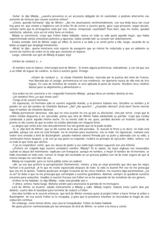 -Señor -le dijo Milady-, ¿vuestra presencia es un accesorio obligado de mi cautividad, o podríais ahorrarme ese
aumento de torturas que causan vuestras visitas?
  -¡Cómo, querida hermana! -dijo de Winter-. ¿No me anunciasteis sentimentalmente, con esa linda boca tan cruel
hoy para mí, que veníais a Inglaterra con el único fin de verme a vuestro gusto, goce cuya privación, según decíais,
sentíais tanto que lo arriesgasteis todo por eso: mareo, tempestad, cautividad? Pues bien, aquí me tenéis, quedad
satisfecha; además, esta vez mi visita tiene un motivo.
  Milady se estremeció, creyó que Felton había hablado; nunca en toda su vida quizá aquella mujer, que había
experimentado tantas emociones potentes y opuestas, había sentido latir su corazón tan violentamente.
  Estaba sentada; lord de Winter cogió un sillón, lo acercó a su lado y se sentó junto a ella; luego, sacando de su
bolso un papel que desplegó lentamente:
  -Mirad -le dijo-, quería mostraros esta especie de pasaporte que yo mismo he redactado y que en adelante os
servirá de número de orden en la vida que consiento en dejaros.
  Luego, volviendo sus ojos de Milady al papel, leyó:

  «Orden de conducir a...»

  -El nombre está en blanco -interrumpió lord de Winter-. Si tenéis alguna preferencia, indicádmela; y con tal que sea
a un millar de leguas de Londres, se hará a vuestro gusto. Prosigo:

                  «Orden de conducir a... la citada Charlotte Backson, marcada por la justicia del reino de Francia,
                mas liberada por el castigo; permanecerá en esa residencia, sin apartarse nunca de ella más de tres
                leguas. En caso de tentativa de evasión, le será aplicada la pena de muerte. Recibirá cinco chelines
                diarios para su alojamiento y alimentación.»

  -Esa orden no me concierne a mí -respondió fríamente Milady-, porque lleva un nombre distinto al mío.
  -¡Un nombre! Pero ¿es que tenéis uno?
  -Tengo el de vuestro hermano.
  -Os equivocáis, mi hermano sólo es vuestro segundo marido, y el primero todavía vive. Decidme su nombre y lo
pondré en vez del nombre de Charlotte Backson. ¿No? ¿No queréis?... ¿Guardáis silencio? ¡Está bien! Seréis inscrita
bajo el nombre de Charlotte Backson.
  Milady permaneció silenciosa; sólo que en esta ocasión no era ya por su afectación, sino por terror; creyó que la
orden estaba dispuesta a ser ejecutada: pensó que lord de Winter había adelantado su partida; creyó que estaba
condenada a partir aquella misma noche. En su mente todo lo vio, pues, perdido durante un instante cuando de
pronto se dio cuenta de que la orden no estaba adornada con ninguna firma.
  La alegría que sintió ante este descubrimiento fue tan grande que no la pudo ocultar.
  -Sí, sí -dijo lord de Winter, que se dio cuenta de lo que ella pensaba-. Sí, buscáis la firma y os decís: no todo está
perdido, porque ese acta no está firmada; me lo enseñan para asustarme, eso es todò. Os equivocáis: mañana esta
orden será enviada a lord de Buckingham; pasado mañana volverá firmada por su puño y adornada con su sello, y
veinticuatro horas después, y de eso yo soy quien os responde, recibirá su principio de ejecución. Adiós, señora, eso
es todo lo que tenía que deciros.
  -Y yo os responderé, señor, que ese abuso de poder y ese exilio bajo nombre supuesto son una infamia.
  -¿Preferís ser colgada bajo vuestro verdadero nombre, Milady? Ya lo sabéis, las leyes inglesas son inexorables
cuando se abusa del matrimonio; explicaos con franqueza: aunque mi nombre, o mejor el nombre de mi hermano, se
halle mezclado en todo esto, correré el riesgo del escándalo en un proceso público con tal de estar seguro de que al
mismo tiempo me veré libre de vos.
  Milady no respondió, pero se tornó pálida como un cadáver.
  -¡Ah, ya veo que preferís la peregrinación! Divinamente, señora, y hay un viejo proverbio que dice que los viajes
forman a la juventud. ¡A fe que no estáis equivocada después de todo: la vida es buena! Por eso no me preocupa
que vos me la quitéis. Todavía queda por arreglar el asunto de los cinco chelines; me muestro algo parsimonioso, ¿no
es as? Se debe a que no me preocupa que corrompáis a vuestros guardianes. Además, siempre os quedarán vuestros
encantos para seducirlos. Usadlos si vuestro fracaso con Felton no os ha asqueado de las tentativas de ese género.
  «Felton no ha hablado -se dijo Milady-, nada está perdido aún.»
  -Y ahora, señora, hasta luego. Mañana vendré para anunciaros la partida de mi mensajero.
  Lord de Winter se levantó, saludó irónicamente a Milady y salió. Milady respiró: todavía tenía cuatro días por
delante; cuatro días le bastaban para terminar de seducir a Felton.
  Una idea terrible se le ocurrió entonces: que lord de Winter enviaría quizá al propio Felton a hacer firmar la orden a
Buckingham; de esa suerte Felton se le escapaba, y para que la prisionera triunfase se necesitaba la magia de una
seducción continua.
  Sin embargo, como hemos dicho, una cosa la tranquilizaba: Felton no había hablado.
  No quiso parecer conmocionada por las amenazas de lord de Winter, se sentó a la mesa y comió.
 