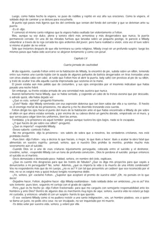 Luego, como había hecho la víspera, se puso de rodillas y repitió en voz alta sus oraciones. Como la víspera, el
soldado dejó de caminar y se detuvo para escucharla.
   Al punto oyó pasos más ligeros que los del centinela que venían del fondo del corredor y que se detenían ante su
puerta.
   -Es él -dijo.
   Y comenzó el mismo canto religioso que la víspera había exaltado tan violentamente a Felton.
   Mas, aunque su voz dulce, plena y sonora vibró más armoniosa y más desgarradora que nunca, la puerta
permaneció cerrada. En una de las miradas furtivas que lanzaba sobre un pequeño postigo, le pareció a Milady
vislumbrar a través de la reja cerrada los ojos ardientes del joven; pero fuera realidad o visión, esta vez él tuvo sobre
sí mismo el poder de no entrar.
   Sólo que instantes después de que ella terminara su canto religioso, Milady creyó oír un profundo suspiro; luego los
mismos pasos que había oído acercarse se alejaron lentamente y como con pesar.

                                                        Capítulo LV

                                               Cuarta jornada de cautividad

   Al día siguiente, cuando Felton entró en la habitación de Milady, la encontró de pie, subida sobre un sillón, teniendo
entre sus manos una cuerda tejida con la ayuda de algunos pañuelos de batista desgarrados en tiras trenzadas unas
con otras atadas cabo con cabo; al ruido que Felton hizo al abrir la puerta, lady saltó con presteza al pie de su sillón,
y trató de ocultar tras ella aquella cuerda improvisada que sostenía en la mano.
   El joven estaba aún más pálido que de costumbre, y sus ojos enrojecidos por el insomnio indicaban que había
pasado una noche febril.
   Sin embargo, su frente estaba armada de una serenidad más austera que nunca.
   Avanzó lantamente hacia Milady, que se había sentado, y cogiendo un cabo de la trenza asesina que por descuido,
o adrede quizá, ella había dejado ver:
   -¿Qué es esto, señora? -preguntó fríamente.
   -¿Esto? Nada -dijo Milady sonriendo con esa expresión dolorosa que tan bien sabía dar ella a su sonrisa-. El hastío
es el enemigo mortal de los prisioneros, me aburría y me he divertido trenzando esta cuerda.
   Felton dirigió los ojos hacia el punto del muro de la habitación ante el que había encontrado a Milady de pie sobre
el sillón en que ahora estaba sentada, y por encima de su cabeza divisó un gancho dorado, empotrado en el muro, y
que servía para colgar bien los uniformes, bien las armas.
   Temblaba, y la prisionera vio aquel temblor; porque aunque tuviera los ojos bajos, nada se le escapaba.
   -¿Y qué hacéis de pie sobre ese sillón? -preguntó.
   -¿Qué os importa? -respondió Milady.
   -Deseo saberlo -contestó Felton.
   -No me preguntéis -dijo la prisionera-; vos sabéis de sobra que a nosotros, los verdaderos cristianos, nos está
prohibido mentir.
   -Pues bien -dijo Felton-; voy a deciros lo que hacíais, o mejor, lo que ibais a hacer: ibais a acabar la obra fatal que
alimentáis en vuestro espíritu; pensad, señora, que si nuestro Dios prohíbe la mentira, prohíbe mucho más
severamente aún el suicidio.
   -Cuando Dios ve a una de esas criaturas injustamente perseguida, colocada entre el suicidio y el deshonor,
creedme, señor, -respondió Milady con un tono de profunda convicción-, Dios le perdona el suicidio; porque entonces
el suicidio es el martirio.
   -Decís demasiado o demasiado poco; hablad, señora, en nombre del cielo, explicaos.
   -¿Que os cuente mis desgracias para que las tratéis de fábulas? ¿Que os diga mis proyectos para que vayáis a
denunciarlos a mi perseguidor? No, señor. Además, ¿qué os importa la vida o la muerte de una infeliz condenada?
Vos no responderéis más que de mi cuerpo, ¿no es as? Y con tal que presentéis un cadáver que sea reconocido por el
mío, no se os exigirá más y quizá incluso tengáis recompensa doble.
   -¡Yo, señora, yo! -exclamó Felton-. ¿Suponer que aceptaré el premio de vuestra vida? ¡Oh, no pensáis en lo que
decís!
   -Dejadme hacer, Felton, dejadme hacer -dijo Milady exaltándose-; todo soldado debe ser ambicioso, ¿no es as? Vos
sois teniente; pues bien, seguiréis mi cortejo con el grado de capitán.
   -Pero ¿qué os he hecho yo -dijo Felton trastornado- para que me carguéis con semejante responsabilidad ante los
hombres y ante Dios? Dentro de algunos días os marcharéis muy lejos de aquí, señora, vuestra vida no estará ya bajo
mi custodia, y entonces -añadió él con un suspiro- haréis lo que queráis.
   -O sea -exclamó Milady como si no pudiera resistir a una santa indignación-, vos, un hombre piadoso, vos a quien
se llama un justo, no pedís otra cosa: no ser inculpado, no ser inquietado por mi muerte.
   -Yo debo velar por vuestra vida, señora, y velaré por ella.
 