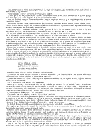 -Mas ¿comprendéis la misión que cumplís? Cruel ya, si yo fuera culpable, ¿qué nombre le daríais, qué nombre le
dará el Señor si soy inocente?
  -Yo soy soldado, señora, y cumplo las órdenes que he recibido.
  -¿Creéis que el día del jucio final Dios separará los verdugos ciegos de los jueces inicuos? Vos no queréis que yo
mate mi cuerpo, y os hacéis el agente de quien quiere matar mi alma.
  -Pero, os lo repito -prosiguió Felton transtornado-, ningún peligro os amenaza, y yo respondo por lord de Winter
como de mí mismo.
  -¡Insensato! -exclamó Milady- Pobre insensato que se atreve a responder de otro hombre cuando los más sabios,
cuando los más grandes, según Dios, dudan en responder de ellos mismos, y que se coloca en el partido más fuerte y
más feliz para abrumar a la más débil y más desdichada.
  -Imposible, señora, imposible -murmuró Felton, que en el fondo de su corazón sentía la justicia de este
argumento-; prisionera, no recuperaréis por mí la libertad; viva, no perderéis por mí la vida.
  -Sí -exclamó Milady-, pero perderé lo que es mucho más caro que la vida, perderé el honor, Felton, y seréis vos,
vos, a quien yo haré responsable ante Dios y ante los hombres de mi vergüenza y de mi infamia.
  Esta vez Felton, por más impasible que fuera o que fingiera ser, no pudo resistir a la influencia secreta que ya se
había apoderado de él: ver a aquella mujer tan hermosa, blanca como la más cándida visión, verla alternativamente
desconsolada y amenazadora, sufrir a la vez el ascendiente del dolor y de la belleza, era demasiado para un vi-
sionario, era demasiado para un cerebro minado por los sueños ardientes de la fe extática, era demasiado para un
corazón corroído a la vez por el amor del cielo que abrasa, por el odio de los hombres que devora.
  Milady vio la turbación, sentía por intuición la llama de las pasiones opuestas que ardían con la sangre en las venas
del joven fanático; y como un general hábil que, viendo al enemigo dispuesto a retroceder, marcha sobre él lanzando
el grito de victoria, ella se levantó, bella como una sacerdotisa antigua, inspirada como una virgen cristiana, y con el
brazo extendido, el cuello al descubierto, los cabellos esparcidos, reteniendo con una mano su vestido púdicamente
recogido sobre su pecho, la mirada iluminada por ese fuego que ya había llevado el desorden a los sentidos del joven
puritano, caminó hacia él, exclamando con un aire vehemente de su voz tan dulce, a la que, en aquella ocasión,
prestaba un acento terrible:

                Entrega a Baal su víctima,
                arroja a los leones el mártir:
                ¡Dios hará que te arrepientas!...
                A él clamo desde el abismo.

   Felton se detuvo ante este extraño apóstrofe, como petrificado.
   -¿Quién sois vos, quién sois vos? -exclamó él juntando las manos-. ¿Sois una enviada de Dios, sois un ministro de
los infiernos, sois ángel o demonio, os llamáis Eloah o Astarté?
   -¿No me has reconocido, Felton? Yo no soy ni un ángel ni un demonio, soy una hija de la tierra, soy una hermana
de tu creencia, eso es todo.
   -¡Sí, sil -dijo Felton-. Aún dudaba, pero ahora creo.
   -¡Crees y, sin embargo, eres el cómplice de ese hijo de Belial que se llama lord de Winter! ¡Crees y, sin embargo,
me dejas en manos de mis enemigos, del enemigo de Inglaterra, del enemigo de Dios! ¡Crees y, sin embargo, me
entregas a quien llena y mancilla el mundo con sus herejías y sus desenfrenos, a ese infame Sardanápalo a quien los
ciegos llaman duque de Buckingham y a quien los creyentes llaman el anticristo!
   -¿Yo entregaros a Buckingham? ¿Yo? ¿Qué decís?
   -Tienen ojos -exclamó Milady- y no verán; tienen oídos y no oirán.
   -Sí, sí -dijo Felton pasándose las manos por la frente cubierta de sudor como para arrancar de ella su última duda-;
sí, reconozco la voz que me habla en mis sueños: sí, reconozco los rasgos del ángel que se me aparece cada noche,
gritando a mi alma que no puede dormir: «¡Golpea, salva a Inglaterra, sálvate a ti mismo, porque morirás sin haber
calmado a Dios!» ¡Hablad, hablad! -exclamó Felton-. Ahora puedo comprenderos.
   Un destello de alegría terrible, pero rápido como el pensamiento, brotó de los ojos de Milady.
   Por fugitiva que hubiera sido aquella luz homicida, Felton la vio y se estremeció como si aquella luz hubiera
iluminado los abismos del corazón de aquella mujer.
   Felton se acordó de pronto de las advertencias de lord de Winter, de las seducciones de Milady, de sus primeras
tentativas desde su llegada; retrocedió un paso y bajó la cabeza, pero sin cesar de mirarla; como si, fascinado por
aquella extraña criatura, sus ojos no pudieran desprenderse de sus ojos.
   Milady no era mujer capaz de equivocarse en cuanto al sentido de aquella duda. Bajo sus aparentes emociones su
sangre fría no la abandonaba. Antes de que Felton le hubiera respondido y de que ella se viera obligada a proseguir
aquella conversación tan difícil de sostener en el mismo acento de exaltación, dejó caer sus manos y, como si la
debilidad de la mujer se superpusiese al entusiamo del instante:
   -Mas no -dijo-, no me toca a mí ser la Judith que libró a Betulia de este Holofernes. La espada del Eterno es
demasiado pesada para mi brazo. Dejadme, pues, rehuir el deshonor de la muerte, dejadme refugiarme en el
 