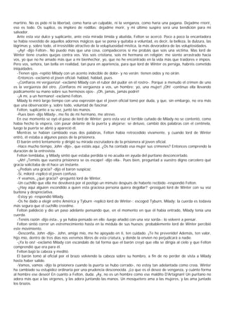 martirio. No os pido ni la libertad, como haría un culpable, ni la venganza, como haría una pagana. Dejadme rríorir,
eso es todo. Os suplico, os imploro de rodillas: dejadme morir, y mi último suspiro será una bendición para mi
salvador.
   Ante esta voz dulce y suplicante, ante esta mirada tímida y abatida, Felton se acercó. Poco a poco la encantadora
se había revestido de aquellos adornos mágicos que se ponía y quitaba a voluntad, es decir, la belleza, la dulzura, las
lágrimas y, sobre todo, el irresistible atractivo de la voluptuosidad mística, la más devoradora de las voluptosidades.
   -¡Ay! -dijo Felton-. No puedo más que una cosa, compadeceros si me probáis que sois una víctima. Mas lord de
Winter tiene crueles quejas contra vos. Vos sois cristiana, sois mi hermana en religión; me siento arrastrado hacia
vos, yo que no he amado más que a mi bienhechor, yo, que no he encontrado en la vida más que traidores e impíos.
Pero vos, señora, tan bella en realidad, tan pura en apariencia, para que lord de Winter os persiga, habréis cometido
iniquidades.
   -Tienen ojos -repitió Milady con un acento indecible de dolor- y no verán; tienen oídos y no oirán.
   -Entonces -exclamó el joven oficial- hablad, hablad, pues.
   -¡Confiaros mi vergüenza! -exclamó Milady con el rubor del pudor en el rostro-. Porque a menudo el crimen de uno
es la vergüenza del otro. ¡Confiaros mi vergüenza a vos, un hombre; yo, una mujer! ¡Oh! -continuo ella llevando
púdicamente su mano sobre sus hermosos ojos-. ¡Oh, jamás, jamás podré!
   -¡A mí, a un hermano! -exclamó Felton.
   Milady lo miró largo tiempo con una expresión que el joven oficial tomó por duda, y que, sin embargo, no era más
que una observación y, sobre todo, voluntad de fascinar.
   Felton, suplicante a su vez, juntó las manos.
   -Pues bien -dijo Milady-, me fío de mi hermano, me atrevo.
   En ese momento se oyó el paso de lord de Winter; pero esta vez el terrible cuñado de Milady no se contentó, como
había hecho la víspera, con pasar delante de la puerta y alejarse: se detuvo, cambió dos palabras con el centinela,
luego la puerta se abrió y apareció él.
   Mientras se habían cambiado esas dos palabras, Felton había retrocedido vivamente, y cuando lord de Winter
entró, él estaba a algunos pasos de la prisionera.
   El barón entró lentamente y dirigió su mirada escrutadora de la prisionera al joven oficial.
   -Hace mucho tiempo, John -dijo-, que estáis aquí. ¿Os ha contado esa mujer sus crímenes? Entonces comprendo la
duración de la entrevista.
   Felton temblaba, y Milady sintió que estaba perdida si no acudía en ayuda del puritano desconcertado.
   -¡Ah! ¡Teméis que vuestra prisionera se os escape! -dijo ella-. Pues bien, preguntad a vuestro digno carcelero qué
gracia solicitaba de él hace un instante.
   -¿Pedíais una gracia? -dijo el baron suspicaz.
   -Sí, milord -replicó el joven confuso.
   -Y veamos, ¿qué gracia? -preguntó lord de Winter.
   -Un cuchillo que ella me devolverá por el postigo un mimuto después de haberlo recibido -respondió Felton.
   -¿Hay aquí alguien escondido a quien esta graciosa persona quiera degollar? -prosiguió lord de Winter con su voz
burlona y despreciativa.
   -Estoy yo -respondió Milady.
   -Os he dado a elegir entre América y Tyburn -replicó lord de Winter-; escoged Tyburn, Milady: la cuerda es todavía
más segura que el cuchillo creedme.
   Felton palideció y dio un paso adelante pensando que, en el momento en que él había entrado, Milady tenía una
cuerda.
   -Tenéis razón -dijo ésta-, y ya había pensado en ello -luego añadió con una voz sorda-: lo volveré a pensar.
   Felton sintió correr un estremecimiento hasta en la médula de sus huesos; probablemente lord de Winter percibió
este movimiento.
   -Desconfía, John -dijo-. John, amigo mío, me he apoyado en ti, ten cuidado. ¡Te he prevenido! Además, ten valor,
hijo mío, dentro de tres días nos veremos libres de esta criatura, y donde la envíen no perjudicará a nadie.
   -¡Ya lo oís! -exclamó Milady con escándalo de tal forma que el barón creyó que ella se dirigía al cielo y que Felton
comprendió que era para él.
   Felton bajó la cabeza y meditó.
   El barón tomó al oficial por el brazo volviendo la cabeza sobre su hombro, a fin de no perder de vista a Milady
hasta haber salido.
   -Vamos, vamos -dijo la prisionera cuando la puerta se hubo cerrado-, no estoy tan adelantada como creía. Winter
ha cambiado su estupidez ordinaria por una prudencia desconocida. ¡Lo que es el deseo de venganza, y cuánto forma
al hombre ese deseo! En cuanto a Felton, duda. ¡Ay, no es un hombre como ese maldito D'Artagnan! Un puritano no
adora más que a las vírgenes, y las adora juntando las manos. Un mosquetero ama a las mujeres, y las ama juntado
los brazos.
 