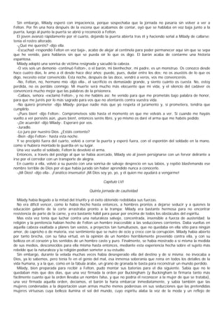 Sin embargo, Milady esperó con impaciencia, porque sospechaba que la jornada no pasaría sin volver a ver a
Felton. Por fin una hora después de la escena que acabamos de contar, oyó que se hablaba en voz baja junto a la
puerta, luego al punto la puerta se abrió y reconoció a Felton.
   El joven avanzó rápidamente por el cuarto, dejando la puerta abierta tras él y haciendo señal a Milady de callarse;
tenía el rostro alterado.
   -¿Qué me queréis? -dijo ella.
   -Escuchad -respondió Felton en voz baja-, acabo de alejar al centinela para poder permanecer aquí sin que se sepa
que he venido, para hablaros sin que se pueda oír lo que os digo. El barón acaba de contarme una historia
espantosa.
   Milady adoptó una sonrisa de víctima resignada y sacudió la cabeza.
   -O vos sois un demonio -continuó Felton-, o el barón, mi bienhechor, mi padre, es un monstruo. Os conozco desde
hace cuatro días, le amo a él desde hace diez años; puedo, pues, dudar entre los dos; no os asustéis de lo que os
digo, necesito estar convencido. Esta noche, después de las doce, vendré a veros, vos me convenceréis.
   -No, Felton, no, hermano mío -dijo ella-, el sacrificio es demasiado grande, y siento cuánto os cuesta. No, estoy
perdida, no os perdáis conmigo. Mi muerte será mucho más elocuente que mi vida, y el silencio del cadáver os
convencerá mucho mejor que las palabras de la prisionera.
   -Callaos, señora -exclamó Felton-, y no me habléis así; he venido para que me prometáis bajo palabra de honor,
para que me juréis por lo más sagrado para vos que no atentaréis contra vuestra vida.
   -No quiero prometer -dijo Milady- porque nadie más que yo respeta el juramento y, si prometiera, tendría que
cumplirlo.
   -¡Pues bien! -dijo Felton-. Comprometeos sólo hasta el momento en que me volváis a ver. Si cuando me hayáis
vuelto a ver persistís aún, ¡pues bien!, entonces seréis libre, y yo mismo os daré el arma que me habéis pedido.
   -¡De acuerdo! -dijo Milady-. Esperaré por vos.
   -Juradlo.
   -Lo juro por nuestro Dios. ¿Estáis contento?
   -Bien -dijo Felton-; hasta esta noche.
   Y se precipitó fuera del cuarto, volvió a cerrar la puerta y esperó fuera, con el espontón del soldado en la mano,
como si hubiera montado la guardia en su lugar.
   Una vez vuelto el soldado, Felton le devolvió el arma.
   Entonces, a través del postigo al que se había acercado, Milady vio al joven persignarse con un fervor delirante a
irse por el corredor con un transporte de alegría.
   En cuanto a ella, volvió a su puesto con una sonrisa de salvaje desprecio en sus labios, y repitió blasfemando ese
nombre terrible de Dios por el que había jurado sin haber aprendido nunca a conocerlo.
   -¡Mi Dios! -dijo ella-. ¡Fanático insensato! ¡Mi Dios soy yo, yo, y él quien me ayudará a vengarme!

                                                     Capítulo LVI

                                             Quinta jornada de cautividad

  Milady había llegado a la mitad del triunfo y el éxito obtenido redoblaba sus fuerzas.
  No era difícil vencer, como lo había hecho hasta entonces, a hombres prontos a dejarse seducir y a quienes la
educación galante de la corte arrastraba pronto a la trampa; Milady era bastante hermosa para no encontrar
resistencia de parte de la carne, y era bastante hábil para pasar por encima de todos los obstáculos del espíritu.
  Mas esta vez tenía que luchar contra una naturaleza salvaje, concentrada, insensible a fuerza de austeridad; la
religión y la penitencia habían hecho de Felton un hombre inaccesible a las seducciones corrientes. Daba vueltas en
aquella cabeza exaltada a planes tan vastos, a proyectos tan tumultuosos, que no quedaba en ella sitio para ningún
amor, de capricho o de materia, ese sentimiento que se nutre de ocio y crece con la corrupción. Milady había abierto
por tanto brecha, con su falsa virtud, en la opinión de un hombre horriblemente prevenido contra ella, y con su
belleza en el corazón y los sentidos de un hombre casto y puro. Finalmente, se había mostrado a sí misma la medida
de sus medios, desconocidos para ella misma hasta entonces, mediante esta experiencia hecha sobre el sujeto más
rebelde que la naturaleza y la religión podían someter a su estudio.
  Sin embargo, durante la velada muchas veces había desesperado ella del destino y de sí misma; no invocaba a
Dios, ya lo sabemos, pero tenía fe en el genio del mal, esa inmensa soberanía que reina en todos los detalles de la
vida humana, y a la que, como en la fábula árabe, un grano de granada le basta para reconstruir un mundo perdido.
  Milady, bien preparada para recibir a Felton, pudo montar sus baterías para el día siguiente. Sabía que no le
quedaban más que dos días, que una vez firmada la orden por Buckingham (y Buckingham la firmaría tanto más
fácilmente cuanto que la orden llevaba un nombre falso, y que no podría él reconocer a la mujer de que se trataba),
una vez firmada aquella orden, decíamos, el barón la haría embarcar inmediatamente, y sabía también que las
mujeres condenadas a la deportación usan armas mucho menos poderosas en sus seducciones que las pretendidas
mujeres virtuosas cuya belleza ilumina el sol del mundo, cuyo espíritu alaba la voz de la moda y un reflejo de
 