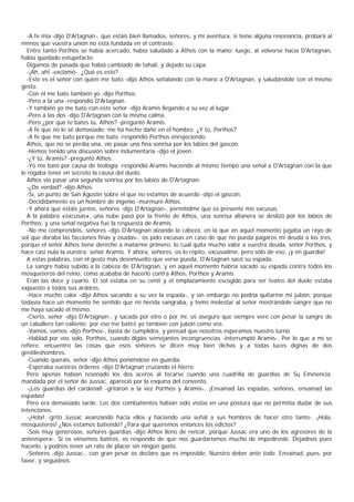 -A fe mía -dijo D'Artagnan-, que estáis bien llamados, señores, y mi aventura, si tiene alguna resonancia, probará al
menos que vuestra unión no está fundada en el contraste.
  Entre tanto Porthos se había acercado, había saludado a Athos con la mano; luego, al volverse hacia D'Artagnan,
había quedado estupefacto.
  Digamos de pasada que había cambiado de tahalí, y dejado su capa.
  -¡Ah, ah! -exclamó-. ¿Qué es esto?
  -Este es el señor con quien me bato -dijo Athos señalando con la mano a D'Artagnan, y saludándole con el mismo
gesto.
  -Con él me bato también yo -dijo Porthos.
  -Pero a la una -respondió D'Artagnan.
  -Y también yo me bato con este señor -dijo Aramis llegando a su vez al lugar.
  -Pero a las dos -dijo D'Artagnan con la misma calma.
  -Pero ¿por qué te bates tú, Athos? -preguntó Aramis.
  -A fe que no lo sé demasiado; me ha hecho daño en el hombro. ¿Y tú, Porthos?
  -A fe que me bato porque me bato -respondió Porthos enrojeciendo.
  Athos, que no se perdía una, vio pasar una fina sonrisa por los labios del gascón.
  -Hemos tenido una discusión sobre indumentaria -dijo el joven.
  -¿Y tú, Aramis? -preguntó Athos.
  -Yo me bato por causa de teología -respondió Aramis haciendo al mismo tiempo una señal a D'Artagnan con la que
le rogaba tener en secreto la causa del duelo.
  Athos vio pasar una segunda sonrisa por los labios de D'Artagnan.
  -¿De verdad? -dijo Athos.
  -Sí, un punto de San Agustín sobre el que no estamos de acuerdo -dijo el gascón.
  -Decididamente es un hombre de ingenio -murmuró Athos.
  -Y ahora que estáis juntos, señores -dijo D'Artagnan-, permitidme que os presente mis excusas.
  A la palabra «excusas», una nube pasó por la frente de Athos, una sonrisa altanera se deslizó por los labios de
Porthos, y una señal negativa fue la respuesta de Aramis.
  -No me comprendéis, señores -dijo D'Artagnan alzando la cabeza, en la que en aquel momento jugaba un rayo de
sol que doraba las facciones finas y osadas-: os pido excusas en caso de que no pueda pagaros mi deuda a los tres,
porque el señor Athos tiene derecho a matarme primero, lo cual quita mucho valor a vuestra deuda, señor Porthos, y
hace casi nula la vuestra, señor Aramis. Y ahora, señores, os lo repito, excusadme, pero sólo de eso, ¡y en guardia!
  A estas palabras, con el gesto más desenvuelto que verse pueda, D'Artagnan sacó su espada.
  La sangre había subido a la cabeza de D'Artagnan, y en aquel momento habría sacado su espada contra todos los
mosqueteros del reino, como acababa de hacerlo contra Athos, Porthos y Aramis.
  Eran las doce y cuarto. El sol estaba en su cenit y el emplazamiento escogido para ser teatro del duelo estaba
expuesto a todos sus ardores.
  -Hace mucho calor -dijo Athos sacando a su vez la espada-, y sin embargo no podría quitarme mi jubón, porque
todavía hace un momento he sentido que mi herida sangraba, y temo molestar al señor mostrándole sangre que no
me haya sacado él mismo.
  -Cierto, señor -dijo D'Artagnan-, y sacada por otro o por mí, os aseguro que siempre veré con pesar la sangre de
un caballero tan valiente; por eso me batiré yo también con jubón como vos.
  -Vamos, vamos -dijo Porthos-, basta de cumplidos, y pensad que nosotros esperamos nuestro turno.
  -Hablad por vos solo, Porthos, cuando digáis semejantes incongruencias -interrumpió Aramis-. Por lo que a mí se
refiere, encuentro las cosas que esos señores se dicen muy bien dichas y a todas luces dignas de dos
gentileshombres.
  -Cuando queráis, señor -dijo Athos poniéndose en guardia.
  -Esperaba vuestras órdenes -dijo D'Artagnan cruzando el hierro.
  Pero apenas habían resonado los dos aceros al tocarse cuando una cuadrilla de guardias de Su Eminencia,
mandada por el señor de Jussac, apareció por la esquina del convento.
  -¡Los guardias del cardenal! -gritaron a la vez Porthos y Aramis-. ¡Envainad las espadas, señores, envainad las
espadas!
  Pero era demasiado tarde. Los dos combatientes habían sido vistos en una postura que no permitía dudar de sus
intenciones.
  -¡Hola! -gritó Jussac avanzando hacia ellos y haciendo una señal a sus hombres de hacer otro tanto-. ¡Hola,
mosqueteros! ¿Nos estamos batiendo? ¿Para qué queremos entonces los edictos?
  -Sois muy generosos, señores guardias -dijo Athos lleno de rencor, porque Jussac era uno de los agresores de la
antevíspera-. Si os viésemos batiros, os respondo de que nos guardaríamos mucho de impedíroslo. Dejadnos pues
hacerlo, y podréis tener un rato de placer sin ningún gasto.
  -Señores -dijo Jussac-, con gran pesar os declaro que es imposible. Nuestro deber ante todo. Envainad, pues, por
favor, y seguidnos.
 