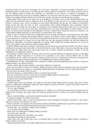 aristocracia adora con sus luces encantadas. Ser una mujer condenada a una pena miserable a infamante no es
impedimento para ser bella, pero es un obstáculo para volverse alguna vez poderosa. Como todas las gentes de mé-
rito real, Milady conocía el medio que convenía a su naturaleza, a sus recursos. La pobreza le repugnaba, la
abyección disminuía dos tercios de su grandeza. Milady no era reina sino entre las reinas; su dominación necesitaba
el placer del orgullo satisfecho. Mandar a seres inferiores era para ella más una humillación que un placer.
   Desde luego, habría vuelto de su exilio, eso no lo dudaba ni un instante; pero ¿cuánto tiempo podría durar ese
exilio? Para una naturaleza activa y ambiciosa como la de Milady, los días que uno no se ocupa en subir son días
nefastos. ¡Piénsese, pues, cuál es la palabra con que deben denominarse los días que uno emplea en descender!
Perder un año, dos años, tres años; es decir, una eternidad, volver cuando D'Artagnan, feliz y triunfante, hubiera
recibido de la reina, junto con sus amigos, la recompensa que se habían granjeado de sobra con los servicios que
habían prestado: era ésta una de esas ideas devoradoras que una mujer como Milady no podía soportar. Por lo
demás, la tormenta que bramaba en ella duplicaba su fuerza, y habría hecho estallar los muros de su prisión si su
cuerpo hubiera podido tomar por un solo instante las proporciones de su espíritu.
   Luego, lo que en medio de todo esto la aguijoneaba era el recuerdo del cardenal. ¿Qué debía pensar, qué debía
decir de su silencio el cardenal, desconfiado, inquieto, suspicaz; el cardenal, no sólo su único apoyo, su único sostén,
su único protector en el presente, sino además el principal instrumento de su fortuna y de su venganza futura? Ella lo
conocía, ella sabía que a su retraso tras un viaje inútil, por más que arguyese la prisión, por más que exaltase los
sufrimientos soportados, el cardenal respondería con aquella calma burlona del escéptico potente a la vez por la
fuerza y por el genio: «¡No teníais que haberos dejado coger!»
   Entonces Milady reunía toda su energía, murmurando en el fondo de su pensamiento el nombre de Felton, el único
destello de luz que penetraba hasta ella en el fondo del infierno en que había caído; y como una serpiente que enrolla
y desenrolla sus anillos para darse ella misma cuenta de su fuerza, envolvía de antemano a Felton en los mil
repliegues de su imaginación inventiva.
   Sin embargo el tiempo transcurría, las horas, unas tras otras, parecían despertar la campana al pasar, y cada golpe
del badajo de bronce repercutía en el corazón de la prisionera. A las nueve, lord de Winter hizo su visita
acostumbrada, miró la ventana y los barrotes, sondeó el suelo y los muros, inspeccionó la chimenea y las puertas sin
que durante esta larga y minuciosa inspección ni él ni Milady pronunciasen una sola palabra.
   Indudablemente los dos comprendían que la situación se había vuelto demasiado grave para perder el tiempo en
palabras inútiles y en cóleras sin efecto.
   -Vamos, vamos -dijo el barón al dejarla-, ¡esta noche todavía no escaparéis!
   A las diez vino Felton a colocar un centinela; Milady reconoció su paso. Ahora lo adivinaba ella como una amante
adivina el del amado de su corazón, y, sin embargo, Milady detestaba y despreciaba a la vez a aquel débil fanático.
   No era la hora convenida, Felton no entró.
   Dos horas después, y cuando daban las doce, el centinela fue relevado.
   Esta vez sí era la hora; por eso, a partir de ese momento Milady esperó con impaciencia.
   El nuevo centinela comenzó a pasearse por el corredor.
   Al cabo de diez minutos llegó Felton.
   Milady prestó oído.
   -Escucha -dijo el joven al centinela- no te alejes de este puesto bajo ningún pretexto, porque sabes que la noche
pasada un soldado fue castigado por milord por haber dejado su puesto un instante, aunque fui yo quien, durante su
corta ausencia, vigiló en su puesto.
   -Sí, lo sé -dijo el soldado.
   -Te recomiendo, por tanto, la más exacta vigilancia. Yo -añadió- voy a entrar para inspeccionar por segunda vez la
habitación de esta mujer, que según temo tiene siniestros proyectos contra sí misma y a la cual he recibido orden de
cuidar.
   -Bueno -murmuró Milady-, ¡ya tenemos al austero puritano mintiendo!
   En cuanto al soldado, se contentó con sonreír.
   -¡Diantre! Mi teniente -dijo-, no sois tan desgraciado por estar encargado de semejantes comisiones, sobre todo si
milord os autoriza a mirar hasta en su cama.
   Felton se ruborizó; en cualquier otra circunstancia hubiera reprendido al soldado que se permitía semejante broma;
pero su conciencia murmuraba demasiado alto para que su boca osase hablar.
   -Si llamo -dijo-, ven; igual que si alguien viene, llámame.
   -Sí, mi teniente -dijo el soldado.
   Felton entró en la habitación de Milady. Milady se levantó.
   -¿Ya estáis aquî? -dijo ella.
   -Os había prometido venir -dijo Felton- y he venido.
   -Me habíais prometido otra cosa además.
   -¿Qué? ¡Dios mío! -dijo el joven que, pese a su dominio sobre sí mismo, sentía sus rodillas temblar y comenzar a
brotar el sudor en su frente.
   -Habíais prometido traerme un cuchillo y dejármelo tras nuestra conversación.
 