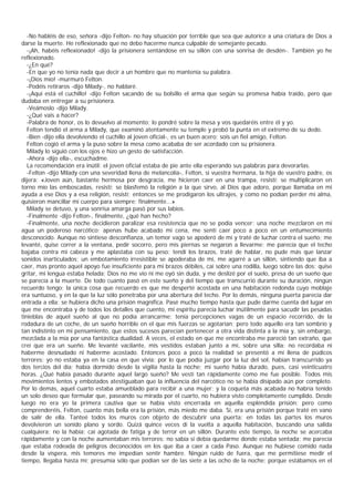 -No habléis de eso, señora -dijo Felton- no hay situación por terrible que sea que autorice a una criatura de Dios a
darse la muerte. He reflexionado que no debo hacerme nunca culpable de semejante pecado.
   -¡Ah, habéis reflexionado! -dijo la prisionera sentándose en su sillón con una sonrisa de desdén-. También yo he
reflexionado.
   -¿En qué?
   -En que yo no tenía nada que decir a un hombre que no mantenía su palabra.
   -¡Dios mío! -murmuró Felton.
   -Podéis retiraros -dijo Milady-, no hablaré.
   -¡Aquí está el cuchillo! -dijo Felton sacando de su bolsillo el arma que según su promesa había traído, pero que
dudaba en entregar a su prisionera.
   -Veámoslo -dijo Milady.
   -¿Qué vais a hacer?
   -Palabra de honor, os lo devuelvo al momento; lo pondré sobre la mesa y vos quedaréis entre él y yo.
   Felton tendió el arma a Milady, que examinó atentamente su temple y probó la punta en el extremo de su dedo.
   -Bien -dijo ella devolviendo el cuchillo al joven oficial-, es un buen acero; sois un fiel amigo, Felton.
   Felton cogió el arma y la puso sobre la mesa como acababa de ser acordado con su prisionera.
   Milady lo siguió con los ojos e hizo un gesto de satisfacción.
   -Ahora -dijo ella-, escuchadme.
   La recomendación era inútil: el joven oficial estaba de pie ante ella esperando sus palabras para devorarlas.
   -Felton -dijo Milady con una severidad llena de melancolía-, Felton, si vuestra hermana, la hija de vuestro padre, os
dijera: «Joven aún, bastante hermosa por desgracia, me hicieron caer en una trampa, resistí; se multiplicaron en
torno mío las emboscadas, resistí; se blasfemó la religión a la que sirvo, al Dios que adoro, porque llamaba en mi
ayuda a ese Dios y a esa religión, resistí; entonces se me prodigaron los ultrajes, y como no podían perder mi alma,
quisieron mancillar mi cuerpo para siempre; finalmente...»
   Milady se detuvo, y una sonrisa amarga pasó por sus labios.
   -Finalmente -dijo Felton-, finalmente, ¿qué han hecho?
   -Finalmente, una noche decidieron paralizar esa resistencia que no se podía vencer: una noche mezclaron en mi
agua un poderoso narcótico; apenas hube acabado mi cena, me sentí caer poco a poco en un entumecimiento
desconocido. Aunque no sintiese desconfianza, un temor vago se apoderó de mí y traté de luchar contra el sueño; me
levanté, quise correr a la ventana, pedir socorro, pero mis piernas se negaron a llevarme; me parecía que el techo
bajaba contra mi cabeza y me aplastaba con su peso; tendí los brazos, traté de hablar, no pude más que lanzar
sonidos inarticulados; un embotamiento irresistible se apoderaba de mí, me agarré a un sillón, sintiendo que iba a
caer, mas pronto aquel apoyo fue insuficiente para mi brazos débiles, caí sobre una rodilla, luego sobre las dos; quise
gritar, mi lengua estaba helada; Dios no me vio ni me oyó sin duda, y me deslizé por el suelo, presa de un sueño que
se parecía a la muerte. De todo cuanto pasó en este sueño y del tiempo que transcurrió durante su duración, ningún
recuerdo tengo; la única cosa que recuerdo es que me desperté acostada en una habitación redonda cuyo moblaje
era suntuoso, y en la que la luz sólo penetraba por una abertura del techo. Por lo demás, ninguna puerta parecía dar
entrada a ella: se hubiera dicho una prisión magnífica. Pasé mucho tiempo hasta que pude darme cuenta del lugar en
que me encontraba y de todos los detalles que cuento, mi espíritu parecía luchar inútilmente para sacudir las pesadas
tinieblas de aquel sueño al que no podía arrancarme; tenía percepciones vagas de un espacio recorrido, de la
rodadura de un coche, de un sueño horrible en el que mis fuerzas se agotarían; pero todo aquello era tan sombrío y
tan indistinto en mi pensamiento, que estos sucesos parecían pertenecer a otra vida distinta a la mía y, sin embargo,
mezclada a la mía por una fantástica dualidad. A veces, el estado en que me encontraba me pareció tan extraño, que
creí que era un sueño. Me levanté vacilante, mis vestidos estaban junto a mí, sobre una silla: no recordaba ni
haberme desnudado ni haberme acostado. Entonces poco a poco la realidad se presentó a mí llena de púdicos
terrores: yo no estaba ya en la casa en que vivía; por lo que podía juzgar por la luz del sol, habían transcurrido ya
dos tercios del día; había dormido desde la vigilia hasta la noche; mi sueño había durado, pues, casi veinticuatro
horas. ¿Qué había pasado durante aquel largo sueño? Me vestí tan rápidamente como me fue posible. Todos mis
movimientos lentos y embotados atestiguaban que la influencia del narcótico no se había disipado aún por completo.
Por lo demás, aquel cuarto estaba amueblado para recibir a una mujer; y la coqueta más acabada no habría tenido
un solo deseo que formular que, paseando su mirada por el cuarto, no hubiera visto completamente cumplido. Desde
luego no era yo la primera cautiva que se había visto encerrada en aquella espléndida prisión; pero como
comprenderéis, Felton, cuanto más bella era la prisión, más miedo me daba. Sí, era una prisión porque traté en vano
de salir de ella. Tanteé todos los muros con objeto de descubrir una puerta: en todas las partes los muros
devolvieron un sonido plano y sordo. Quizá quince veces di la vuelta a aquella habitación, buscando una salida
cualquiera: no la había; caí agotada de fatiga y de terror en un sillón. Durante este tiempo, la noche se acercaba
rápidamente y con la noche aumentaban mis terrores: no sabía si debía quedarme donde estaba sentada; me parecía
que estaba rodeada de peligros deconocidos en los que iba a caer a cada Paso. Aunque no hubiese comido nada
desde la víspera, mis temores me impedían sentir hambre. Ningún ruido de fuera, que me permitiese medir el
tiempo, llegaba hasta mí; presumía sólo que podían ser de las siete a las ocho de la noche; porque estábamos en el
 