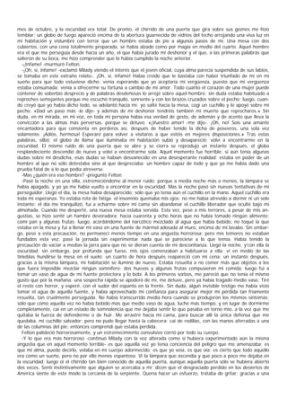 mes de octubre, y la oscuridad era total. De pronto, el chirrido de una puerta que gira sobre sus goznes me hizo
temblar; un globo de fuego apareció encima de la abertura guarnecida de vidrios del techo arrojando una viva luz en
mi habitación y vislumbré con terror que un hombre estaba de pie a algunos pasos de mí. Una mesa con dos
cubiertos, con una cena totalmente preparada, se había alzado como por magia en medio del cuarto. Aquel hombre
era el que me perseguía desde hacía un año, el que había jurado mi deshonor y el que, a las primeras palabras que
salieron de su boca, me hizo comprender que lo había cumplido la noche anterior.
   -¡Infame! -murmuró Felton.
   -¡Oh, sí, infame! -exclamó Milady viendo el interés que el joven oficial, cuya alma parecía suspendida de sus labios,
se tomaba en este extraño relato-. ¡Oh, sí, infame! Había creído que le bastaba con haber triunfado de mí en mi
sueño para que todo estuviese dicho; venía esperando que yo aceptaría mi vergüenza, puesto que mi vergüenza
estaba consumada; venía a ofrecerme su fortuna a cambio de mi amor. Todo cuanto el corazón de una mujer puede
contener de soberbio desprecio y de palabras desdeñosas lo arrojé sobre aquel hombre; sin duda estaba habituado a
reproches semejantes porque me escuchó tranquilo, sonriente y con los brazos cruzados sobre el pecho; luego, cuan-
do creyó que yo había dicho todo, se adelantó hacia mí: yo salté hacia la mesa, cogí un cuchillo y lo apoyé sobre mi
pecho. «Dad un paso más -le dije- y además de mi deshonor tendréis también mi muerte que reprocharos.» Sin
duda, en mi mirada, en mi voz, en toda mi persona había esa verdad de gesto, de ademán y de acento que lleva la
convicción a las almas más perversas, porque se detuvo. «¡Vuestro amor! -me dijo-. ¡Oh, no! Sois una amante
encantadora para que consienta en perderos así, después de haber tenido la dicha de poseeros, una sola vez
solamente. ¡Adiós, hermosa! Esperaré para volver a visitaros a que estéis en mejores disposiciones.» Tras estas
palabras, silbó; el globo de llama que iluminaba mi habitación subió y desapareció; volví a encontrarme en la
oscuridad. El mismo ruido de una puerta que se abre y se cierra se reprodujo un instante después, el globo
resplandeciente descendió de nuevo y volví a encontrarme sola. Aquel momento fue horrible; si aún tenía algunas
dudas sobre mi desdicha, esas dudas se habían desvanecido en una desesperante realidad: estaba en poder de un
hombre al que no sólo detestaba sino al que despreciaba; un hombre capaz de todo y que ya me había dado una
prueba fatal de a lo que podía atreverse.
   -Mas ¿quién era ese hombre? -preguntó Felton.
   -Pasé la noche en una silla, estremeciéndome al menor ruido; porque a media noche más o menos, la lámpara se
había apagado, y yo ya me había vuelto a encontrar en la oscuridad. Mas la noche pasó sin nuevas tentativas de mi
perseguidor. Llegó el día, la mesa había desaparecido; sólo que yo tenía aún el cuchillo en la mano. Aquel cuchillo era
toda mi esperanza. Yo estaba rota de fatiga; el insomnio quemaba mis ojos; no me había atrevido a dormir ni un solo
instante: el día me tranquilizó, fui a echarme sobre mi cama sin abandonar el cuchillo liberador que oculté bajo mi
almohada. Cuando me desperté, una nueva mesa estaba servida. Esta vez, pese a mis terrores, a pesar de mis an-
gustias, se hizo sentir un hambre devoradora; hacía cuarenta y ocho horas que no había tomado ningún alimento:
comí pan y algunas frutas; luego, acordándome del narcótico mezclado al agua que había bebido, no toqué la que
estaba en la mesa y fui a llenar mi vaso en una fuente de mármol adosada al muro, encima de mi lavabo. Sin embar-
go, pese a esta precaución, no permanecí menos tiempo en una angustia horrorosa; pero mis temores no estaban
fundados esta vez: pasé la jornada sin experimentar nada que se pareciese a lo que temía. Había tenido la
precaución de vaciar a medias la jarra para que no se dieran cuenta de mi desconfianza. Llegó la noche, y'con ella la
oscuridad; sin embargo, por profunda que fuese, mis ojos comenzaban a habituarse a ella; vi en medio de las
tinieblas hundirse la mesa en el suelo; un cuarto de hora después reapareció con mi cena; un instante después,
gracias a la misma lámpara, mi habitación se iluminó de nuevo. Estaba resuelta a no comer más que objetos a los
que fuera imposible mezclar ningún somnífero: dos huevos y algunas frutas compusieron mi comida; luego fui a
tomar un vaso de agua de mi fuente protectora y lo bebí. A los primeros sorbos, me pareció que no tenía el mismo
gusto que por la mañana: una sospecha rápida se apoderó de mí, me detuve, pero ya había tragado medio vaso. Tiré
el resto con horror, y esperé, con el sudor del espanto en la frente. Sin duda, algún invisible testigo me había visto
tomar el agua de aquella fuente, y había aprovechado mi confianza para asegurar mejor mi pérdida tan fríamente
resuelta, tan cruelmente perseguida. No había transcurrido media hora cuando se produjeron los mismos síntomas;
sólo que como aquella vez no había bebido más que medio vaso de agua, luché más tiempo, y en lugar de dormirme
completamente, caí en un estado de somnolencia que me dejaba sentir lo que pasaba en torno mío, a la vez que me
quitaba la fuerza de defenderme o de huir. Me arrastré hacia mi cama, para buscar allí la única defensa que me
quedaba, mi cuchillo salvador; pero no pude llegar hasta la cabecera: caí de rodillas, con las manos aferradas a una
de las columnas del pie; entonces comprendí que estaba perdida.
   Felton palideció horrorosamente, y un estremecimiento convulsivo corrió por todo su cuerpo.
   -Y lo que era más horroroso -continuó Milady con la voz alterada como si hubiera experimentado aún la misma
angustia que en aquel momento terrible- es que aquella vez yo tenía conciencia del peligro que me amenazaba; es
que mi alma, puedo decirlo, velaba en mi cuerpo adormecido; es que yo veía, es que oía; es cierto que todo aquello
era como un sueño, pero no por ello menos espantoso. Vi la lámpara que ascendía y que poco a poco me dejaba en
la oscuridad; luego oí el chirrido tan bien conocido de aquella puerta, aunque aquella puerta sólo se hubiera abierto
dos veces. Sentí instintivamente que alguien se acercaba a mí; dicen que el desgraciado perdido en los desiertos de
América siente de este modo la cercanía de la serpiente. Quería hacer un esfuerzo, trataba de gritar; gracias a una
 