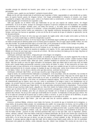 increíble energía de voluntad me levanté, para volver a caer al punto... y volver a caer en los brazos de mi
perseguidor.
   -Decidme, pues, ¿quién era ese hombre? -exclamó el joven oficial.
   Milady vio de una sola mirada todo el sufrimiento que inspiraba a Felton, sopesándolo en cada detalle de su relato;
pero no quería hacerle gracia de ninguna tortura. Con mayor profundidad le rompería el corazón, con mayor
seguridad la vengaría. Ella continuó, pues, como si no hubiera oído su exclamación, o como si hubiera pensado que
no había llegado aún el momento de responder a ella.
   -Sólo que aquella vez el infame tenía que habérselas no ya con una especie de cadáver inerte, sin ningún
sentimiento. Ya os lo he dicho: aunque no conseguía recuperar el ejercicio completo de mis facultades, me quedaba
el sentimiento de mi peligro: luchaba, pues, con todas mis fuerzas, y, sin duda, pese a lo debilitada que estaba,
oponía una larga resistencia, porque lo oí exclamar: «¡Estas miserables puritanas! Saba que cansan a sus verdugos,
pero las creía menos fuertes contra sus seductores.» ¡Ay! Aquella resistencia desesperada no podía durar mucho
tiempo, sentí que mis fuerzas se agotaban; y esta vez no fue de mi sueño de lo que el cobarde se aprovechó, fue de
mi desvanecimiento.
   Felton escuchaba sin hacer oír otra cosa que una especie de rugido sordo; sólo el sudor corría sobre su frente de
mármol, y su mano oculta bajo su uniforme desgarraba su pecho.
   -Mi primer movimiento al volver en mí fue buscar bajo mi almohada aquel cuchillo que no había podido alcanzar; si
no había servido para la defensa podía servir al menos para la expiación. Pero al coger aquel cuchillo, Felton, me vino
una idea terrible. He jurado decíroslo todo y os lo diré todo; os he prometido la verdad, la diré aunque me pierda.
   -Os vino la idea de vengaros de aquel hombre, ¿no es eso? -exclamó Felton.
   -¡Pues, sí! -dijo Milady-. Aquella idea no era de cristiana, lo sé; sin duda ese eterno enemigo de nuestra alma, ese
león que ruge sin cesar en torno de nosotros la soplaba a mi espíritu. En fin, ¿qué puedo deciros Felton? -continuó
Milady con el tono de una mujer que se acusa de un crimen-. Me vino esa idea y sin duda ya no me dejó. Hoy llevo el
castigo de ese pensamiento homicida.
   -Continuad, continuad -dijo Felton-, tengo prisa por veros llegar a la venganza.
   -¡Oh! Resolví que tenía que llegar lo antes posible, no dudaba de que él volvería a la noche siguiente Por el día no
tenía nada que temer. Por eso, cuando vino la hora del almuerzo, no dudé en comer y beber: estaba resuelta a fingir
que cenaba, pero no tomaría nada; debía por tanto, combatir mediante la nutrición de la mañana el ayuno de Ìa
noche. Sólo que oculté un vaso de agua sustraída a mi desayuno, dado que había sido la sed la que más me había
hecho sufrir cuando había permanecido cuarenta y ocho horas sin beber ni comer. El día transcurrió sin tener otra
influencia sobre mí que afirmarme en la resolución tomada: sólo que tuve cuidado de que mi rostro no traicionase en
nada el pensamiento de mi corazón, porque no dudaba de que era observada; varias veces incluso sentí una sonrisa
en mis labios. Felton, no me atrevo a deciros ante qué idea sonreía, sentiríais horror de mí...
   -Continuad, continuad -dijo Felton-, ya veis que escucho y que tengo prisa por llegar.
   -Llegó la noche, los acontecimientos habituales se produjeron; en la oscuridad, como de costumbre, fue servida mi
cena, luego la lámpara se iluminó, y me senté a la mesa. Comí sólo algunas frutas: fingí que me servía agua de la
jarra, pero sólo bebí de la que había conservado en mi vaso; la sustitución, por lo demás, fue hecha con la maña
suficiente para que mis espías, si los tenía, no concibiesen sospecha alguna. Tras la cena, ofrecí las mismas señales
de embotamiento que la víspera; pero esta vez, como si sucumbiese a la fatiga o como si me familiarizase con el
peligro, me arrastré hacia la cama a hice semblante de adormecerme. En esta ocasión había encontrado mi cuchillo
bajo la almohada y, al tiempo que fingía dormir, mi mano apretaba convulsivamente la empuñadura. Transcurrieron
dos horas sin que ocurriese nada nuevo. ¡Aquella vez, Dios mío! ¡Quién me hubiera dicho esto la víspera: comenzaba
a temer que no viniese! Por fin, vi la lámpara elevarse suavemente y desaparecer en las profundidades del techo; mi
habitación se llenó de tinieblas, pero hice un esfuerzo por horadar con la mirada la oscuridad. Aproximadamente
pasaron diez minutos. No oía yo otro ruido que el del latido de mi corazón. Yo imploraba al cielo para que viniese. Por
fin oí el ruido tan conocido de la puerta que se abría y volvía a cerrarse; oí, pese al espesor de la alfombra, un paso
que hacía chirriar el suelo; vi, pese a la oscuridad, una sombra que se acercaba a mi cama.
   -¡Daos prisa daos prisa! -dijo Felton-. ¿No veis que cada una de vuestras palabras me quema como plomo
derretido?
   -Entonces -continuó Milady- entonces reuní todas mis fuerzas, me acordé de que el momento de la venganza, o,
mejor dicho, de la justicia había sonado; me consideraba otra Judith; me recogí sobre mí misma, con mi cuchillo en la
mano, y cuando lo vi junto a mí tendiendo los brazos para buscar a su víctima, entonces, con el último grito del dolor
y de la desesperación, le golpeé en medio del pecho. ¡Miserable! ¡Lo había previsto todo: su pecho estaba cubierto de
una cota de malla! El cuchillo se embotó. «¡Ay, ay! -exclamó cogiéndome el brazo y arrancándome el arma que tan
mal me había servido-. ¡Queréis mi vida, hermosa puritana! Mas esto es más que odio, esto es ingratitud. ¡Vamos,
vamos, calmaos, calmaos, niña mía! Había creído que os habíais dulcificado. No soy de esos tiranos que conservan las
mujeres por la fuerza: no me amáis, dudaba de ello con mi fatuidad ordinaria; ahora estoy convencido. Mañana
seréis libre.» Yo no tenía más que un deseo: era que me matase. «¡Tened cuidado! -le dije-. Mi libertad es vuestro
deshonor. Sí, porque apenas salga de aquí diré todo, diré la violencia que habéis usado contra mí, diré mi cautividad.
Denunciaré este palacio de infamia; estáis colocado muy alto, milord, mas temblad. Por encima de vos está el rey,
 