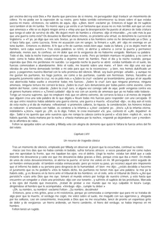 por encima del rey está Dios.» Por dueño que pareciese de sí mismo, mi perseguidor dejó traslucir un movimiento de
cólera. Yo no podía ver la expresión de su rostro, pero había sentido estremecerse su brazo sobre el que estaba
puesta mi mano. «Entonces, no saldréis de aquí», dijo. «¡Bien, bien! -exclamé yo. Entonces el lugar de mi suplicio
será también el de mi tumba. Yo moriré aquí y ya veréis si un fantasma que acusa no es más terrible aún que un vivo
que amenaza.» «No se os dejará ningún arma.» «Hay una que la desesperación ha puesto al alcance de toda criatura
que tenga el valor de servirse de ella. Me dejaré morir de hambre.» «Veamos -dijo el miserable-, ¿no vale más la paz
que una guerra como ésta? Os devuelvo la libertad ahora mismo, os proclamo una virtud, os denomino la Lucrecia de
Inglaterra. » «Y yo, yo digo que vos sois Sextus, yo os denuncio a los hombres como os he denunciado ya a Dios; y
si hace falta que, como Lucrecia, firme mi acusación con mi sangre, la firmaré.» «¡Ah, ah! -dijo mi enemigo en un
tono burlón-. Entonces es distinto. A fe que a fin de cuentas estáis bien aquí: nada os faltará, y si os dejáis morir de
hambre, será culpa vuestra.» Tras estas palabras se retiró, oí abrirse y volverse a cerrar la puerta y permanecí
abismada, menos aún, lo confieso, en mi dolor que en la vergüenza de no haberme vengado. Mantuvo su palabra.
Todo el día, toda la noche transcurrieron sin que volviese a verlo. Pero yo también mantuve mi palabra, y no comí ni
bebí; como le había dicho, estaba resuelta a dejarme morir de hambre. Pasé el día y la noche rezando, porque
esperaba que Dios me perdonase mi suicidio. La segunda noche la puerta se abrió; estaba tumbada en el suelo, las
fuerzas comenzaban a abandonarme. Ante el ruido, me levanté sobre una mano. «Y bien -me dijo una voz que
vibraba de una forma demasiado terrible a mi oído para que no la reconociese-; y bien, nos hemos dulcificado un
poco, y pagaremos nuestra libertad con la sofa promesa del silencio. Mirad, soy buen príncipe -añadió-, y aunque no
me gustan los puritanos, les hago justicia, así como a las puritanas, cuando son hermosas. Vamos, hacedme un
pequeño juramento sobre la cruz, no os pido más.» «¡Sobre la cruz! -exclamé yo levantándome, porque al oír aquella
voz aborrecida había vuelto a encontrar todas mis fuerzas-. ¡Sobre la cruz! Juro que ninguna promesa, ninguna
amenaza, ninguna tortura me cerrará la boca. ¡Sobre la cruz! Juro denunciaros por todas panes como asesino, como
ladrón del honor, como cobarde. ¡Sobre la cruz! Juro, si alguna vez consigo salir de aquí, pedir venganza contra vos
al género humano entero.» «¡Tened cuidado! -dijo la voz con un acento de amenaza que yo no había oído todavía-.
Tengo un recurso supremo, que no emplearé más que en último extremo, de cerraros la boca o al menos de impedir
que alguien crea una sola palabra de lo que digáis.» Reuní todas mis fuerzas para responder con una carcajada. El
vio que entre nosotros había adelante una guerra eterna, una guerra a muerte. «Escuchad -dijo-, os doy aún el resto
de esta noche y el día de mañana; reflexionad: si prometéis callaros, la riqueza, la consideración, los honores incluso
os rodearán; si amenazáis con hablar, os condeno a la infamia.» «¡Vos! -exclamé yo-. ¡Vos!» «¡A la infamia eterna,
indeleble!» «¡Vos!», repetí yo. ¡Oh, os lo digo, Felton, le creía insensato! «Sí, yo», contestó él. «¡Ah, dejadme! -le
dije-. Salid si no queréis que ante vuestros ojos me rompa la cabeza contra la pared.» «Está bien -replicó él-, vos lo
habéis querido, hasta mañana por la noche.» «Hasta mañana por la noche», respondí yo dejándome caer y mordien-
do la alfombra de rabia...
   Felton se apoyaba sobre un mueble y Milady vela con alegría de demonio que quizá le faltara la fuerza antes del fin
del relato.

                                                       Capítulo LVII

                                              Un recurso de tragedia clásica

  Tras un momento de silencio, empleado por Milady en observar al joven que la escuchaba, continuó su relato:
  -Hacía casi tres días que no había comido ni bebido, sufría torturas atroces: a veces pasaban por mí como nubes
que me apretaban la frente, que me tapaban los ojos: era el delirio. Llegó la noche; estaba tan débil que a cada
instante me desvanecía y cada vez que me desvanecía daba gracias a Dios, porque creía que iba a morir. En medio
de unos de estos desvanecimientos, oí abrirse la puerta; el terror me volvió en mí. Mi perseguidor entró seguido de
un hombre enmascarado: él también estaba enmascarado; pero yo reconí su paso, yo reconocí aquel aire imponente
que el infierno ha dado a su persona para desgracia de la humanidad. «Y bien -me dijo-, ¿estáis decidida a hacerme
el juramento que os he pedido?» «Vos lo habéis dicho, los puritanos no tienen más que una palabra: la mía ya la
habéis oído, ¡y es llevaros en la tierra ante el tribunal de los hombres; en el cielo, ante el tribunal de Dios!» «¿Así que
persistís?» «Juro ante Dios que me oye: tomaré el mundo entero por testigo de vuestro crimen, y esto hasta que
encuentre un vengador.» «Sois una prostituta -dijo con voz tonante-, y sufriréis el suplicio de las prostitutas. Marcada
a los ojos del mundo que invocaréis, ¡tratad de probar a ese mundo que no so¡s culpable ni loca!» Luego,
dirigiéndose al hombre que le acompañaba: «Verdugo -dijo-, cumple tu deber.»
  -¡Oh, su nombre, su nombre! -exclamó Felton-. ¡Su nombre, decídmelo!
  -Entonces, pese a mis gritos, pese a mi resistencia, porque yo comenzaba a comprender que para mí se trataba de
algo peor que la muerte, el verdugo me cogió, me volcó sobre el suelo, me magulló con sus agarrones y, ahogada
por los sollozos, casi sin conocimiento, invocando a Dios que no me escuchaba, lancé de pronto un espantoso grito
de dolor y de vergüenza: un hierro ardiendo, un hierro candente, el hiero del verdugo, se había impreso en mi
hombro.
  Felton lanzó un rugido.
 