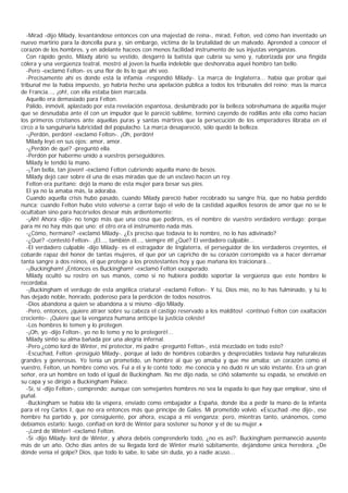 -Mirad -dijo Milady, levantándose entonces con una majestad de reina-, mirad, Felton, ved cómo han inventado un
nuevo martirio para la doncella pura y, sin embargo, víctima de la brutalidad de un malvado. Aprended a conocer el
corazón de los hombres, y en adelante haceos con menos facilidad instrumento de sus injustas venganzas.
   Con rápido gesto, Milady abrió su vestido, desgarró la batista que cubría su seno y, ruborizada por una fingida
cólera y una vergüenza teatral, mostró al joven la huella indeleble que deshonraba aquel hombro tan bello.
   -Pero -exclamó Felton- es una flor de lis lo que ahí veo.
   -Precisamente ahí es donde está la infamia -respondió Milady-. La marca de Inglaterra... había que probar qué
tribunal me la había impuesto, yo habría hecho una apelación pública a todos los tribunales del reino; mas la marca
de Francia..., ¡oh!, con ella estaba bien marcada.
   Aquello era demasiado para Felton.
   Pálido, inmóvil, aplastado por esta revelación espantosa, deslumbrado por la belleza sobrehumana de aquella mujer
que se desnudaba ante él con un impudor que le pareció sublime, terminó cayendo de rodillas ante ella como hacían
los primeros cristianos ante aquellas puras y santas mártires que la persecución de los emperadores libraba en el
circo a la sanguinaria lubricidad del populacho. La marca desapareció, sólo quedó la belleza.
   -¡Perdón, perdón! -exclamó Felton-. ¡Oh, perdón!
   Milady leyó en sus ojos: amor, amor.
   -¿Perdón de qué? -preguntó ella.
   -Perdón por haberme unido a vuestros perseguidores.
   Milady le tendió la mano.
   -¡Tan bella, tan joven! -exclamó Felton cubriendo aquella mano de besos.
   Milady dejó caer sobre él una de esas miradas que de un esclavo hacen un rey.
   Felton era puritano: dejó la mano de esta mujer para besar sus pies.
   El ya no la amaba más, la adoraba.
   Cuando aquella crisis hubo pasado, cuando Milady pareció haber recobrado su sangre fría, que no había perdido
nunca; cuando Felton hubo visto volverse a cerrar bajo el velo de la castidad aquellos tesoros de amor que no se le
ocultaban sino para hacérselos desear más ardientemente:
   -¡Ah! Ahora -dijo- no tengo más que una cosa que pediros, es el nombre de vuestro verdadero verdugo; porque
para mí no hay más que uno; el otro era el instrumento nada más.
   -¿Cómo, hermano? -exclamó Milady-. ¿Es preciso que todavía te lo nombre, no lo has adivinado?
   -¿Qué? -contestó Felton-. ¡El..., también él..., siempre él! ¿Qué? El verdadero culpable...
   -El verdadero culpable -dijo Milady- es el estragador de Inglaterra, el perseguidor de los verdaderos creyentes, el
cobarde rapaz del honor de tantas mujeres, el que por un capricho de su corazón corrompido va a hacer derramar
tanta sangre a dos reinos, el que protege a los prostestantes hoy y que mañana los traicionará...
   -¡Buckingham! ¡Entonces es Buckingham! -exclamó Felton exasperado.
   Milady ocultó su rostro en sus manos, como si no hubiera podido soportar la vergüenza que este hombre le
recordaba.
   -¡Buckingham el verdugo de esta angélica criatura! -exclamó Felton-. Y tú, Dios mío, no lo has fulminado, y tú lo
has dejado noble, honrado, poderoso para la perdición de todos nosotros.
   -Dios abandona a quien se abandona a sí mismo -dijo Milady.
   -Pero, entonces, ¡quiere atraer sobre su cabeza el castigo reservado a los malditos! -continuó Felton con exaltación
creciente-. ¡Quiere que la venganza humana anticipe la justicia celeste!
   -Los hombres lo temen y lo protegen.
   -¡Oh, yo -dijo Felton-, yo no lo temo y no lo protegeré!...
   Milady sintió su alma bañada por una alegría infernal.
   -Pero ¿cómo lord de Winter, mi protector, mi padre -preguntó Felton-, está mezclado en todo esto?
   -Escuchad, Felton -prosiguió Milady-, porque al lado de hombres cobardes y despreciables todavía hay naturalezas
grandes y generosas. Yo tenía un prometido, un hombre al que yo amaba y que me amaba; un corazón como el
vuestro, Felton, un hombre como vos. Fui a él y le conté todo; me conocía y no dudó ni un solo instante. Era un gran
señor, era un hombre en todo el igual de Buckingham. No me dijo nada, se ciñó solamente su espada, se envolvió en
su capa y se dirigió a Buckingham Palace.
   -Sí, sí -dijo Felton-, comprendo; aunque con semejantes hombres no sea la espada lo que hay que emplear, sino el
puñal.
   -Buckingham se había ido la víspera, enviado como embajador a España, donde iba a pedir la mano de la infanta
para el rey Carlos I, que no era entonces más que príncipe de Gales. Mi prometido volvió. «Escuchad -me dijo-, ese
hombre ha partido y, por consiguiente, por ahora, escapa a mi venganza; pero, mientras tanto, unánomos, como
debíamos estarlo; luego, confiad en lord de Winter para sostener su honor y el de su mujer.»
   -¡Lord de Winter! -exclamó Felton.
   -Sí -dijo Milady- lord de Winter, y ahora debéis comprenderlo todo, ¿no es así?: Buckingham permaneció ausente
más de un año. Ocho días antes de su llegada lord de Winter murió súbitamente, dejándome única heredera. ¿De
dónde venía el golpe? Dios, que todo lo sabe, lo sabe sin duda, yo a nadie acuso...
 