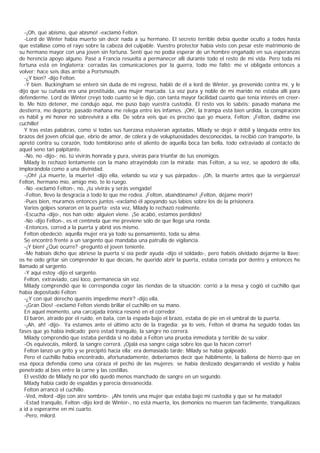 -¡Oh, qué abismo, qué abismo! -exclamó Felton.
   -Lord de Winter había muerto sin decir nada a su hermano. El secreto terrible debía quedar oculto a todos hasta
que estallase como el rayo sobre la cabeza del culpable. Vuestro protector había visto con pesar este matrimonio de
su hermano mayor con una joven sin fortuna. Sentí que no podía esperar de un hombre engañado en sus esperanzas
de herencia apoyo alguno. Pasé a Francia resuelta a permanecer allí durante todo el resto de mi vida. Pero toda mi
fortuna está en Inglaterra; cerradas las comunicaciones por la guerra, todo me faltó: me vi obligada entonces a
volver; hace seis días arribé a Portsmouth.
   -¿Y bien? -dijo Felton.
   -Y bien. Buckingham se enteró sin duda de mi regreso, habló de él a lord de Winter, ya prevenido contra mí, y le
dijo que su cuñada era una prostituida, una mujer marcada. La voz pura y noble de mi marido no estaba allí para
defenderme. Lord de Winter creyó todo cuanto se le dijo, con tanta mayor facilidad cuanto que tenía interés en creer-
lo. Me hizo detener, me condujo aquí, me puso bajo vuestra custodia. El resto vos lo sabéis: pasado mañana me
destierra, me deporta; pasado mañana me relega entre los infames. ¡Oh!, la trampa está bien urdida, la conspiración
es hábil y mi honor no sobrevivirá a ella. De sobra veis que es preciso que yo muera, Felton; ¡Felton, dadme ese
cuchillo!
   Y tras estas palabras, como si todas sus fuerzasa estuvieran agotadas, Milady se dejó ir débil y lánguida entre los
brazos del joven oficial que, ebrio de amor, de cólera y de voluptuosidades desconocidas, la recibió con transporte, la
apretó contra su corazón, todo tembloroso ante el aliento de aquella boca tan bella, todo extraviado al contacto de
aquel seno tan palpitante.
   -No, no -dijo-; no, tú vivirás honrada y pura, vivirás para triunfar de tus enemigos.
   Milady lo rechazó lentamente con la mano atrayéndolo con la mirada; mas Felton, a su vez, se apoderó de ella,
implorándola como a una divinidad.
   -¡Oh! ¡La muerte, la muerte! -dijo ella, velando su voz y sus párpados-. ¡Oh, la muerte antes que la vergüenza!
Felton, hermano mío, amigo mío, te lo ruego.
   -No -exclamó Felton-, no, ¡tú vivirás y serás vengada!
   -Felton, llevo la desgracia a todo lo que me rodea. ¡Felton, abandóname! ¡Felton, déjame morir!
   -Pues bien, muramos entonces juntos -exclamó él apoyando sus labios sobre los de la prisionera.
   Varios golpes sonaron en la puerta; esta vez, Milady lo rechazó realmente.
   -Escucha -dijo-, nos han oído; alguien viene. ¡Se acabó, estamos perdidos!
   -No -dijo Felton-, es el centinela que me previene sólo de que llega una ronda.
   -Entonces, corred a la puerta y abrid vos mismo.
   Felton obedeció: aquella mujer era ya todo su pensamiento, toda su alma.
   Se encontró frente a un sargento que mandaba una patrulla de vigilancia.
   -¡Y bien! ¿Qué ocurre? -preguntó el joven teniente.
   -Me habíais dicho que abriese la puerta si oía pedir ayuda -dijo el soldado-, pero habéis olvidado dejarme la llave;
os he oído gritar sin comprender lo que decíais, he querido abrir la puerta, estaba cerrada por dentro y entonces he
llamado al sargento.
   -Y aquí estoy -dijo el sargento.
   Felton, extraviado, casi loco, permanecía sin voz.
   Milady comprendió que le correspondía coger las riendas de la situación; corrió a la mesa y cogió el cuchillo que
había depositado Felton:
   -¿Y con qué derecho queréis impedirme morir? -dijo ella.
   -¡Gran Dios! -exclamó Felton viendo brillar el cuchillo en su mano.
   En aquel momento, una carcajada irónica resonó en el corredor.
   El barón, atraído por el ruido, en bata, con la espada bajo el brazo, estaba de pie en el umbral de la puerta.
   -¡Ah, ah! -dijo-. Ya estamos ante el último acto de la tragedia; ya lo veis, Felton el drama ha seguido todas las
fases que yo había indicado; pero estad tranquilo, la sangre no correrá.
   Milady comprendió que estaba perdida si no daba a Felton una prueba inmediata y terrible de su valor.
   -Os equivocáis, milord, la sangre correrá. ¡Ojalá esa sangre caiga sobre los que la hacen correr!
   Felton lanzó un grito y se precipitó hacia ella; era demasiado tarde: Milady se había golpeado.
   Pero el cuchillo había encontrado, afortunadamente, deberíamos decir que hábilmente, la ballena de hierro que en
esa época defendía como una coraza el pecho de las mujeres; se había deslizado desgarrando el vestido y había
penetrado al bies entre la carne y las costillas.
   El vestido de Milady no por ello quedó menos manchado de sangre en un segundo.
   Milady había caído de espaldas y parecía desvanecida.
   Felton arrancó el cuchillo.
   -Ved, milord -dijo con aire sombrío-. ¡Ahí tenéis una mujer que estaba bajo mi custodia y que se ha matado!
   -Estad tranquilo, Felton -dijo lord de Winter-, no está muerta, los demonios no mueren tan fácilmente, tranquilizaos
a id a esperarme en mi cuarto.
   -Pero, milord.
 