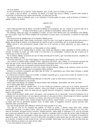 -Id, os lo ordeno.
  A esta conminación de su superior, Felton obedeció; pero, al salir, puso el cuchillo en su pecho.
  En cuanto a lord de Winter, se contentó con llamar a la mujer que servía a Milady, y cuando hubo venido le
recomendó a la prisionera que seguía desvanecida, y la dejó sola con ella.
  Sin embargo, como en conjunto, pese a sus sospechas, la herida podía ser grave, envió al instante un hombre a
caballo a buscar un médico.

                                                      Capítulo LVIII

                                                           Evasión
  Como había pensado lord de Winter, la herida de Milady no era peligrosa; por eso, cuando se encontró sola con la
mujer que el barón       se había hecho llamar y que se afanaba en desnudarla, volvió a abrir los ojos.
  Sin embargo, había que jugar a la debilidad y al dolor; no eran cosas difíciles para una comedianta como Milady;
por eso la pobre mujer fue víctima completa de su prisionera a la que, pese a sus protestas, se obstinó en velar toda
la noche.
  Pero la presencia de aquella mujer no le impedía a Milady pensar.
  No había ninguna duda, Felton estaba convencido, Felton era suyo: si un ángel se apareciese al joven para acusar a
Milady, desde luego lo tomaría, en la disposición de espíritu en que se encontraba, por un enviado del demonio.
  Milady sonreía a este pensamiento porque Felton era en lo sucesivo su única esperanza, su único medio de
salvación.
  Pero lord de Winter podía sospechar, y Felton podía ser ahora vigilado.
  Hacia las cuatro de la mañana llegó el médico; pero desde que Milady se había apuñalado la herida estaba ya
cerrada: el médico no pudo, por tanto medir ni la dirección ni la profundidad; reconoció sólo por el pulso de la
enferma que el caso no era grave.
  Por la mañana, Milady, so pretexto de que no había dormido por la noche y que necesitaba descanso, despidió a la
mujer que velaba a su lado.
  Tenía una esperanza, y es que Felton llegara a la hora del desayuno; pero Felton no vino.
  ¿Sus temores se habían vuelto realidad? Felton, sospechoso del barón, ¿iba a fallarle en el momento decisivo? No
tenía más que un día: lord de Winter le había anunciado su embarque para el 23 y estaba en la mañana del 22.
  No obstante, esperó aún con bastante paciencia hasta la hora de la cena.
  Aunque no comió por la mañana la cena le fue traída a la hora habitual; Milady se dio entonces cuenta con terror
que el uniforme de los soldados que la custodiaban había cambiado.
  Entonces se aventuró a preguntar qué había sido de Felton. Le respondieron que Felton había montado a caballo
hacía una hora y había partido.
  Se informó de si el barón seguía en el castillo; el soldado respondió que sí, y que tenía la orden de avisarlo en caso
de que la prisionera deseara hablarle.
  Milady respondió que estaba demasiado débil por el momento, y que su único deseo era permanecer sola.
  El soldado salió dejando la cena servida.
  Felton había sido alejado, los soldados de marina habían sido cambiados; desconfiaba, por tanto, de Felton.
  Era el ultimo golpe dado a la prisionera.
  Al quedar sola, se levantó; aquella cama, en la que estaba por prudencia y para que se la creyese gravemente
enferma, le quemaba como un brasero ardiente. Lanzó una mirada a la puerta: el barón había hechó clavar una
plancha sobre el postigo; temía sin duda que por aquella abertura consiguiese, mediante algún recurso diabólico,
seducir a los guardias.
  Milady sonrió de alegría; podría, pues, entregarse a sus transportes sin ser observada: recorria la habitación con la
exaltación de una loca furiosa o de una tigresa encerrada en una jaula de hierro. Desde luego,si le hubiese quedado
el cuchillo, habría pensado no en matarse a sí misma, sino esta vez en matar al barón.
  A las seis, lord de Winter entró; estaba armado hasta los dientes. Aquel hombre, en el que hasta entonces Milady
no había visto sino un gentleman bastante necio, se había vuelto un magnífico carcelero: parecía preverlo todo,
adivinarlo todo, prevenirlo todo.
  Una sola mirada lanzada sobre Milady le informó de lo que pasaba en su alma.
  -Sea -dijo él-, mas no me mataréis hoy todavía; no tenéis ya armas, y además estoy sobre aviso. Habíais
comenzado a pervertir a mi pobre Felton: sufría ya vuestra infernal influencia, mas quiero salvarlo, no os verá más,
todo ha terminado. Recoged vuestro vestuario; mañana partiréis. Había fijado el embarque el 24, pero he pensado
que cuanto más adelante la cosa, más segura será. Mañana a mediodía tendré la orden de vuestro exilio firmada por
Buckingham. Si decís una sola palabra a quien quiera que sea antes de estar en el navío, mi sargento os levantará la
tapa de los sesos, tiene esa orden; si ya en el navío decís una palabra a quien quiera que sea antes de que el capitán
os to permita, el capitán os hará arrojar al mar, está así acordado. Hasta luego: eso es todo lo que por hoy tenía que
deciros. Mañana os volveré a ver para deciros adiós.
  Y con estas palabras el barón salió.
 